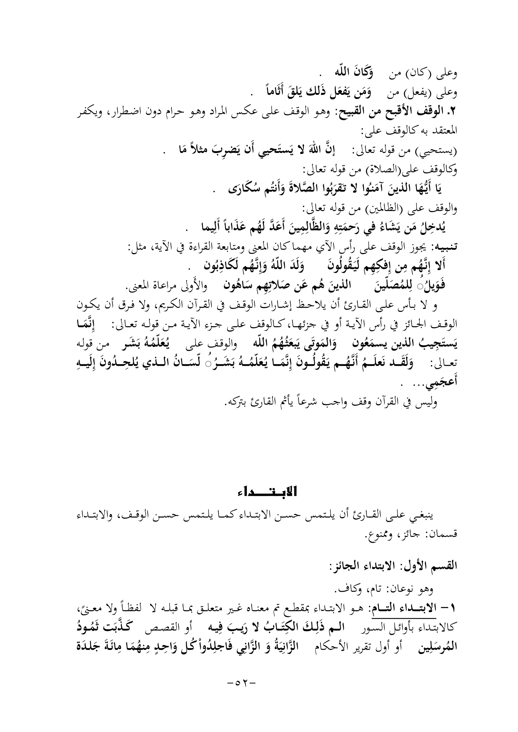 ‫وﻋﻠﻰ )ﻛﺎن( ﻣﻦ َﻛﺎن اﻟﻠّﻪ .‬
‫وَ َ‬
‫وﻋﻠﻰ )ﻳﻔﻌﻞ( ﻣﻦ وﻣﻦ ﻳَﻔﻌﻞ ذَﻟﻚ ﻳَﻠﻖ أَﺛَﺎﻣﺎً .‬
‫َ‬
‫ََ َ‬
‫٢ـ اﻟﻮﻗﻒ اﻷﻗﺒﺢ ﻣﻦ اﻟﻘﺒﻴﺢ: وﻫـﻮ اﻟﻮﻗـﻒ ﻋﻠـﻰ ﻋﻜـﺲ اﳌـﺮاد وﻫـﻮ ﺣـﺮام دون اﺿـﻄﺮار، وﻳﻜﻔـﺮ‬
‫اﳌﻌﺘﻘﺪ ﺑﻪ ﻛﺎﻟﻮﻗﻒ ﻋﻠﻰ:‬
‫ﱠ‬
‫)ﻳﺴﺘﺤﻴﻲ( ﻣﻦ ﻗﻮﻟﻪ ﺗﻌﺎﱃ: إن اﷲَ ﻻ ﻳَﺴﺘَﺤﻴﻲ أَن ﻳَﻀﺮب ﻣﺜﻼً ﻣﺎ .‬
‫َِ‬
‫َ‬
‫ﻛﺎﻟﻮﻗﻒ ﻋﻠﻰ)اﻟﺼﻼة( ﻣﻦ ﻗﻮﻟﻪ ﺗﻌﺎﱃ:‬
‫و‬
‫ﻳَﺎ أَﻳﱡـﻬﺎ اﻟﺬﻳﻦ آﻣﻨـُﻮا ﻻ ﺗـَﻘﺮﺑُﻮا اﻟﺼﻼة وأَﻧﺘُﻢ ﺳﻜﺎرى .‬
‫َ‬
‫َ َ‬
‫ﱠ ََ َُ َ‬
‫َ‬
‫واﻟﻮﻗﻒ ﻋﻠﻰ )اﻟﻈﺎﳌﲔ( ﻣﻦ ﻗﻮﻟﻪ ﺗﻌﺎﱃ:‬
‫ِ‬
‫ﻳﺪﺧﻞ ﻣﻦ ﻳﺸﺎء ﻓﻲ رﺣﻤﺘِﻪ واﻟﻈﱠﺎﻟِﻤﻴﻦ أَﻋﺪ ﻟَﻬﻢ ﻋﺬاﺑﺎً أَﻟِ‬
‫ِ‬
‫ِ‬
‫َ َ ﱠ ُ َ َ ﻴﻤﺎ .‬
‫ُ ُ َ ََ ُ َ َ َ‬
‫ﺗـﻨـﺒـﻴـﻪ: ﳚﻮز اﻟﻮﻗﻒ ﻋﻠﻰ رأس اﻵي ﻣﻬﻤﺎ ﻛﺎن اﳌﻌﲎ وﻣﺘﺎﺑﻌﺔ اﻟﻘﺮاءة ﰲ اﻵﻳﺔ، ﻣﺜﻞ:‬
‫َِ‬
‫أَﻻ إِﻧﱠـﻬﻢ ﻣﻦ إِﻓﻜﻬﻢ ﻟَﻴَـﻘﻮﻟُﻮن وﻟَﺪ اﻟﻠّﻪُ وإِﻧﱠـﻬﻢ ﻟَﻜﺎذﺑُﻮن .‬
‫ُ ِ ِِ ُ َ‬
‫ََ‬
‫َ ُ‬
‫ﻓَـﻮﻳﻞ◌ ﻟِﻠﻤﺼﻠّﻴﻦ اﻟﺬﻳﻦ ﻫﻢ ﻋﻦ ﺻﻼﺗِﻬﻢ ﺳﺎﻫﻮن واﻷَوﱃ ﻣﺮاﻋﺎة اﳌﻌﲎ.‬
‫َ ُ َ َ ِ َُ‬
‫َ ُُ ُ َ َ‬
‫و ﻻ ﺑــﺄس ﻋﻠــﻰ اﻟﻘــﺎرئ أن ﻳﻼﺣــﻆ إﺷــﺎرات اﻟﻮﻗــﻒ ﰲ اﻟﻘــﺮآن اﻟﻜــﺮﱘ، وﻻ ﻓــﺮق أن ﻳﻜــﻮن‬
‫اﻟﻮﻗــﻒ اﳉــﺎﺋﺰ ﰲ رأس اﻵﻳــﺔ أو ﰲ ﺟﺰﺋﻬــﺎ، ﻛــﺎﻟﻮﻗﻒ ﻋﻠــﻰ ﺟــﺰء اﻵﻳــﺔ ﻣــﻦ ﻗﻮﻟــﻪ ﺗﻌ ــﺎﱃ: إِﻧﱠﻤ ــﺎ‬
‫َ‬
‫ِ‬
‫ﻳَﺴﺘَﺠﻴﺐ اﻟﺬﻳﻦ ﻳﺴﻤﻌﻮن واﻟﻤﻮﺗَﻰ ﻳَﺒﻌﺜُـﻬﻢ اﻟﻠّﻪ واﻟﻮﻗـﻒ ﻋﻠـﻰ ﻳُـﻌﻠّﻤـﻪُ ﺑَﺸـﺮ ﻣـﻦ ﻗﻮﻟـﻪ‬
‫َُ َ‬
‫َُ‬
‫َ َ‬
‫ُ‬
‫َ ُُ‬
‫ِ ُ َ ِ‬
‫ﺗﻌـ ــﺎﱃ: وﻟَﻘـ ــﺪ ﻧَﻌﻠَ ـ ـﻢ أَﻧﱠـﻬـ ــﻢ ﻳَـﻘﻮﻟُـ ــﻮن إِﻧﱠﻤـ ــﺎ ﻳُـﻌﻠّﻤـ ــﻪُ ﺑَﺸـ ــﺮ◌ ﻟّﺴـ ــﺎن اﻟـ ــﺬي ﻳُﻠﺤ ـ ـﺪون إِﻟَﻴـ ــﻪ‬
‫ََ‬
‫ُ ُ ُ َ َ َ ُ َ ُُ َ ُ‬
‫ِ‬
‫أَﻋﺠﻤﻲ... .‬
‫َ‬
‫وﻟﻴﺲ ﰲ اﻟﻘﺮآن وﻗﻒ واﺟﺐ ﺷﺮﻋﺎً ﻳﺄﰒ اﻟﻘﺎرئ ﻛﻪ.‬
‫ﺑﱰ‬

‫‪‬‬
‫ﻳﻨﺒﻐ ــﻲ ﻋﻠ ــﻰ اﻟﻘ ــﺎرئ أن ﻳﻠ ــﺘﻤﺲ ﺣﺴ ــﻦ اﻻﺑﺘ ــﺪاء ﻛﻤ ــﺎ ﻳﻠ ــﺘﻤﺲ ﺣﺴ ــﻦ اﻟﻮﻗ ــﻒ، واﻻﺑﺘ ــﺪاء‬
‫ﻗﺴﻤﺎن: ﺟﺎﺋﺰ، وﳑﻨﻮع.‬
‫اﻟﻘﺴﻢ اﻷول: اﻻﺑﺘﺪاء اﻟﺠﺎﺋﺰ:‬
‫وﻫﻮ ﻧﻮﻋﺎن: ﺗﺎم، ﻛﺎف.‬
‫و‬
‫١- اﻻﺑﺘ ـ ــﺪاء اﻟﺘ ـ ــﺎم: ﻫ ــﻮ اﻻﺑﺘ ــﺪاء ﲟﻘﻄ ــﻊ ﰎ ﻣﻌﻨ ــﺎﻩ ﻏ ــﲑ ﻣﺘﻌﻠ ــﻖ ﲟ ــﺎ ﻗﺒﻠ ــﻪ ﻻ ﻟﻔﻈـ ـﺎً وﻻ ﻣﻌ ــﲎ،‬
‫ً‬
‫َ َ ِ‬
‫َﱠ‬
‫ﻛﺎﻻﺑﺘــﺪاء ﺑﺄواﺋــﻞ اﻟﺴــﻮر اﻟ ــﻢ ذﻟِــﻚ اﻟﻜﺘَ ــﺎب ﻻ رﻳــﺐ ﻓِﻴــﻪ أو اﻟﻘﺼــﺺ ﻛ ـﺬﺑَﺖ ﺛَﻤــﻮد‬
‫ُ ُ‬
‫ُ َ َ‬
‫اﻟﻤﺮﺳﻠِﻴﻦ أو أول ﺗﻘﺮﻳﺮ اﻷﺣﻜﺎم اﻟﺰاﻧِﻴَﺔُ و اﻟﺰاﻧِﻲ ﻓَﺎﺟﻠِﺪواْ ﻛـﻞ واﺣـﺪ ﻣﻨﻬﻤـﺎ ﻣﺎﺋَـﺔَ ﺟﻠـﺪة‬
‫ﱠ َ ﱠ‬
‫ُ ُ َ ِ ٍ ِ َُ ِ َ َ‬
‫ُ َ‬
‫-٢٥-‬

 