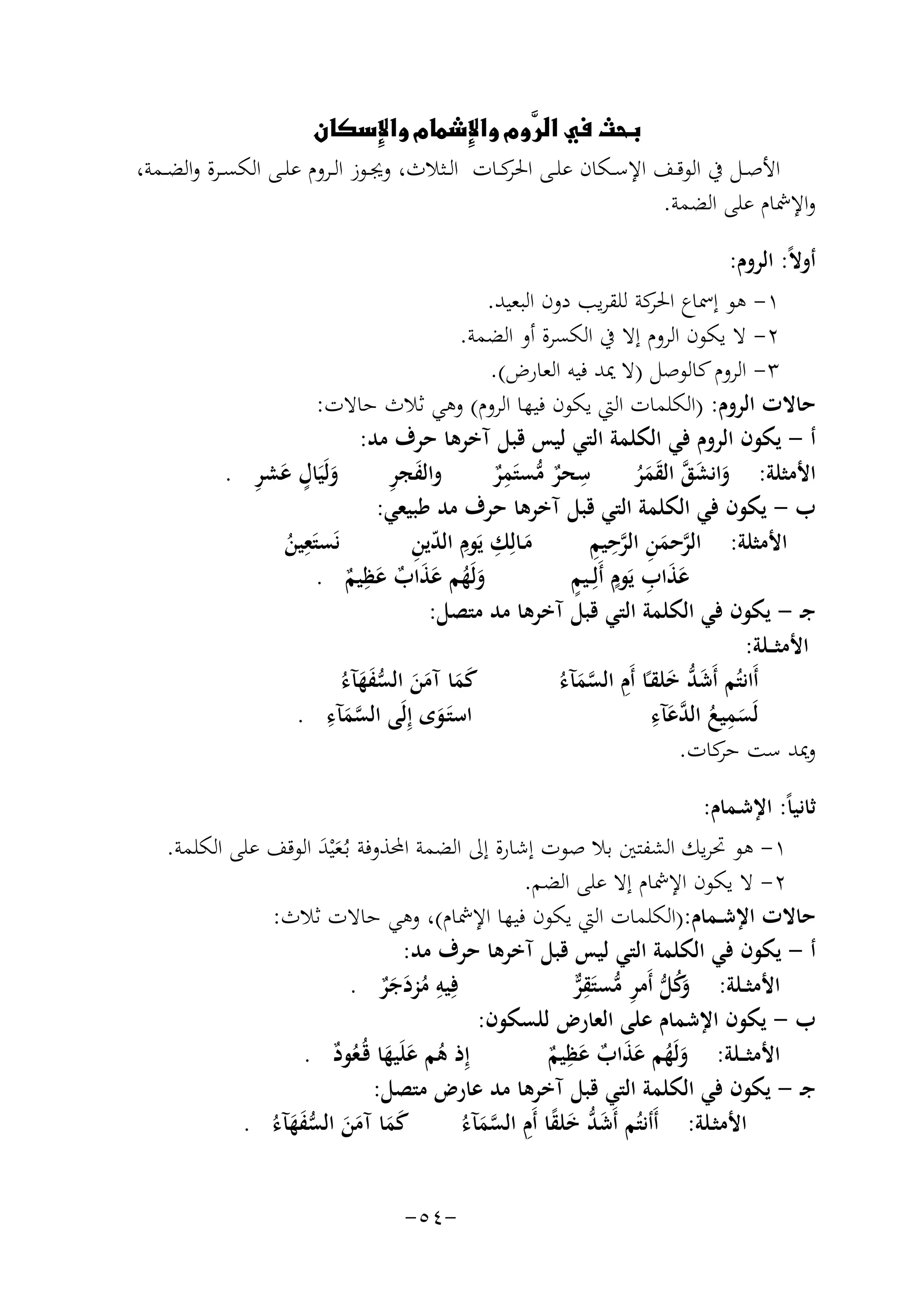 ‫‪   ‬‬
‫‪‬‬
‫‪‬‬
‫‪‬‬
‫اﻷﺻــﻞ ﰲ اﻟﻮﻗــﻒ اﻹﺳــﻜﺎن ﻋﻠــﻰ ﻛــﺎت اﻟــﺜﻼث، وﳚــﻮز اﻟــﺮوم ﻋﻠــﻰ اﻟﻜﺴــﺮة واﻟﻀــﻤﺔ،‬
‫اﳊﺮ‬
‫واﻹﴰﺎم ﻋﻠﻰ اﻟﻀﻤﺔ.‬
‫أوﻻً: اﻟﺮوم:‬
‫١- ﻫﻮ إﲰﺎع ﻛﺔ ﻟﻠﻘﺮﻳﺐ دون اﻟﺒﻌﻴﺪ.‬
‫اﳊﺮ‬
‫٢- ﻻ ﻳﻜﻮن اﻟﺮوم إﻻ ﰲ اﻟﻜﺴﺮة أو اﻟﻀﻤﺔ.‬
‫٣- اﻟﺮوم ﻛﺎﻟﻮﺻﻞ )ﻻ ﳝﺪ ﻓﻴﻪ اﻟﻌﺎرض(.‬
‫ﺣﺎﻻت اﻟﺮوم: )اﻟﻜﻠﻤﺎت اﻟﱵ ﻳﻜﻮن ﻓﻴﻬﺎ اﻟﺮوم( وﻫﻲ ﺛﻼث ﺣﺎﻻت:‬
‫أ - ﻳﻜﻮن اﻟﺮوم ﻓﻲ اﻟﻜﻠﻤﺔ اﻟﺘﻲ ﻟﻴﺲ ﻗﺒﻞ آﺧﺮﻫﺎ ﺣﺮف ﻣﺪ:‬
‫ِ‬
‫ِ‬
‫َ ٍ َ ِ‬
‫َ ِ‬
‫وﻟَﻴَﺎل ﻋﺸﺮ .‬
‫واﻟﻔﺠﺮ‬
‫ﺳﺤﺮ ﻣﺴﺘَﻤﺮ‬
‫اﻷﻣﺜﻠﺔ: واﻧﺸﻖ اﻟﻘﻤﺮ‬
‫ٌ ﱡ ٌ‬
‫َ َ ﱠ َ َُ‬
‫ب - ﻳﻜﻮن ﻓﻲ اﻟﻜﻠﻤﺔ اﻟﺘﻲ ﻗﺒﻞ آﺧﺮﻫﺎ ﺣﺮف ﻣﺪ ﻃﺒﻴﻌﻲ:‬
‫ﻧَﺴﺘَ ِ‬
‫ﱠ َ ِ ﱠِ ِ‬
‫َ ِ ِ ّ ِ‬
‫ﻌﻴﻦ‬
‫ﻣـﺎﻟِﻚ ﻳَﻮم اﻟﺪﻳﻦ‬
‫اﻷﻣﺜﻠﺔ: اﻟﺮﺣﻤﻦ اﻟﺮﺣﻴﻢ‬
‫ُ‬
‫ِ‬
‫ََ ِ ٍ ٍ‬
‫وﻟَﻬﻢ ﻋﺬاب ﻋﻈﻴﻢ .‬
‫ﻋﺬاب ﻳَﻮم أَﻟِــﻴﻢ‬
‫َ ُ ََ ٌ َ ٌ‬
‫ﺟـ - ﻳﻜﻮن ﻓﻲ اﻟﻜﻠﻤﺔ اﻟﺘﻲ ﻗﺒﻞ آﺧﺮﻫﺎ ﻣﺪ ﻣﺘﺼﻞ:‬
‫اﻷﻣﺜ ــﻠﺔ:‬
‫َ َ َ َ ﱡَ َ‬
‫َﱡ َ ِ ﱠَ‬
‫ﻛﻤﺎ آﻣﻦ اﻟﺴﻔﻬﺂءُ‬
‫أَاﻧﺘُﻢ أَﺷﺪ ﺧﻠﻘـًﺎ أَم اﻟﺴﻤﺂءُ‬
‫ﱠ ِ‬
‫ِ ﺪ ِ‬
‫اﺳﺘَـﻮى إِﻟَﻰ اﻟﺴﻤﺂء .‬
‫ﻟَﺴﻤﻴﻊ اﻟ ﱠﻋﺂء‬
‫َ ُ َ‬
‫َ‬
‫َ‬
‫وﳝﺪ ﺳﺖ ﻛﺎت.‬
‫ﺣﺮ‬
‫ﺛﺎﻧﻴﺎً: اﻹﺷـﻤﺎم:‬
‫١- ﻫﻮ ﲢﺮﻳﻚ اﻟﺸﻔﺘﲔ ﺑﻼ ﺻﻮت إﺷﺎرة إﱃ اﻟﻀﻤﺔ اﶈﺬوﻓﺔ ﺑـُﻌْﻴﺪ اﻟﻮﻗﻒ ﻋﻠﻰ اﻟﻜﻠﻤﺔ.‬
‫ََ‬
‫٢- ﻻ ﻳﻜﻮن اﻹﴰﺎم إﻻ ﻋﻠﻰ اﻟﻀﻢ.‬
‫ﺣﺎﻻت اﻹﺷــﻤﺎم:)اﻟﻜﻠﻤﺎت اﻟﱵ ﻳﻜﻮن ﻓﻴﻬﺎ اﻹﴰﺎم(، وﻫﻲ ﺣﺎﻻت ﺛﻼث:‬
‫أ - ﻳﻜﻮن ﻓﻲ اﻟﻜﻠﻤﺔ اﻟﺘﻲ ﻟﻴﺲ ﻗﺒﻞ آﺧﺮﻫﺎ ﺣﺮف ﻣﺪ:‬
‫ِ‬
‫ﻓِﻴﻪ ﻣﺰدﺟﺮ .‬
‫اﻷﻣﺜــﻠﺔ: َﻛﻞ أَﻣﺮ ﻣﺴﺘَﻘﺮ‬
‫وُ ﱡ ِ ﱡ ِ ﱞ‬
‫ُ َ ٌَ‬
‫ب - ﻳﻜﻮن اﻹﺷﻤﺎم ﻋﻠﻰ اﻟﻌﺎرض ﻟﻠﺴﻜﻮن:‬
‫ِ‬
‫إِ‬
‫ذ ﻫﻢ ﻋﻠَﻴﻬﺎ ﻗُـﻌﻮد .‬
‫اﻷﻣﺜ ــﻠﺔ: وﻟَﻬﻢ ﻋﺬاب ﻋﻈﻴﻢ‬
‫ُ َ َ ُ ٌ‬
‫َ ُ ََ ٌ َ ٌ‬
‫ﺟـ - ﻳﻜﻮن ﻓﻲ اﻟﻜﻠﻤﺔ اﻟﺘﻲ ﻗﺒﻞ آﺧﺮﻫﺎ ﻣﺪ ﻋﺎرض ﻣﺘﺼﻞ:‬
‫ﻛﻤﺎ آﻣﻦ اﻟﺴﻔﻬﺂءُ .‬
‫َ َ َ َ ﱡَ َ‬
‫َﱡ َ ً ِ ﱠَ‬
‫اﻷﻣﺜـﻠﺔ: أَأﻧﺘُﻢ أَﺷﺪ ﺧﻠﻘﺎ أَم اﻟﺴﻤﺂءُ‬
‫-٤٥-‬

 