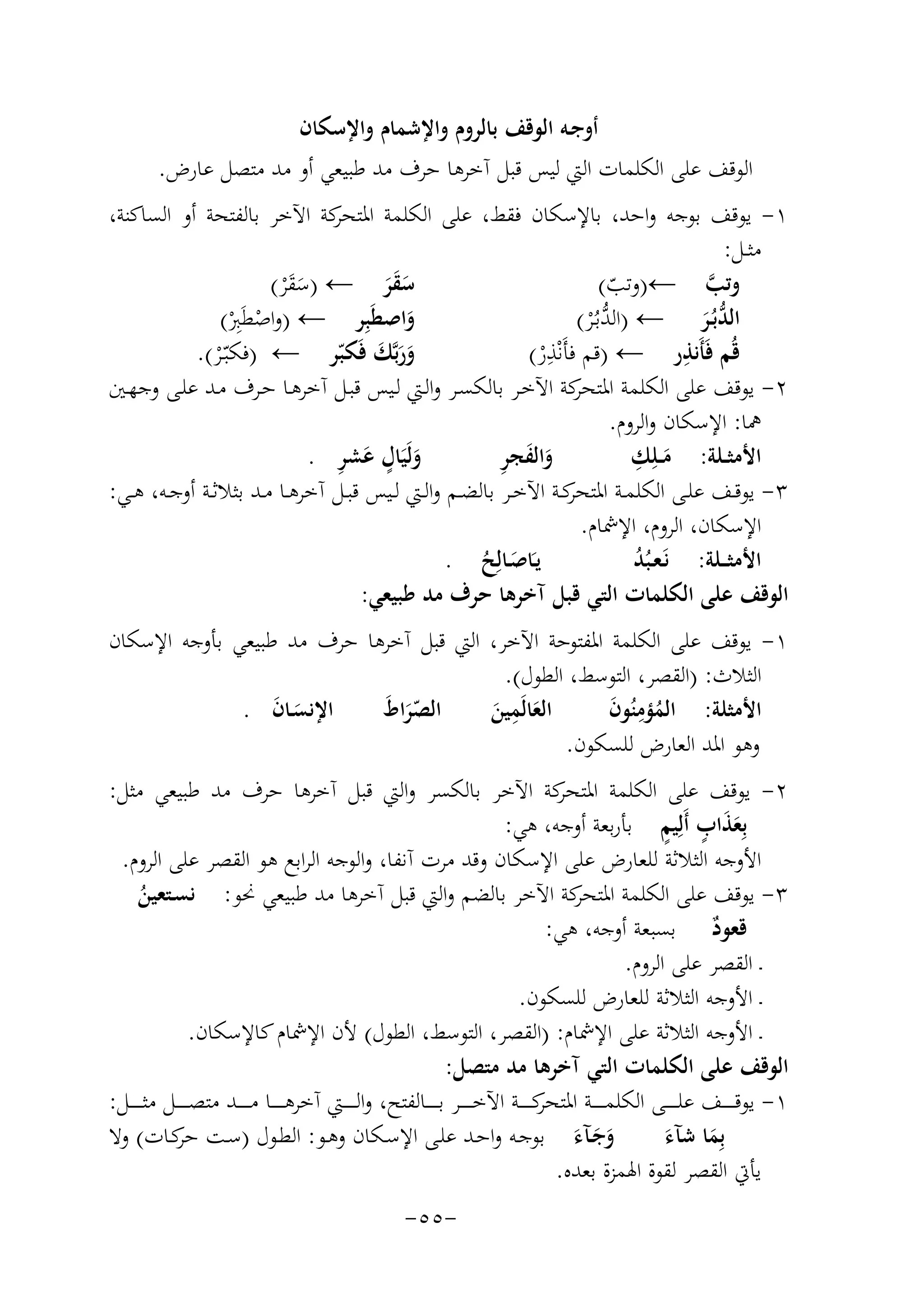 ‫أوﺟـﻪ اﻟﻮﻗﻒ ﺑﺎﻟﺮوم واﻹﺷﻤﺎم واﻹﺳﻜﺎن‬
‫اﻟﻮﻗﻒ ﻋﻠﻰ اﻟﻜﻠﻤﺎت اﻟﱵ ﻟﻴﺲ ﻗﺒﻞ آﺧﺮﻫﺎ ﺣﺮف ﻣﺪ ﻃﺒﻴﻌﻲ أو ﻣﺪ ﻣﺘﺼﻞ ﻋﺎرض.‬
‫١- ﻳﻮﻗﻒ ﺑﻮﺟﻪ واﺣﺪ، ﺑﺎﻹﺳﻜﺎن ﻓﻘﻂ، ﻋﻠﻰ اﻟﻜﻠﻤﺔ ﻛﺔ اﻵﺧﺮ ﺑﺎﻟﻔﺘﺤﺔ أو اﻟﺴﺎﻛﻨﺔ،‬
‫اﳌﺘﺤﺮ‬
‫ﻣﺜــﻞ:‬
‫ﺳﻘﺮ ← )ﺳﻘ ْﺮ(‬
‫وﺗﺐ ←)وﺗﺐ(‬
‫ﱠ‬
‫ََ‬
‫َ ََ‬
‫ّ‬
‫واﺻﻄَﺒِﺮ ← )واﺻﻄَِ‬
‫ﱡ‬
‫ْ ﱪ(‬
‫اﻟﺪﺑُـﺮ ← )اﻟﺪﺑـُْﺮ(‬
‫َ‬
‫ْ‬
‫ﱡَ‬
‫ﻗُﻢ ﻓَﺄَﻧﺬر ← )ﻗﻢ ﻓﺄَﻧْ ِ‬
‫ِ‬
‫ورﺑﱠﻚ ﻓَﻜﺒّﺮ ← )ﻓﻜﺒّـْﺮ(.‬
‫ﺬ ر(‬
‫ََ َ‬
‫ْ‬
‫٢- ﻳﻮﻗﻒ ﻋﻠﻰ اﻟﻜﻠﻤﺔ ﻛﺔ اﻵﺧـﺮ ﺑﺎﻟﻜﺴـﺮ واﻟـﱵ ﻟـﻴﺲ ﻗﺒـﻞ آﺧﺮﻫـﺎ ﺣـﺮف ﻣـﺪ ﻋﻠـﻰ وﺟﻬـﲔ‬
‫اﳌﺘﺤﺮ‬
‫ﳘﺎ: اﻹﺳﻜﺎن واﻟﺮوم.‬
‫ِ‬
‫وﻟَﻴَ ٍ‬
‫َ ِ‬
‫َ َ ِ‬
‫َ ﺎل ﻋﺸﺮ .‬
‫واﻟﻔﺠﺮ‬
‫اﻷﻣﺜــﻠﺔ: ﻣــﻠِﻚ‬
‫َ‬
‫٣- ﻳﻮﻗــﻒ ﻋﻠــﻰ اﻟﻜﻠﻤــﺔ ﻛــﺔ اﻵﺧــﺮ ﺑﺎﻟﻀــﻢ واﻟــﱵ ﻟــﻴﺲ ﻗﺒــﻞ آﺧﺮﻫــﺎ ﻣــﺪ ﺑﺜﻼﺛــﺔ أوﺟــﻪ، ﻫــﻲ:‬
‫اﳌﺘﺤﺮ‬
‫اﻹﺳﻜﺎن، اﻟﺮوم، اﻹﴰﺎم.‬
‫ﻳـﺎﺻـﺎﻟِ‬
‫َ َ ﺢ .‬
‫اﻷﻣﺜ ــﻠﺔ: ﻧَـﻌـﺒُﺪ‬
‫ُ‬
‫ُ‬
‫اﻟﻮﻗﻒ ﻋﻠﻰ اﻟﻜﻠﻤﺎت اﻟﺘﻲ ﻗﺒﻞ آﺧﺮﻫﺎ ﺣﺮف ﻣﺪ ﻃﺒﻴﻌﻲ:‬
‫١- ﻳﻮﻗﻒ ﻋﻠﻰ اﻟﻜﻠﻤﺔ اﳌﻔﺘﻮﺣﺔ اﻵﺧﺮ، اﻟﱵ ﻗﺒﻞ آﺧﺮﻫﺎ ﺣﺮف ﻣﺪ ﻃﺒﻴﻌﻲ ﺑﺄوﺟﻪ اﻹﺳﻜﺎن‬
‫اﻟﺜﻼث: )اﻟﻘﺼﺮ، اﻟﺘﻮﺳﻂ، اﻟﻄﻮل(.‬
‫ِ‬
‫اﻹﻧﺴـﺎن .‬
‫اﻟﺼﺮاط‬
‫اﻟﻌﺎﻟَﻤﻴﻦ‬
‫اﻷﻣﺜﻠﺔ: اﻟﻤﺆﻣﻨُﻮن‬
‫َّ َ‬
‫َ َ‬
‫ُ ِ َ‬
‫َ َ‬
‫وﻫﻮ اﳌﺪ اﻟﻌﺎرض ﻟﻠﺴﻜﻮن.‬
‫ﻛﺔ اﻵﺧﺮ ﺑﺎﻟﻜﺴﺮ واﻟﱵ ﻗﺒﻞ آﺧﺮﻫﺎ ﺣﺮف ﻣﺪ ﻃﺒﻴﻌﻲ ﻣﺜﻞ:‬
‫٢- ﻳﻮﻗﻒ ﻋﻠﻰ اﻟﻜﻠﻤﺔ اﳌﺘﺤﺮ‬
‫ََ ٍ ٍ‬
‫ﺑِﻌﺬاب أَﻟِﻴﻢ ﺑﺄرﺑﻌﺔ أوﺟﻪ، ﻫﻲ:‬
‫اﻷوﺟﻪ اﻟﺜﻼﺛﺔ ﻟﻠﻌﺎرض ﻋﻠﻰ اﻹﺳﻜﺎن وﻗﺪ ﻣﺮت آﻧﻔﺎ، واﻟﻮﺟﻪ اﻟﺮاﺑﻊ ﻫﻮ اﻟﻘﺼﺮ ﻋﻠﻰ اﻟﺮوم.‬
‫٣- ﻳﻮﻗﻒ ﻋﻠﻰ اﻟﻜﻠﻤﺔ ﻛﺔ اﻵﺧﺮ ﺑﺎﻟﻀﻢ واﻟﱵ ﻗﺒﻞ آﺧﺮﻫﺎ ﻣﺪ ﻃﺒﻴﻌﻲ ﳓﻮ: ﻧﺴـﺘﻌﻴﻦ‬
‫اﳌﺘﺤﺮ‬
‫ُ‬
‫ﻗﻌﻮد ﺑﺴﺒﻌﺔ أوﺟﻪ، ﻫﻲ:‬
‫ٌ‬
‫ـ اﻟﻘﺼﺮ ﻋﻠﻰ اﻟﺮوم.‬
‫ـ اﻷوﺟﻪ اﻟﺜﻼﺛﺔ ﻟﻠﻌﺎرض ﻟﻠﺴﻜﻮن.‬
‫ـ اﻷوﺟﻪ اﻟﺜﻼﺛﺔ ﻋﻠﻰ اﻹﴰﺎم: )اﻟﻘﺼﺮ، اﻟﺘﻮﺳﻂ، اﻟﻄﻮل( ﻷن اﻹﴰﺎم ﻛﺎﻹﺳﻜﺎن.‬
‫اﻟﻮﻗﻒ ﻋﻠﻰ اﻟﻜﻠﻤﺎت اﻟﺘﻲ آﺧﺮﻫﺎ ﻣﺪ ﻣﺘﺼﻞ:‬
‫١- ﻳﻮﻗ ـ ـ ــﻒ ﻋﻠ ـ ـ ــﻰ اﻟﻜﻠﻤ ـ ـ ــﺔ ﻛ ـ ـ ــﺔ اﻵﺧ ـ ـ ــﺮ ﺑ ـ ـ ــﺎﻟﻔﺘﺢ، واﻟ ـ ـ ــﱵ آﺧﺮﻫ ـ ـ ــﺎ ﻣ ـ ـ ــﺪ ﻣﺘﺼ ـ ـ ــﻞ ﻣﺜـ ـ ـ ــﻞ:‬
‫اﳌﺘﺤﺮ‬
‫وﺟـﺂء ﺑﻮﺟـﻪ واﺣـﺪ ﻋﻠـﻰ اﻹﺳـﻜﺎن وﻫـﻮ: اﻟﻄـﻮل )ﺳـﺖ ﻛـﺎت( وﻻ‬
‫ﺣﺮ‬
‫ﺑِﻤﺎ ﺷﺂء‬
‫ََ َ‬
‫َ َ‬
‫ﻳﺄﰐ اﻟﻘﺼﺮ ﻟﻘﻮة اﳍﻤﺰة ﺑﻌﺪﻩ.‬
‫-٥٥-‬

 