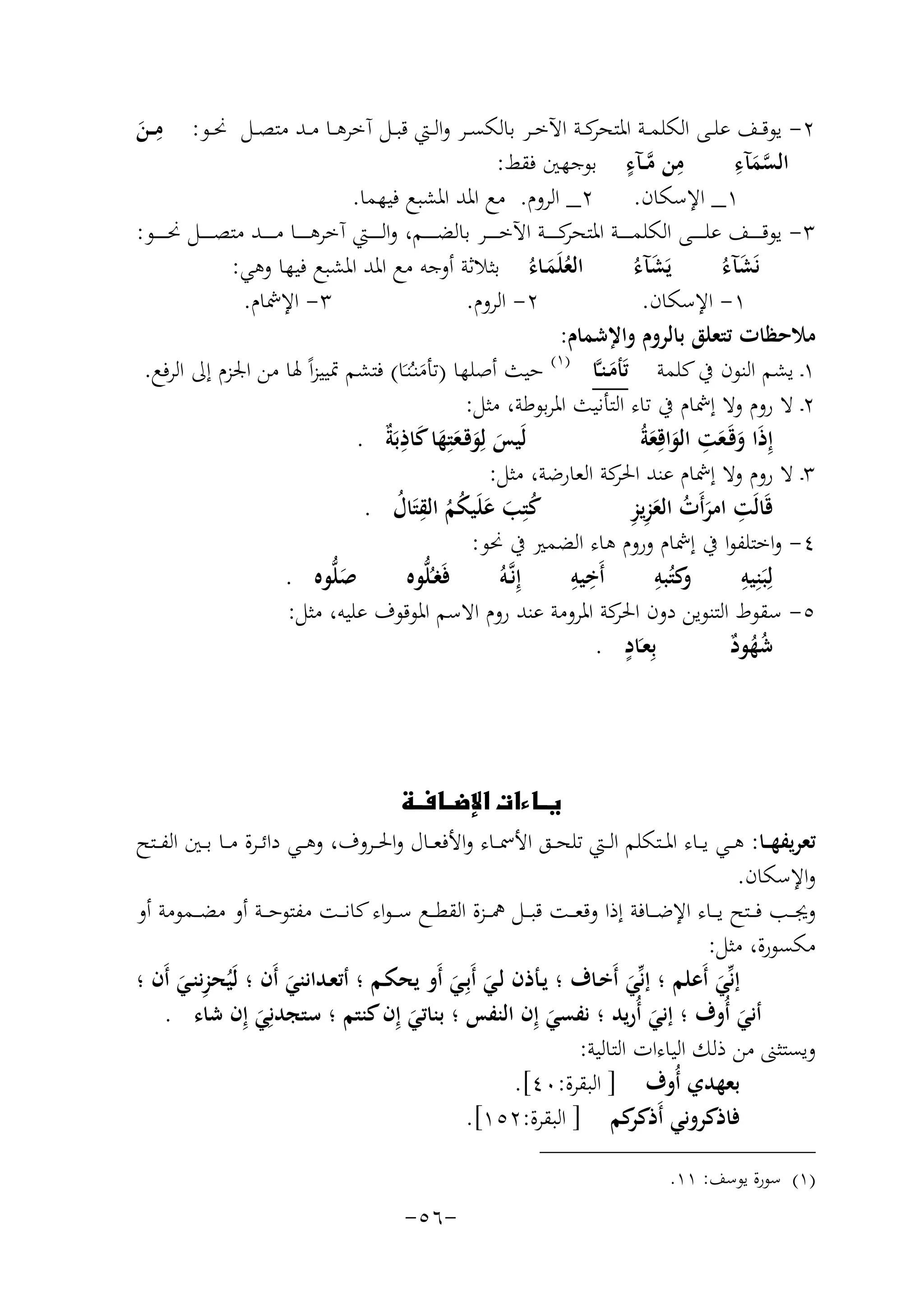 ‫ِ‬
‫ﻣــﻦ‬
‫َ‬

‫٢- ﻳﻮﻗــﻒ ﻋﻠــﻰ اﻟﻜﻠﻤــﺔ ﻛــﺔ اﻵﺧــﺮ ﺑﺎﻟﻜﺴــﺮ واﻟــﱵ ﻗﺒــﻞ آﺧﺮﻫــﺎ ﻣــﺪ ﻣﺘﺼــﻞ ﳓــﻮ:‬
‫اﳌﺘﺤﺮ‬
‫ِ ﱠ ٍ‬
‫ﱠ ِ‬
‫ﻣﻦ ﻣــﺂء ﺑﻮﺟﻬﲔ ﻓﻘﻂ:‬
‫اﻟﺴﻤﺂء‬
‫َ‬
‫١_ اﻹﺳﻜﺎن. ٢_ اﻟﺮوم. ﻣﻊ اﳌﺪ اﳌﺸﺒﻊ ﻓﻴﻬﻤﺎ.‬
‫٣- ﻳﻮﻗـ ـ ـ ــﻒ ﻋﻠـ ـ ـ ــﻰ اﻟﻜﻠﻤـ ـ ـ ــﺔ ﻛـ ـ ـ ــﺔ اﻵﺧـ ـ ـ ــﺮ ﺑﺎﻟﻀـ ـ ـ ــﻢ، واﻟـ ـ ـ ــﱵ آﺧﺮﻫـ ـ ـ ــﺎ ﻣـ ـ ـ ــﺪ ﻣﺘﺼـ ـ ـ ــﻞ ﳓـ ـ ـ ــﻮ:‬
‫اﳌﺘﺤﺮ‬
‫اﻟﻌﻠَﻤـﺎءُ ﺑﺜﻼﺛﺔ أوﺟﻪ ﻣﻊ اﳌﺪ اﳌﺸﺒﻊ ﻓﻴﻬﺎ وﻫﻲ:‬
‫َ‬
‫َ‬
‫َُ‬
‫ﻳَﺸﺂءُ‬
‫ﻧَﺸﺂءُ‬
‫٣- اﻹﴰﺎم.‬
‫٢- اﻟﺮوم.‬
‫١- اﻹﺳﻜﺎن.‬
‫ﻣﻼﺣﻈﺎت ﺗﺘﻌﻠﻖ ﺑﺎﻟﺮوم واﻹﺷﻤﺎم:‬
‫)١(‬
‫١ـ ﻳﺸﻢ اﻟﻨﻮن ﰲ ﻛﻠﻤﺔ ﺗَﺄﻣـﻨـﱠﺎ‬
‫ﺣﻴﺚ أﺻﻠﻬﺎ )ﺗﺄﻣﻨـُﻨـَﺎ( ﻓﺘﺸﻢ ﲤﻴﻴﺰاً ﳍﺎ ﻣﻦ اﳉﺰم إﱃ اﻟﺮﻓﻊ.‬
‫َ‬
‫َ‬
‫٢ـ ﻻ روم وﻻ إﴰﺎم ﰲ ﺗﺎء اﻟﺘﺄﻧﻴﺚ اﳌﺮﺑﻮﻃﺔ، ﻣﺜﻞ:‬
‫ِ‬
‫ﻟَﻴﺲ ﻟِﻮﻗـﻌﺘِﻬﺎ ﻛﺎذﺑٌَ .‬
‫َ َ َ َ َ ِﺔ‬
‫إِذَا وﻗَـﻌﺖ اﻟﻮاﻗِﻌﺔُ‬
‫َ َ َ َ‬
‫٣ـ ﻻ روم وﻻ إﴰﺎم ﻋﻨﺪ ﻛﺔ اﻟﻌﺎرﺿﺔ، ﻣﺜﻞ:‬
‫اﳊﺮ‬
‫ِ َ ُ َِ ِ‬
‫ﻛﺘِﺐ ﻋﻠَﻴﻜﻢ اﻟﻘﺘَﺎل .‬
‫ﻗَﺎﻟَﺖ اﻣﺮأَت اﻟﻌﺰﻳﺰ‬
‫ُ َ َ ُُ ِ ُ‬
‫٤- واﺧﺘﻠﻔﻮا ﰲ إﴰﺎم وروم ﻫﺎء اﻟﻀﻤﲑ ﰲ ﳓﻮ:‬
‫ِ ِ‬
‫و ِ‬
‫ِ‬
‫ﺻﻠﱡﻮﻩ .‬
‫ﻓَﻐـُﻠﱡﻮﻩ‬
‫أَﺧﻴﻪ‬
‫ﻛﺘُﺒﻪ‬
‫ﻟِﺒَﻨِﻴﻪ‬
‫إِﻧﱠـﻪُ‬
‫َ‬
‫٥- ﺳﻘﻮط اﻟﺘﻨﻮﻳﻦ دون ﻛﺔ اﳌﺮوﻣﺔ ﻋﻨﺪ روم اﻻﺳﻢ اﳌﻮﻗﻮف ﻋﻠﻴﻪ، ﻣﺜﻞ:‬
‫اﳊﺮ‬
‫ٍ‬
‫ﺑِﻌـَﺎد .‬
‫ﺷﻬﻮد‬
‫ُُ ٌ‬

‫‪ ‬‬
‫ﺗﻌﺮﻳﻔﻬ ــﺎ: ﻫ ــﻲ ﻳ ــﺎء اﳌ ــﺘﻜﻠﻢ اﻟ ــﱵ ﺗﻠﺤ ــﻖ اﻷﲰ ــﺎء واﻷﻓﻌ ــﺎل واﳊ ــﺮوف، وﻫ ــﻲ داﺋ ــﺮة ﻣ ــﺎ ﺑ ــﲔ اﻟﻔ ــﺘﺢ‬
‫واﻹﺳﻜﺎن.‬
‫وﳚ ــﺐ ﻓ ــﺘﺢ ﻳ ــﺎء اﻹﺿ ــﺎﻓﺔ إذا وﻗﻌ ــﺖ ﻗﺒ ــﻞ ﳘ ــﺰة اﻟﻘﻄ ــﻊ ﺳ ـ ـﻮاء ﻛﺎﻧ ــﺖ ﻣﻔﺘﻮﺣ ــﺔ أو ﻣﻀ ــﻤﻮﻣﺔ أو‬
‫ﻣﻜﺴﻮرة، ﻣﺜﻞ:‬
‫ِ‬
‫إﻧﱢﻲ أَﻋﻠﻢ ؛ إﻧﱢﻲ أَﺧـﺎف ؛ ﻳـﺄذن ﻟـﻲ أَﺑِـﻲ أَو ﻳﺤﻜـﻢ ؛ أﺗﻌـﺪاﻧﻨﻲ أَن ؛ ﻟَﻴُﺤﺰﻧﻨـﻲ أَن ؛‬
‫َ‬
‫َ‬
‫َ َ‬
‫َ‬
‫َ‬
‫أﻧﻲ أُوف ؛ إﻧﻲ أُرﻳﺪ ؛ ﻧﻔﺴﻲ إِن اﻟﻨﻔﺲ ؛ ﺑﻨﺎﺗﻲ إِن ﻛﻨﺘﻢ ؛ ﺳﺘﺠﺪﻧِﻲ إِن ﺷﺎء .‬
‫َ‬
‫َ‬
‫َ‬
‫َ‬
‫َ‬
‫وﻳﺴﺘﺜﲎ ﻣﻦ ذﻟﻚ اﻟﻴﺎءات اﻟﺘﺎﻟﻴﺔ:‬
‫ﺑﻌﻬﺪي أُوف ] اﻟﺒﻘﺮة:٠٤[.‬
‫ﻓﺎذﻛﺮوﻧﻲ أَذ ﻛﻢ ] اﻟﺒﻘﺮة:٢٥١[.‬
‫ﻛﺮ‬
‫)١( ﺳﻮرة ﻳﻮﺳﻒ: ١١.‬

‫-٦٥-‬

 