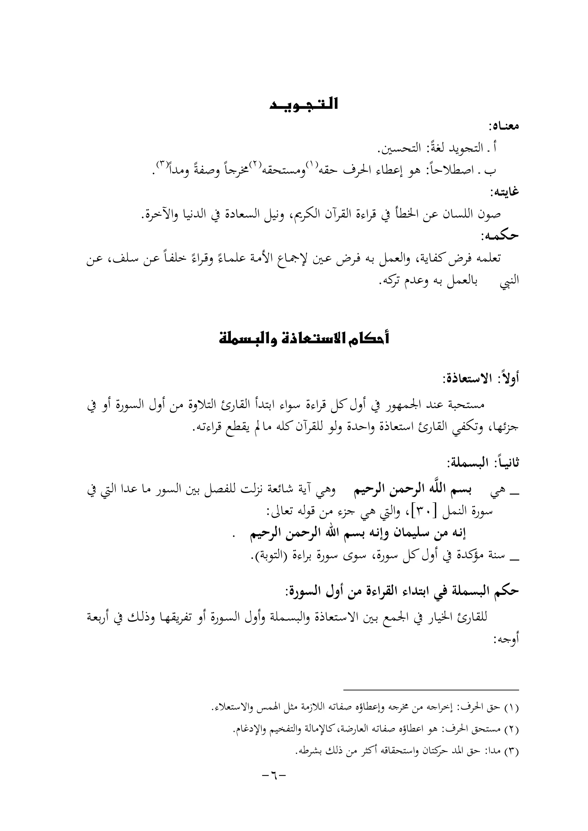 ‫‪‬‬

‫ﻣﻌﻨــﺎﻩ:‬
‫أ ـ اﻟﺘﺠﻮﻳﺪ ﻟﻐﺔً: اﻟﺘﺤﺴﲔ.‬
‫) ٣(‬
‫) ٢(‬
‫) ١(‬
‫ب ـ اﺻﻄﻼﺣﺎً: ﻫﻮ إﻋﻄﺎء اﳊﺮف ﺣﻘﻪ وﻣﺴﺘﺤﻘﻪ ﳐﺮﺟﺎً وﺻﻔﺔً وﻣﺪاً .‬
‫ﻏﺎﻳﺘـﻪ:‬
‫ﺻﻮن اﻟﻠﺴﺎن ﻋﻦ اﳋﻄﺄ ﰲ ﻗﺮاءة اﻟﻘﺮآن اﻟﻜﺮﱘ، وﻧﻴﻞ اﻟﺴﻌﺎدة ﰲ اﻟﺪﻧﻴﺎ واﻵﺧﺮة.‬
‫ﺣـﻜﻤــﻪ:‬
‫ﺗﻌﻠﻤﻪ ﻓﺮض ﻛﻔﺎﻳﺔ، واﻟﻌﻤﻞ ﺑـﻪ ﻓـﺮض ﻋـﲔ ﻹﲨـﺎع اﻷﻣـﺔ ﻋﻠﻤـﺎءً وﻗـﺮاءً ﺧﻠﻔـﺎً ﻋـﻦ ﺳـﻠﻒ، ﻋـﻦ‬
‫اﻟﻨﱯ ﺑﺎﻟﻌﻤﻞ ﺑـﻪ وﻋﺪم ﻛﻪ.‬
‫ﺗﺮ‬
‫‪‬‬
‫أوﻻً: اﻻﺳﺘﻌﺎذة:‬
‫ﻣﺴﺘﺤﺒﺔ ﻋﻨﺪ اﳉﻤﻬﻮر ﰲ أول ﻛﻞ ﻗﺮاءة ﺳﻮاء اﺑﺘﺪأ اﻟﻘﺎرئ اﻟﺘﻼوة ﻣﻦ أول اﻟﺴﻮرة أو ﰲ‬
‫ﺟﺰﺋﻬﺎ، وﺗﻜﻔﻲ اﻟﻘﺎرئ اﺳﺘﻌﺎذة واﺣﺪة وﻟﻮ ﻟﻠﻘﺮآن ﻛﻠﻪ ﻣﺎﱂ ﻳﻘﻄﻊ ﻗﺮاءﺗـﻪ.‬
‫ﺛﺎﻧﻴ ـﺎً: اﻟﺒﺴﻤﻠﺔ:‬
‫_ ﻫﻲ ﺑﺴﻢ اﻟﻠﱠﻪ اﻟﺮﺣﻤﻦ اﻟﺮﺣﻴﻢ وﻫﻲ آﻳﺔ ﺷﺎﺋﻌﺔ ﻧﺰﻟﺖ ﻟﻠﻔﺼﻞ ﺑﲔ اﻟﺴﻮر ﻣﺎ ﻋﺪا اﻟﱵ ﰲ‬
‫ﺳﻮرة اﻟﻨﻤﻞ ]٠٣[، واﻟﱵ ﻫﻲ ﺟﺰء ﻣﻦ ﻗﻮﻟﻪ ﺗﻌﺎﱃ:‬
‫إﻧـﻪ ﻣﻦ ﺳﻠﻴﻤﺎن وإﻧـﻪ ﺑﺴﻢ اﷲ اﻟﺮﺣﻤﻦ اﻟﺮﺣﻴﻢ .‬
‫_ ﺳﻨﺔ ﻛﺪة ﰲ أول ﻛﻞ ﺳﻮرة، ﺳﻮى ﺳﻮرة ﺑﺮاءة )اﻟﺘﻮﺑﺔ(.‬
‫ﻣﺆ‬
‫ﺣﻜﻢ اﻟﺒﺴﻤﻠﺔ ﻓﻲ اﺑﺘﺪاء اﻟﻘﺮاءة ﻣﻦ أول اﻟﺴﻮرة:‬
‫ﻟﻠﻘﺎرئ اﳋﻴﺎر ﰲ اﳉﻤﻊ ﺑـﲔ اﻻﺳـﺘﻌﺎذة واﻟﺒﺴـﻤﻠﺔ وأول اﻟﺴـﻮرة أو ﺗﻔﺮﻳﻘﻬـﺎ وذﻟـﻚ ﰲ أرﺑﻌـﺔ‬
‫أوﺟﻪ:‬
‫)١( ﺣﻖ اﳊﺮف: إﺧﺮاﺟﻪ ﻣﻦ ﳐﺮﺟﻪ وإﻋﻄﺎؤﻩ ﺻﻔﺎﺗـﻪ اﻟﻼزﻣﺔ ﻣﺜﻞ اﳍﻤﺲ واﻻﺳﺘﻌﻼء.‬
‫)٢( ﻣﺴﺘﺤﻖ اﳊﺮف: ﻫﻮ اﻋﻄﺎؤﻩ ﺻﻔﺎﺗـﻪ اﻟﻌﺎرﺿﺔ، ﻛﺎﻹﻣﺎﻟﺔ واﻟﺘﻔﺨﻴﻢ واﻹدﻏﺎم.‬
‫)٣( ﻣﺪا: ﺣﻖ اﳌﺪ ﻛﺘﺎن واﺳﺘﺤﻘﺎﻗﻪ أﻛﺜﺮ ﻣﻦ ذﻟﻚ ﺑﺸﺮﻃﻪ.‬
‫ﺣﺮ‬

‫-٦-‬

 