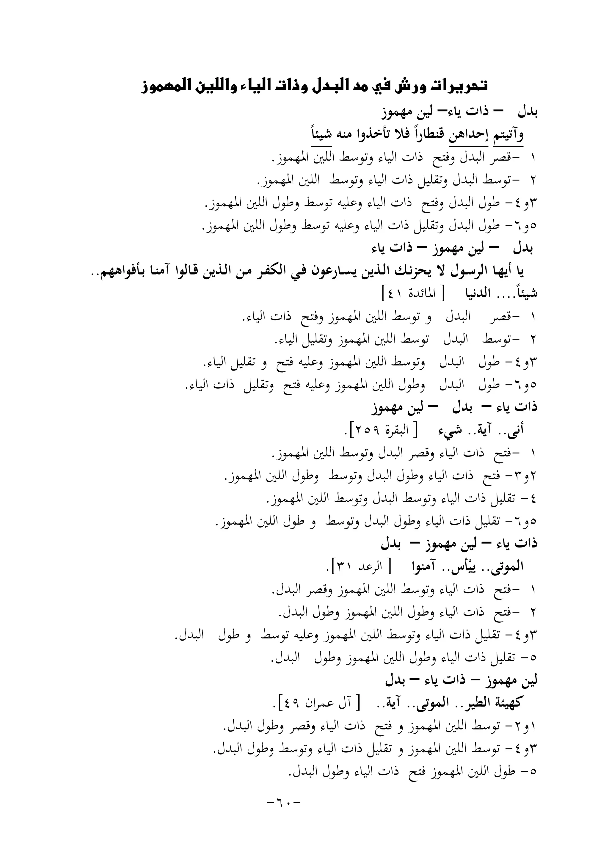‫‪‬‬
‫ﺑﺪل – ذات ﻳﺎء– ﻟﻴﻦ ﻣﻬﻤﻮز‬
‫وآﺗﻴﺘﻢ إﺣﺪاﻫﻦ ﻗﻨﻄﺎراً ﻓﻼ ﺗﺄﺧﺬوا ﻣﻨﻪ ﺷﻴﺌﺎً‬
‫١ - ﻗﺼﺮ اﻟﺒﺪل وﻓﺘﺢ ذات اﻟﻴﺎء وﺗﻮﺳﻂ اﻟﻠﲔ اﳌﻬﻤﻮز.‬
‫٢ - ﺗﻮﺳﻂ اﻟﺒﺪل وﺗﻘﻠﻴﻞ ذات اﻟﻴﺎء وﺗﻮﺳﻂ اﻟﻠﲔ اﳌﻬﻤﻮز.‬
‫٣و٤- ﻃﻮل اﻟﺒﺪل وﻓﺘﺢ ذات اﻟﻴﺎء وﻋﻠﻴﻪ ﺗﻮﺳﻂ وﻃﻮل اﻟﻠﲔ اﳌﻬﻤﻮز.‬
‫٥و٦- ﻃﻮل اﻟﺒﺪل وﺗﻘﻠﻴﻞ ذات اﻟﻴﺎء وﻋﻠﻴﻪ ﺗﻮﺳﻂ وﻃﻮل اﻟﻠﲔ اﳌﻬﻤﻮز.‬
‫ﺑﺪل – ﻟﻴﻦ ﻣﻬﻤﻮز – ذات ﻳﺎء‬
‫ﻳﺎ أﻳﻬـﺎ اﻟﺮﺳـﻮل ﻻ ﻳﺤﺰﻧـﻚ اﻟـﺬﻳﻦ ﻳﺴـﺎرﻋﻮن ﻓـﻲ اﻟﻜﻔـﺮ ﻣـﻦ اﻟـﺬﻳﻦ ﻗـﺎﻟﻮا آﻣﻨـﺎ ﺑـﺄﻓﻮاﻫﻬﻢ..‬
‫ﺷﻴﺌﺎً.... اﻟﺪﻧﻴﺎ ] اﳌﺎﺋﺪة ١٤[‬
‫١ - ﻗﺼﺮ اﻟﺒﺪل و ﺗﻮﺳﻂ اﻟﻠﲔ اﳌﻬﻤﻮز وﻓﺘﺢ ذات اﻟﻴﺎء.‬
‫٢ - ﺗﻮﺳﻂ اﻟﺒﺪل ﺗﻮﺳﻂ اﻟﻠﲔ اﳌﻬﻤﻮز وﺗﻘﻠﻴﻞ اﻟﻴﺎء.‬
‫٣و٤- ﻃﻮل اﻟﺒﺪل وﺗﻮﺳﻂ اﻟﻠﲔ اﳌﻬﻤﻮز وﻋﻠﻴﻪ ﻓﺘﺢ و ﺗﻘﻠﻴﻞ اﻟﻴﺎء.‬
‫٥و٦- ﻃﻮل اﻟﺒﺪل وﻃﻮل اﻟﻠﲔ اﳌﻬﻤﻮز وﻋﻠﻴﻪ ﻓﺘﺢ وﺗﻘﻠﻴﻞ ذات اﻟﻴﺎء.‬
‫ذات ﻳﺎء – ﺑﺪل – ﻟﻴﻦ ﻣﻬﻤﻮز‬
‫أﻧﻰ.. آﻳﺔ.. ﺷﻲء ] اﻟﺒﻘﺮة ٩٥٢[.‬
‫١ - ﻓﺘﺢ ذات اﻟﻴﺎء وﻗﺼﺮ اﻟﺒﺪل وﺗﻮﺳﻂ اﻟﻠﲔ اﳌﻬﻤﻮز.‬
‫٢و٣- ﻓﺘﺢ ذات اﻟﻴﺎء وﻃﻮل اﻟﺒﺪل وﺗﻮﺳﻂ وﻃﻮل اﻟﻠﲔ اﳌﻬﻤﻮز.‬
‫٤- ﺗﻘﻠﻴﻞ ذات اﻟﻴﺎء وﺗﻮﺳﻂ اﻟﺒﺪل وﺗﻮﺳﻂ اﻟﻠﲔ اﳌﻬﻤﻮز.‬
‫٥و٦- ﺗﻘﻠﻴﻞ ذات اﻟﻴﺎء وﻃﻮل اﻟﺒﺪل وﺗﻮﺳﻂ و ﻃﻮل اﻟﻠﲔ اﳌﻬﻤﻮز.‬
‫ذات ﻳﺎء – ﻟﻴﻦ ﻣﻬﻤﻮز – ﺑﺪل‬
‫اﻟﻤﻮﺗﻰ.. ﻳﻴﺄس.. آﻣﻨﻮا ] اﻟﺮﻋﺪ ١٣[.‬
‫ْ‬
‫١ - ﻓﺘﺢ ذات اﻟﻴﺎء وﺗﻮﺳﻂ اﻟﻠﲔ اﳌﻬﻤﻮز وﻗﺼﺮ اﻟﺒﺪل.‬
‫٢ - ﻓﺘﺢ ذات اﻟﻴﺎء وﻃﻮل اﻟﻠﲔ اﳌﻬﻤﻮز وﻃﻮل اﻟﺒﺪل.‬
‫٣و٤- ﺗﻘﻠﻴﻞ ذات اﻟﻴﺎء وﺗﻮﺳﻂ اﻟﻠﲔ اﳌﻬﻤﻮز وﻋﻠﻴﻪ ﺗﻮﺳﻂ و ﻃﻮل اﻟﺒﺪل.‬
‫٥- ﺗﻘﻠﻴﻞ ذات اﻟﻴﺎء وﻃﻮل اﻟﻠﲔ اﳌﻬﻤﻮز وﻃﻮل اﻟﺒﺪل.‬
‫ﻟﻴﻦ ﻣﻬﻤﻮز - ذات ﻳﺎء – ﺑﺪل‬
‫ﻛﻬﻴﺌﺔ اﻟﻄﻴﺮ.. اﻟﻤﻮﺗﻰ.. آﻳﺔ.. ] آل ﻋﻤﺮان ٩٤[.‬
‫١و٢- ﺗﻮﺳﻂ اﻟﻠﲔ اﳌﻬﻤﻮز و ﻓﺘﺢ ذات اﻟﻴﺎء وﻗﺼﺮ وﻃﻮل اﻟﺒﺪل.‬
‫٣و٤- ﺗﻮﺳﻂ اﻟﻠﲔ اﳌﻬﻤﻮز و ﺗﻘﻠﻴﻞ ذات اﻟﻴﺎء وﺗﻮﺳﻂ وﻃﻮل اﻟﺒﺪل.‬
‫٥- ﻃﻮل اﻟﻠﲔ اﳌﻬﻤﻮز ﻓﺘﺢ ذات اﻟﻴﺎء وﻃﻮل اﻟﺒﺪل.‬
‫-٠٦-‬

 