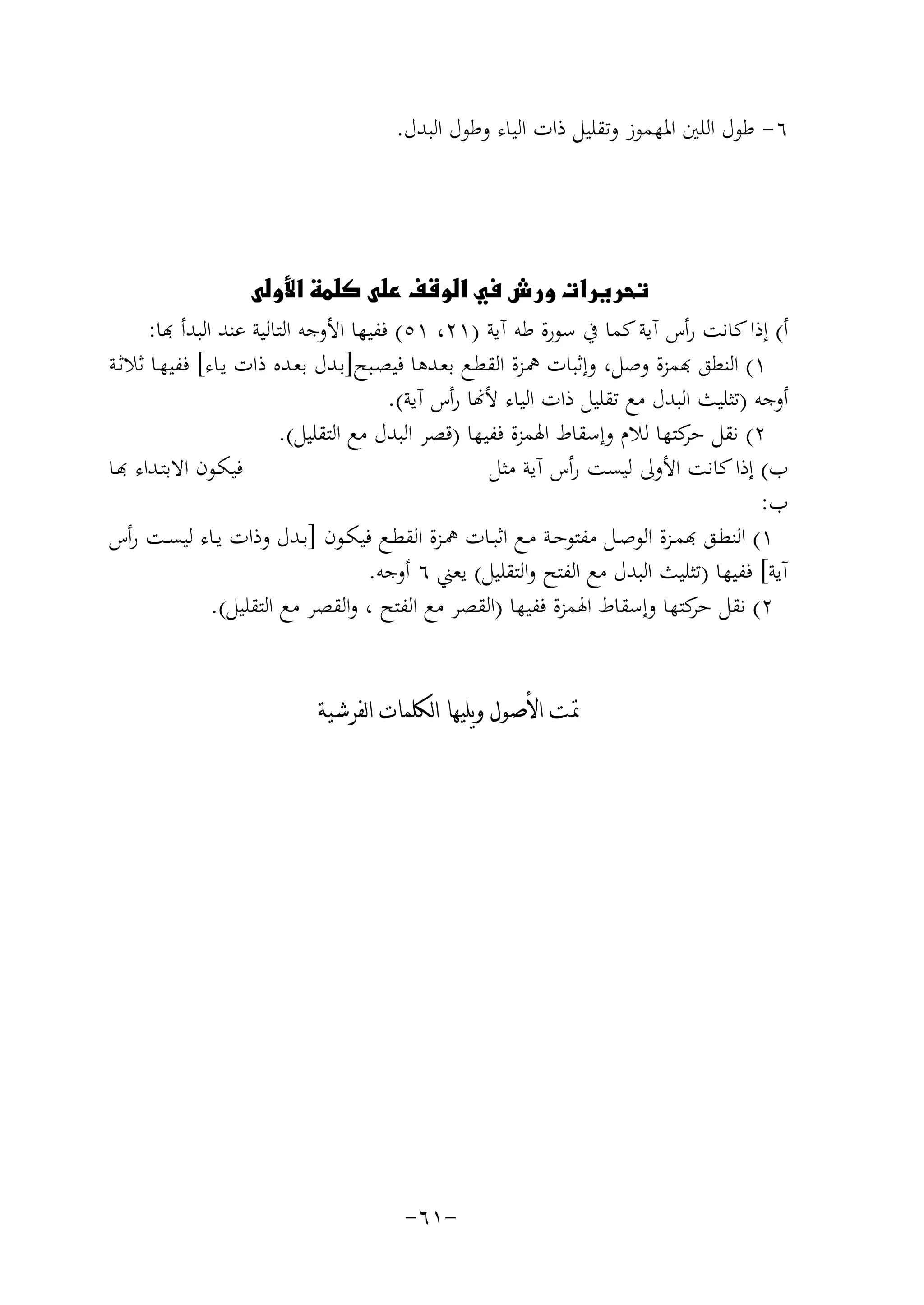 ‫٦- ﻃﻮل اﻟﻠﲔ اﳌﻬﻤﻮز وﺗﻘﻠﻴﻞ ذات اﻟﻴﺎء وﻃﻮل اﻟﺒﺪل.‬

‫‪‬‬
‫أ( إذا ﻛﺎﻧﺖ رأس آﻳﺔ ﻛﻤﺎ ﰲ ﺳﻮرة ﻃﻪ آﻳﺔ )١٢، ١٥( ﻔﻴﻬﺎ اﻷوﺟﻪ اﻟﺘﺎﻟﻴﺔ ﻋﻨﺪ اﻟﺒﺪأ ﻬﺑﺎ:‬
‫١( ﻟﻨﻄﻖ ﻬﺑﻤﺰة وﺻﻞ، وإﺛﺒﺎت ﳘـﺰة اﻟﻘﻄـﻊ ﺑﻌـﺪﻫﺎ ﻓﻴﺼـﺒﺢ]ﺑـﺪل ﺑﻌـﺪﻩ ذات ﻳـﺎء[ ﻓﻔﻴﻬـﺎ ﺛﻼﺛـﺔ‬
‫أوﺟﻪ )ﺗﺜﻠﻴﺚ اﻟﺒﺪل ﻣﻊ ﺗﻘﻠﻴﻞ ذات اﻟﻴﺎء ﻷ�ﺎ رأس آﻳﺔ(.‬
‫٢( ﻧﻘﻞ ﻛﺘﻬﺎ ﻟﻼم وإﺳﻘﺎط اﳍﻤﺰة ﻓﻔﻴﻬﺎ )ﻗﺼﺮ اﻟﺒﺪل ﻣﻊ اﻟﺘﻘﻠﻴﻞ(.‬
‫ﺣﺮ‬
‫ﻴﻜـﻮن اﻻﺑﺘـﺪاء ﻬﺑـﺎ‬
‫ب( إذا ﻛﺎﻧﺖ اﻷوﱃ ﻟﻴﺴﺖ رأس آﻳﺔ ﻣﺜﻞ‬
‫ب:‬
‫١( ﻟﻨﻄــﻖ ﻬﺑﻤــﺰة اﻟﻮﺻــﻞ ﻣﻔﺘﻮﺣــﺔ ﻣــﻊ اﺛﺒــﺎت ﳘــﺰة اﻟﻘﻄــﻊ ﻓﻴﻜــﻮن ]ﺑــﺪل وذات ﻳــﺎء ﻟﻴﺴــﺖ رأس‬
‫آﻳﺔ[ ﻓﻔﻴﻬﺎ )ﺗﺜﻠﻴﺚ اﻟﺒﺪل ﻣﻊ اﻟﻔﺘﺢ واﻟﺘﻘﻠﻴﻞ( ﻳﻌﲏ ٦ أوﺟﻪ.‬
‫٢( ﻧﻘﻞ ﻛﺘﻬﺎ وإﺳﻘﺎط اﳍﻤﺰة ﻓﻔﻴﻬﺎ )اﻟﻘﺼﺮ ﻣﻊ اﻟﻔﺘﺢ ، واﻟﻘﺼﺮ ﻣﻊ اﻟﺘﻘﻠﻴﻞ(.‬
‫ﺣﺮ‬
‫ﲤﺖ ﺍﻷﺻﻮﻝ ﻭﻳﻠﻴﻬﺎ ﺍﻟﻜﻠﻤﺎﺕ ﺍﻟﻔﺮﺷﻴﺔ‬

‫-١٦-‬

 