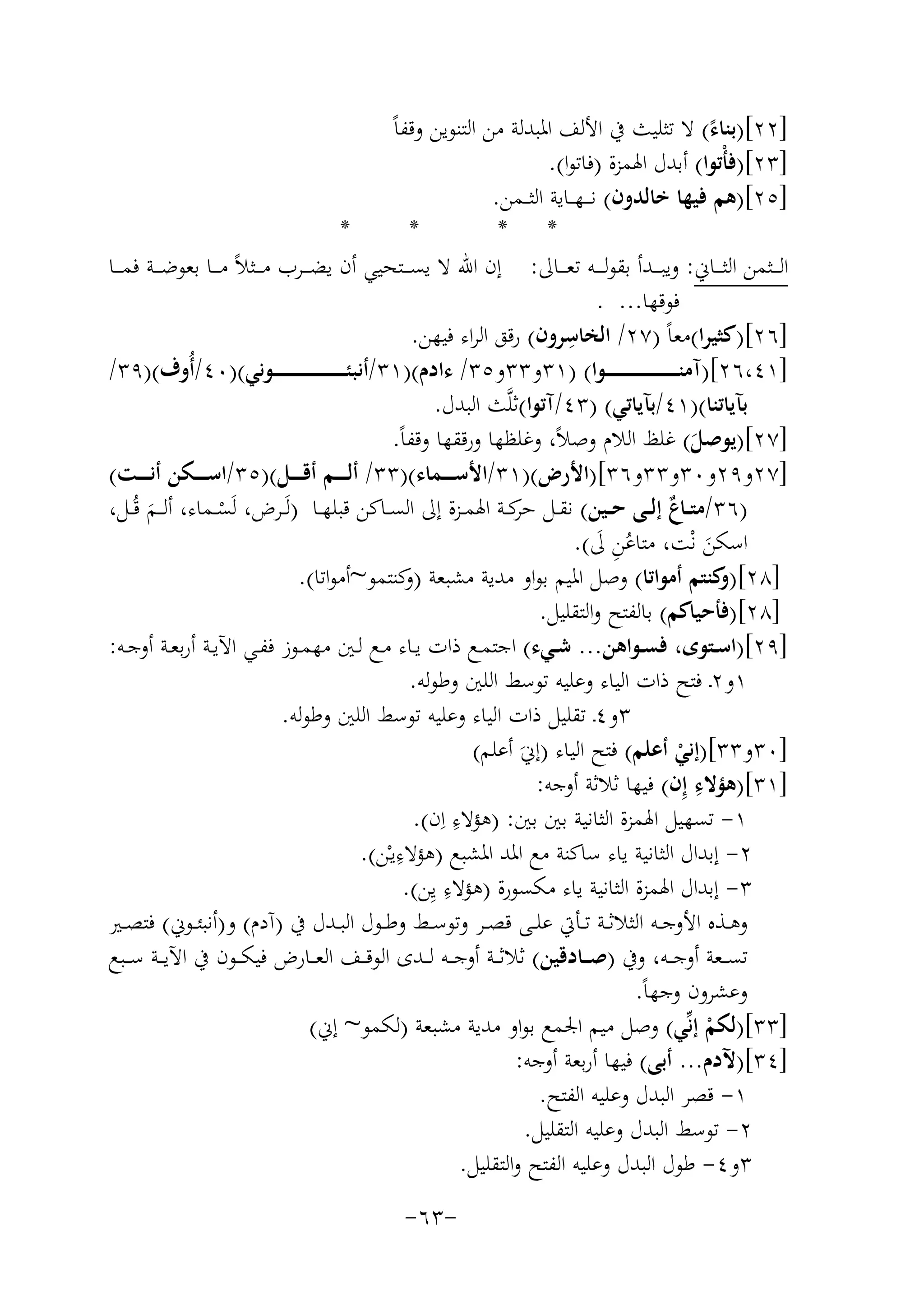 ‫]٢٢[)ﺑﻨﺎء( ﻻ ﺗﺜﻠﻴﺚ ﰲ اﻷﻟﻒ اﳌﺒﺪﻟﺔ ﻣﻦ اﻟﺘﻨﻮﻳﻦ وﻗﻔﺎً‬
‫ً‬
‫]٣٢[)ﻓﺄْﺗﻮا( أﺑﺪل اﳍﻤﺰة )ﻓﺎﺗﻮا(.‬
‫]٥٢[)ﻫﻢ ﻓﻴﻬﺎ ﺧﺎﻟﺪون( ﻧ ـ ـﻬ ــﺎﻳﺔ اﻟﺜ ــﻤﻦ.‬
‫*‬
‫*‬
‫* *‬
‫اﻟـ ــﺜﻤﻦ اﻟﺜـ ــﺎﱐ: وﻳﺒـ ــﺪأ ﺑﻘﻮﻟـ ـ ـﻪ ﺗﻌـ ــﺎﱃ: إن اﷲ ﻻ ﻳﺴـ ــﺘﺤﻴﻲ أن ﻳﻀـ ــﺮب ﻣـ ــﺜﻼً ﻣـ ــﺎ ﺑﻌﻮﺿـ ــﺔ ﻓﻤـ ــﺎ‬
‫ﻓﻮﻗﻬﺎ... .‬
‫ِ‬
‫]٦٢[)ﻛﺜﻴﺮا(ﻣﻌﺎً )٧٢/ اﻟﺨﺎﺳﺮون( رﻗﻖ اﻟﺮاء ﻓﻴﻬﻦ.‬
‫]١٤،٦٢[)آﻣﻨ ـ ـ ـ ـ ـ ـ ـ ـ ـ ـ ـ ـ ـ ـ ـ ـ ــﻮا( )١٣و٣٣و٥٣/ ءادم()١٣/أﻧﺒﺌ ـ ـ ـ ـ ـ ـ ـ ـ ـ ـ ـ ـ ـ ـ ـ ـ ــﻮﻧﻲ()٠٤/أُوف()٩٣/‬
‫ﺑﺂﻳﺎﺗﻨﺎ()١٤/ﺑﺂﻳﺎﺗﻲ( )٣٤/آﺗﻮا(ﺛﻠﱠﺚ اﻟﺒﺪل.‬
‫]٧٢[)ﻳﻮﺻﻞ( ﻏﻠﻆ اﻟﻼم وﺻﻼً، وﻏﻠﻈﻬﺎ ورﻗﻘﻬﺎ وﻗﻔﺎً.‬
‫َ‬
‫]٧٢و٩٢و٠٣و٣٣و٦٣[)اﻷرض()١٣/اﻷﺳـ ـ ــﻤﺎء()٣٣/ أﻟـ ـ ــﻢ أﻗـ ـ ــﻞ()٥٣/اﺳـ ـ ــﻜﻦ أﻧـ ـ ــﺖ(‬
‫)٦٣/ﻣﺘــﺎ ٌ إﻟــﻰ ﺣــﻴﻦ( ﻧﻘــﻞ ﻛــﺔ اﳍﻤــﺰة إﱃ اﻟﺴــﺎﻛﻦ ﻗﺒﻠﻬــﺎ )ﻟَــﺮض، ﻟَﺴــﻤﺎء، أﻟ ــﻢ ﻗُــﻞ،‬
‫ﺣﺮ‬
‫ع‬
‫ْ‬
‫َ‬
‫اﺳﻜﻦ ﻧْﺖ، ﻣﺘﺎﻋﻦ ﱃ(.‬
‫ُِ َ‬
‫َ‬
‫]٨٢[) ﻛﻨﺘﻢ أﻣﻮاﺗﺎ( وﺻﻞ اﳌﻴﻢ ﺑﻮاو ﻣﺪﻳﺔ ﻣﺸﺒﻌﺔ ) ﻛﻨﺘﻤﻮ~أﻣﻮاﺗﺎ(.‬
‫و‬
‫و‬
‫]٨٢[)ﻓﺄﺣﻴﺎﻛﻢ( ﺑﺎﻟﻔﺘﺢ واﻟﺘﻘﻠﻴﻞ.‬
‫]٩٢[)اﺳــﺘﻮى، ﻓﺴــﻮاﻫﻦ... ﺷــﻲء( اﺟﺘﻤــﻊ ذات ﻳــﺎء ﻣــﻊ ﻟــﲔ ﻣﻬﻤــﻮز ﻓﻔــﻲ اﻵﻳــﺔ أرﺑﻌــﺔ أوﺟــﻪ:‬
‫١و٢ـ ﻓﺘﺢ ذات اﻟﻴﺎء وﻋﻠﻴﻪ ﺗﻮﺳﻂ اﻟﻠﲔ وﻃﻮﻟﻪ.‬
‫٣و٤ـ ﺗﻘﻠﻴﻞ ذات اﻟﻴﺎء وﻋﻠﻴﻪ ﺗﻮﺳﻂ اﻟﻠﲔ وﻃﻮﻟﻪ.‬
‫]٠٣و٣٣[)إﻧﻲ أﻋﻠﻢ( ﻓﺘﺢ اﻟﻴﺎء )إﱐَ أﻋﻠﻢ(‬
‫ْ‬
‫ِ‬
‫]١٣[)ﻫﺆﻻء إِن( ﻓﻴﻬﺎ ﺛﻼﺛﺔ أوﺟﻪ:‬
‫ِ‬
‫١- ﺗﺴﻬﻴﻞ اﳍﻤﺰة اﻟﺜﺎﻧﻴﺔ ﺑﲔ ﺑﲔ: )ﻫﺆﻻء اِن(.‬
‫ِ‬
‫٢- إﺑﺪال اﻟﺜﺎﻧﻴﺔ ﻳﺎء ﺳﺎﻛﻨﺔ ﻣﻊ اﳌﺪ اﳌﺸﺒﻊ )ﻫﺆﻻءﻳـْﻦ(.‬
‫ِ‬
‫٣- إﺑﺪال اﳍﻤﺰة اﻟﺜﺎﻧﻴﺔ ﻳﺎء ﻣﻜﺴﻮرة )ﻫﺆﻻء ﻳِﻦ(.‬
‫وﻫــﺬﻩ اﻷوﺟــﻪ اﻟﺜﻼﺛــﺔ ﺗــﺄﰐ ﻋﻠــﻰ ﻗﺼــﺮ وﺗﻮﺳــﻂ وﻃــﻮل اﻟﺒــﺪل ﰲ )آدم( و)أﻧﺒﺌ ـﻮﱐ( ﻓﺘﺼــﲑ‬
‫ﺗﺴ ــﻌﺔ أوﺟ ــﻪ، وﰲ )ﺻ ــﺎدﻗﻴﻦ( ﺛﻼﺛ ــﺔ أوﺟ ــﻪ ﻟ ــﺪى اﻟﻮﻗ ــﻒ اﻟﻌ ــﺎرض ﻓﻴﻜ ــﻮن ﰲ اﻵﻳ ــﺔ ﺳ ــﺒﻊ‬
‫وﻋﺸﺮون وﺟﻬﺎً.‬
‫]٣٣[)ﻟﻜﻢ إﻧﱢﻲ( وﺻﻞ ﻣﻴﻢ اﳉﻤﻊ ﺑﻮاو ﻣﺪﻳﺔ ﻣﺸﺒﻌﺔ )ﻟﻜﻤﻮ~ إﱐ(‬
‫ْ‬
‫]٤٣[)ﻵدم... أﺑﻰ( ﻓﻴﻬﺎ أرﺑﻌﺔ أوﺟﻪ:‬
‫١- ﻗﺼﺮ اﻟﺒﺪل وﻋﻠﻴﻪ اﻟﻔﺘﺢ.‬
‫٢- ﺗﻮﺳﻂ اﻟﺒﺪل وﻋﻠﻴﻪ اﻟﺘﻘﻠﻴﻞ.‬
‫٣و٤- ﻃﻮل اﻟﺒﺪل وﻋﻠﻴﻪ اﻟﻔﺘﺢ واﻟﺘﻘﻠﻴﻞ.‬
‫-٣٦-‬

 