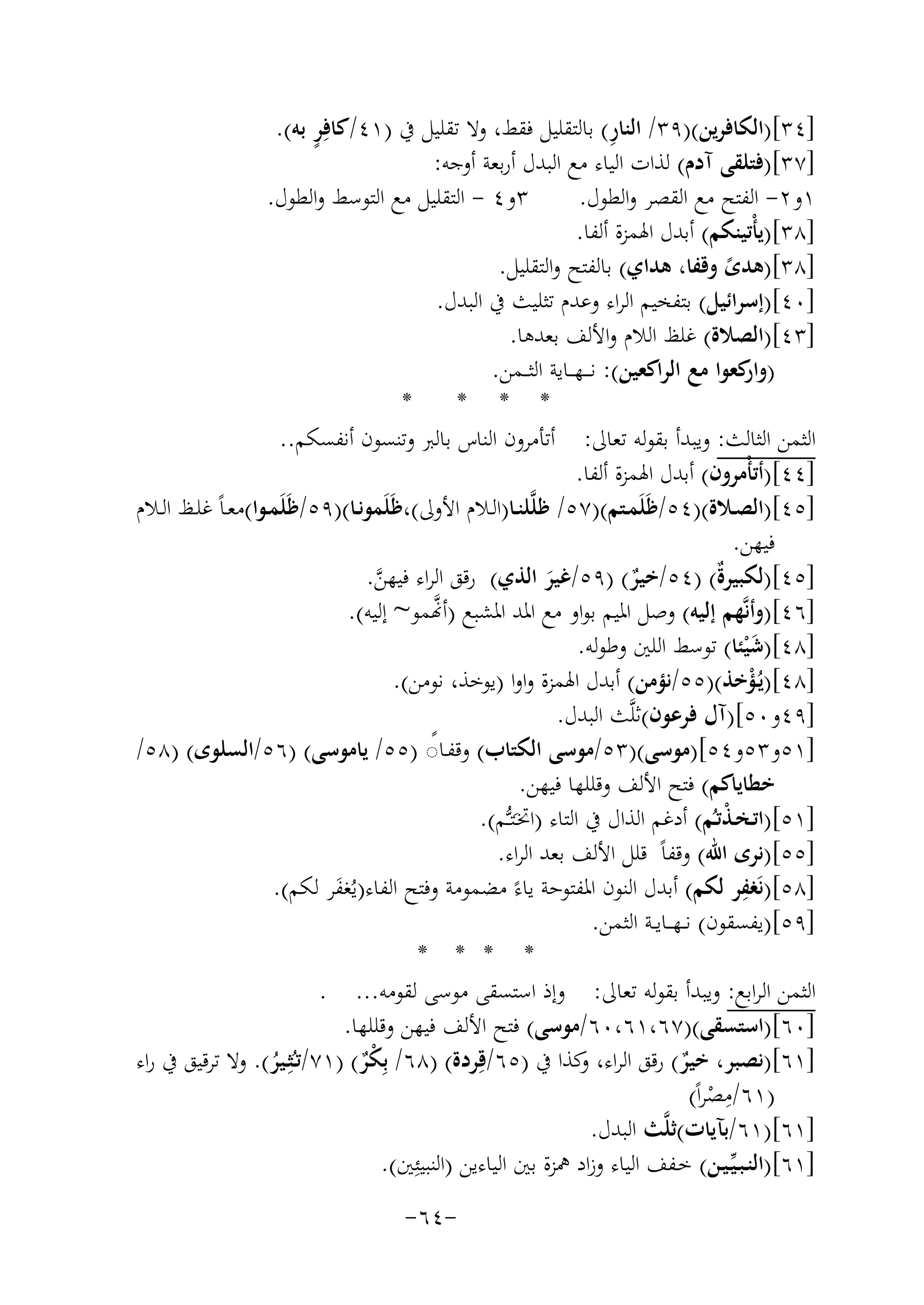 ‫ِ‬
‫ٍ‬
‫]٤٣[)اﻟﻜﺎﻓﺮﻳﻦ()٩٣/ اﻟﻨﺎر( ﺑﺎﻟﺘﻘﻠﻴﻞ ﻓﻘﻂ، وﻻ ﺗﻘﻠﻴﻞ ﰲ )١٤/ﻛﺎﻓِﺮ ﺑﻪ(.‬
‫]٧٣[)ﻓﺘﻠﻘﻰ آدم( ﻟﺬات اﻟﻴﺎء ﻣﻊ اﻟﺒﺪل أرﺑﻌﺔ أوﺟﻪ:‬
‫٣و٤ - اﻟﺘﻘﻠﻴﻞ ﻣﻊ اﻟﺘﻮﺳﻂ واﻟﻄﻮل.‬
‫١و٢- اﻟﻔﺘﺢ ﻣﻊ اﻟﻘﺼﺮ واﻟﻄﻮل.‬
‫]٨٣[)ﻳﺄْﺗﻴﻨﻜﻢ( أﺑﺪل اﳍﻤﺰة أﻟﻔﺎ.‬
‫]٨٣[)ﻫﺪى وﻗﻔﺎ، ﻫﺪاي( ﺑﺎﻟﻔﺘﺢ واﻟﺘﻘﻠﻴﻞ.‬
‫ً‬
‫]٠٤[)إﺳﺮاﺋﻴﻞ( ﺑﺘﻔﺨﻴﻢ اﻟﺮاء وﻋﺪم ﺗﺜﻠﻴﺚ ﰲ اﻟﺒﺪل.‬
‫]٣٤[)اﻟﺼﻼة( ﻏﻠﻆ اﻟﻼم واﻷﻟﻒ ﺑﻌﺪﻫﺎ.‬
‫) ﻛﻌﻮا ﻣﻊ اﻟﺮاﻛﻌﻴﻦ(: ﻧ ـ ـﻬ ــﺎﻳﺔ اﻟﺜ ــﻤﻦ.‬
‫وار‬
‫*‬
‫* * *‬
‫اﻟﺜﻤﻦ اﻟﺜﺎﻟﺚ: وﻳﺒﺪأ ﺑﻘﻮﻟﻪ ﺗﻌﺎﱃ: أﺗﺄﻣﺮون اﻟﻨﺎس ﺑﺎﻟﱪ وﺗﻨﺴﻮن أﻧﻔﺴﻜﻢ..‬
‫]٤٤[)أﺗﺄْﻣﺮون( أﺑﺪل اﳍﻤﺰة أﻟﻔﺎ.‬
‫]٥٤[)اﻟﺼــﻼة()٤٥/ﻇَﻠَﻤــﺘﻢ()٧٥/ ﻇﻠﱠﻠﻨــﺎ)اﻟــﻼم اﻷوﱃ(،ﻇَﻠَﻤﻮﻧــﺎ()٩٥/ﻇَﻠَﻤــﻮا(ﻣﻌـﺎً ﻏﻠــﻆ اﻟــﻼم‬
‫ﻓﻴﻬﻦ.‬
‫]٥٤[)ﻟﻜﺒﻴﺮٌ( )٤٥/ﺧﻴﺮ( )٩٥/ﻏﻴﺮ اﻟﺬي( رﻗﻖ اﻟﺮاء ﻓﻴﻬﻦ.‬
‫ة‬
‫ﱠ‬
‫ٌ‬
‫َ‬
‫ﱠ‬
‫]٦٤[)وأﻧﱠﻬﻢ إﻟﻴﻪ( وﺻﻞ اﳌﻴﻢ ﺑﻮاو ﻣﻊ اﳌﺪ اﳌﺸﺒﻊ )أ�ﻤﻮ~ إﻟﻴﻪ(.‬
‫]٨٤[)ﺷ ْﻴﺌﺎ( ﺗﻮﺳﻂ اﻟﻠﲔ وﻃﻮﻟﻪ.‬
‫َ‬
‫]٨٤[)ﻳُـﺆﺧﺬ()٥٥/ﻧﺆﻣﻦ( أﺑﺪل اﳍﻤﺰة واوا )ﻳﻮﺧﺬ، ﻧﻮﻣﻦ(.‬
‫ْ‬
‫]٩٤و٠٥[)آل ﻓﺮﻋﻮن(ﺛﻠﱠ‬
‫ﺚ اﻟﺒﺪل.‬
‫]١٥و٣٥و٤٥[)ﻣﻮﺳﻰ()٣٥/ﻣﻮﺳﻰ اﻟﻜﺘﺎب( وﻗﻔـﺎ◌ )٥٥/ ﻳﺎﻣﻮﺳﻰ( )٦٥/اﻟﺴﻠﻮى( )٨٥/‬
‫ً‬
‫ﺧﻄﺎﻳﺎﻛﻢ( ﻓﺘﺢ اﻷﻟﻒ وﻗﻠﻠﻬﺎ ﻓﻴﻬﻦ.‬
‫]١٥[)اﺗـﺨـﺬﺗـُﻢ( أدﻏﻢ اﻟﺬال ﰲ اﻟﺘﺎء )اﲣـَﺘـﱡـﻢ(.‬
‫ْ‬
‫]٥٥[)ﻧﺮى اﷲ( وﻗﻔﺎً ﻗﻠﻞ اﻷﻟﻒ ﺑﻌﺪ اﻟﺮاء.‬
‫ِ‬
‫]٨٥[)ﻧَﻐﻔﺮ ﻟﻜﻢ( أﺑﺪل اﻟﻨﻮن اﳌﻔﺘﻮﺣﺔ ﻳﺎءً ﻣﻀﻤﻮﻣﺔ وﻓﺘﺢ اﻟﻔﺎء)ﻳُﻐﻔﺮ ﻟﻜﻢ(.‬
‫َ‬
‫]٩٥[)ﻳﻔﺴﻘﻮن( ﻧ ـﻬـ ـﺎﻳــﺔ اﻟﺜﻤﻦ.‬
‫* * * *‬
‫اﻟﺜﻤﻦ اﻟﺮاﺑﻊ: وﻳﺒﺪأ ﺑﻘﻮﻟﻪ ﺗﻌﺎﱃ: وإذ اﺳﺘﺴﻘﻰ ﻣﻮﺳﻰ ﻟﻘﻮﻣﻪ... .‬
‫]٠٦[)اﺳﺘﺴﻘﻰ()٧٦،١٦،٠٦/ﻣﻮﺳﻰ( ﻓﺘﺢ اﻷﻟﻒ ﻓﻴﻬﻦ وﻗﻠﻠﻬﺎ.‬
‫]١٦[)ﻧﺼﺒﺮ، ﺧﻴﺮ( رﻗﻖ اﻟﺮاء، ﻛﺬا ﰲ )٥٦/ﻗِﺮدة( )٨٦/ ﺑِ ْﺮ( )١٧/ﺗـُﺜِـﻴﺮ(. وﻻ ﺗﺮﻗﻴﻖ ﰲ راء‬
‫و‬
‫ﻜٌ‬
‫ٌ‬
‫ُ‬
‫ِ‬
‫)١٦/ﻣﺼﺮاً(‬
‫ْ‬
‫]١٦[)١٦/ﺑﺂﻳﺎت(ﺛﻠﱠﺚ اﻟﺒﺪل.‬
‫]١٦[)اﻟﻨـﺒـﻴﱢـﻴـﻦ( ﺧـﻔﻒ اﻟﻴﺎء وزاد ﳘﺰة ﺑﲔ اﻟﻴﺎءﻳﻦ )اﻟﻨﺒﻴﺌِﲔ(.‬
‫-٤٦-‬

 