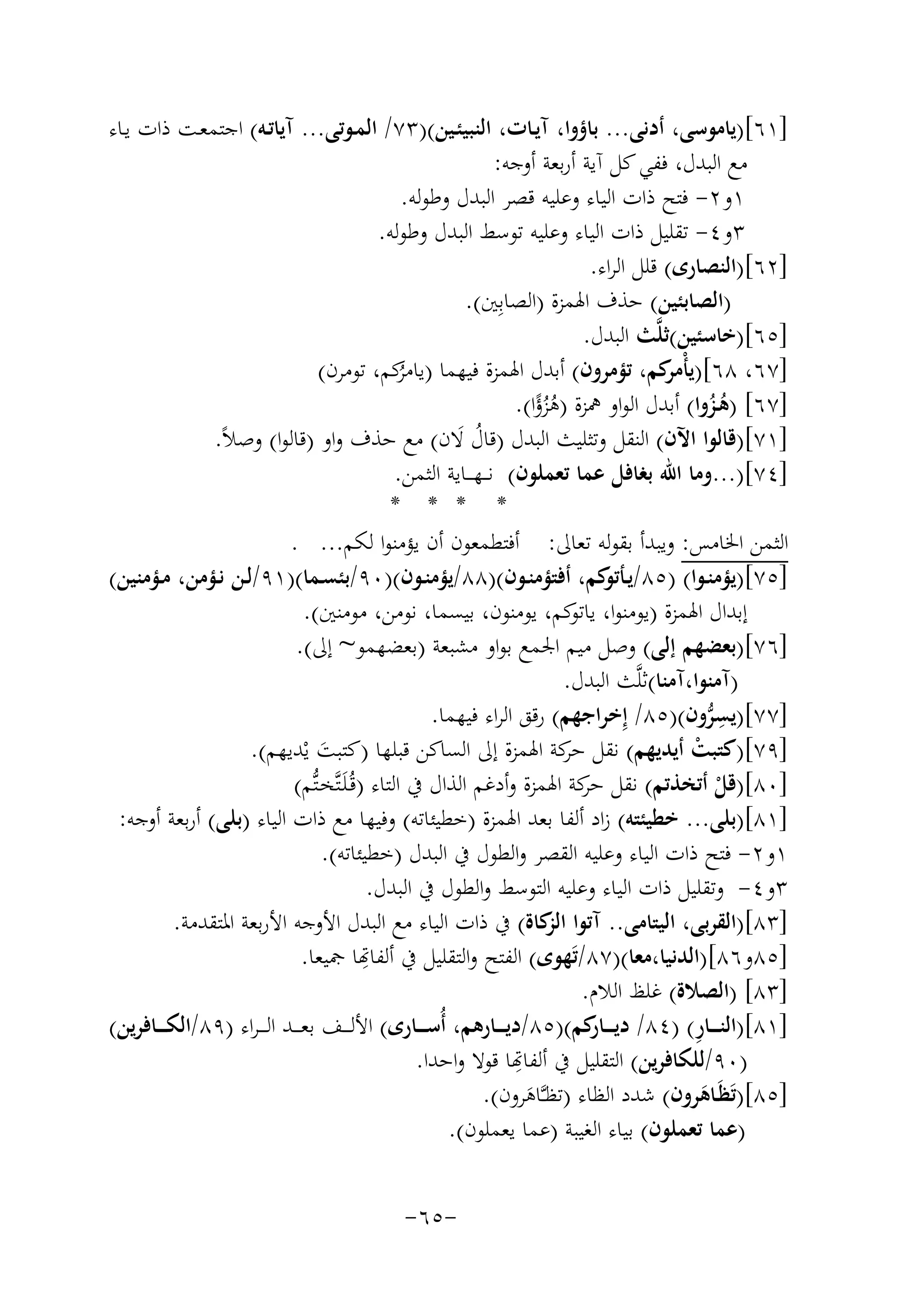 ‫]١٦[)ﻳﺎﻣﻮﺳﻰ، أدﻧﻰ... ﺑﺎؤوا، آﻳـﺎت، اﻟﻨﺒﻴﺌـﻴﻦ()٣٧/ اﻟﻤـﻮﺗﻰ... آﻳﺎﺗـﻪ( اﺟﺘﻤﻌـﺖ ذات ﻳـﺎء‬
‫ﻣﻊ اﻟﺒﺪل، ﻓﻔﻲ ﻛﻞ آﻳﺔ أرﺑﻌﺔ أوﺟﻪ:‬
‫١و٢- ﻓﺘﺢ ذات اﻟﻴﺎء وﻋﻠﻴﻪ ﻗﺼﺮ اﻟﺒﺪل وﻃﻮﻟﻪ.‬
‫٣و٤- ﺗﻘﻠﻴﻞ ذات اﻟﻴﺎء وﻋﻠﻴﻪ ﺗﻮﺳﻂ اﻟﺒﺪل وﻃﻮﻟﻪ.‬
‫]٢٦[)اﻟﻨﺼﺎرى( ﻗﻠﻞ اﻟﺮاء.‬
‫)اﻟﺼﺎﺑﺌﻴﻦ( ﺣﺬف اﳍﻤﺰة )اﻟﺼﺎﺑِﲔ(.‬
‫]٥٦[)ﺧﺎﺳﺌﻴﻦ(ﺛﻠﱠﺚ اﻟﺒﺪل.‬
‫]٧٦، ٨٦[)ﻳﺄ ﻛﻢ، ﺗﺆﻣﺮون( أﺑﺪل اﳍﻤﺰة ﻓﻴﻬﻤﺎ ) ﻛﻢ، ﺗﻮﻣﺮن(‬
‫ﻳﺎﻣﺮ‬
‫ْﻣﺮ‬
‫ُ‬
‫]٧٦[ )ﻫـﺰوا( أﺑﺪل اﻟﻮاو ﳘﺰة )ﻫﺰؤا(.‬
‫ُ ًُ‬
‫ُُ‬
‫]١٧[)ﻗﺎﻟﻮا اﻵن( اﻟﻨﻘﻞ وﺗﺜﻠﻴﺚ اﻟﺒﺪل )ﻗﺎل ﻻن( ﻣﻊ ﺣﺬف واو )ﻗﺎﻟﻮا( وﺻﻼً.‬
‫ُ َ‬
‫]٤٧[)...وﻣﺎ اﷲ ﺑﻐﺎﻓﻞ ﻋﻤﺎ ﺗﻌﻤﻠﻮن( ﻧ ــﻬـ ــﺎﻳﺔ اﻟﺜﻤﻦ.‬
‫* * * *‬
‫اﻟﺜﻤﻦ اﳋﺎﻣﺲ: وﻳﺒﺪأ ﺑﻘﻮﻟﻪ ﺗﻌﺎﱃ: أﻓﺘﻄﻤﻌﻮن أن ﻳﺆﻣﻨﻮا ﻟﻜﻢ... .‬
‫]٥٧[)ﻳﺆﻣﻨــﻮا( )٥٨/ﻳـ ﻛﻢ، أﻓﺘﺆﻣﻨــﻮن()٨٨/ﻳﺆﻣﻨــﻮن()٠٩/ﺑﺌﺴــﻤﺎ()١٩/ﻟــﻦ ﻧــﺆﻣﻦ، ﻣــﺆﻣﻨﻴﻦ(‬
‫ـﺄﺗﻮ‬
‫إﺑﺪال اﳍﻤﺰة )ﻳﻮﻣﻨﻮا، ﻳ ﻛﻢ، ﻳﻮﻣﻨﻮن، ﺑﻴﺴﻤﺎ، ﻧﻮﻣﻦ، ﻣﻮﻣﻨﲔ(.‬
‫ﺎﺗﻮ‬
‫]٦٧[)ﺑﻌﻀﻬﻢ إﻟﻰ( وﺻﻞ ﻣﻴﻢ اﳉﻤﻊ ﺑﻮاو ﻣﺸﺒﻌﺔ )ﺑﻌﻀﻬﻤﻮ~ إﱃ(.‬
‫)آﻣﻨﻮا،آﻣﻨﺎ(ﺛﻠﱠﺚ اﻟﺒﺪل.‬
‫]٧٧[)ﻳﺴﺮون()٥٨/ إِﺧﺮاﺟﻬﻢ( رﻗﻖ اﻟﺮاء ﻓﻴﻬﻤﺎ.‬
‫ِﱡ‬
‫]٩٧[)ﻛﺘﺒﺖ أﻳﺪﻳﻬﻢ( ﻧﻘﻞ ﻛﺔ اﳍﻤﺰة إﱃ اﻟﺴﺎﻛﻦ ﻗﺒﻠﻬﺎ )ﻛﺘﺒﺖ ﻳْﺪﻳﻬﻢ(.‬
‫ﺣﺮ‬
‫ْ‬
‫َ‬
‫]٠٨[)ﻗﻞ أﺗﺨﺬﺗﻢ( ﻧﻘﻞ ﻛﺔ اﳍﻤﺰة وأدﻏﻢ اﻟﺬال ﰲ اﻟﺘﺎء )ﻗُـﻠَـﺘﱠﺨـﺘﱡﻢ(‬
‫ﺣﺮ‬
‫ْ‬
‫]١٨[)ﺑﻠﻰ... ﺧﻄﻴﺌﺘﻪ( زاد أﻟﻔﺎ ﺑﻌﺪ اﳍﻤﺰة )ﺧﻄﻴﺌﺎﺗﻪ( وﻓﻴﻬﺎ ﻣﻊ ذات اﻟﻴﺎء )ﺑﻠﻰ( أرﺑﻌﺔ أوﺟﻪ:‬
‫١و٢- ﻓﺘﺢ ذات اﻟﻴﺎء وﻋﻠﻴﻪ اﻟﻘﺼﺮ واﻟﻄﻮل ﰲ اﻟﺒﺪل )ﺧﻄﻴﺌﺎﺗﻪ(.‬
‫٣و٤- وﺗﻘﻠﻴﻞ ذات اﻟﻴﺎء وﻋﻠﻴﻪ اﻟﺘﻮﺳﻂ واﻟﻄﻮل ﰲ اﻟﺒﺪل.‬
‫]٣٨[)اﻟﻘﺮﺑﻰ، اﻟﻴﺘﺎﻣﻰ.. آﺗﻮا ﻛﺎة( ﰲ ذات اﻟﻴﺎء ﻣﻊ اﻟﺒﺪل اﻷوﺟﻪ اﻷرﺑﻌﺔ اﳌﺘﻘﺪﻣﺔ.‬
‫اﻟﺰ‬
‫]٥٨و٦٨[)اﻟﺪﻧﻴﺎ،ﻣﻌﺎ()٧٨/ﺗَﻬﻮى( اﻟﻔﺘﺢ واﻟﺘﻘﻠﻴﻞ ﰲ أﻟﻔ ِ‬
‫ﻬﺗﺎ ﲨﻴﻌﺎ.‬
‫]٣٨[ )اﻟﺼﻼة( ﻏﻠﻆ اﻟﻼم.‬
‫ِ‬
‫]١٨[)اﻟﻨ ـ ــﺎر( )٤٨/ دﻳ ـ ـ ﻛﻢ()٥٨/دﻳ ـ ــﺎرﻫﻢ، أُﺳ ـ ــﺎرى( اﻷﻟ ـ ــﻒ ﺑﻌ ـ ــﺪ اﻟ ـ ـﺮاء )٩٨/اﻟﻜ ـ ــﺎﻓﺮﻳﻦ(‬
‫ـﺎر‬
‫ِ‬
‫)٠٩/ﻟﻠﻜﺎﻓﺮﻳﻦ( اﻟﺘﻘﻠﻴﻞ ﰲ أﻟﻔﻬﺗﺎ ﻗﻮﻻ واﺣﺪا.‬
‫]٥٨[)ﺗَﻈَـﺎﻫﺮون( ﺷﺪد اﻟﻈﺎء )ﺗﻈـﱠـﺎﻫﺮون(.‬
‫َ‬
‫َ‬
‫)ﻋﻤﺎ ﺗﻌﻤﻠﻮن( ﺑﻴﺎء اﻟﻐﻴﺒﺔ )ﻋﻤﺎ ﻳﻌﻤﻠﻮن(.‬
‫-٥٦-‬

 