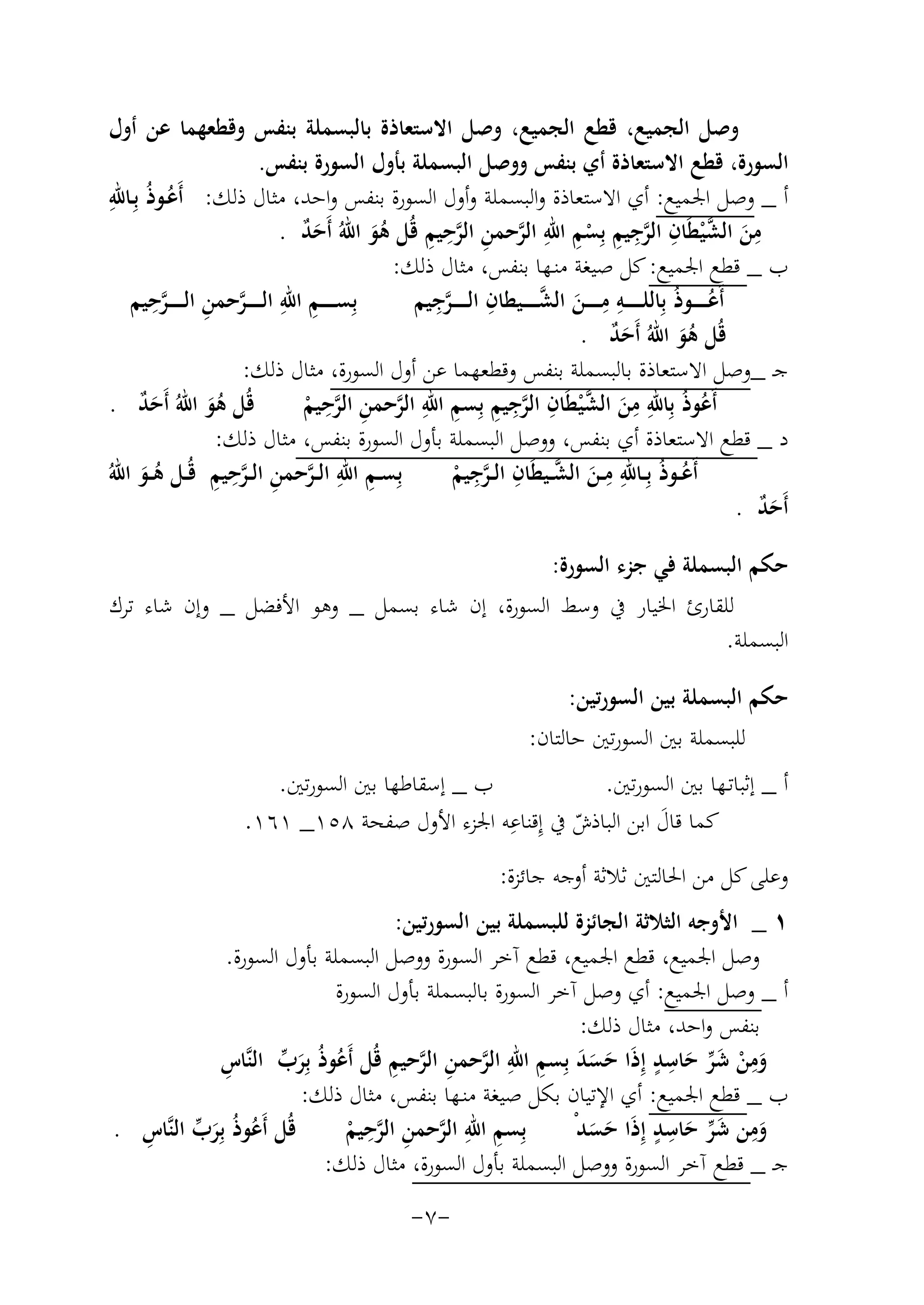 ‫وﺻﻞ اﻟﺠﻤﻴﻊ، ﻗﻄﻊ اﻟﺠﻤﻴﻊ، وﺻﻞ اﻻﺳﺘﻌﺎذة ﺑﺎﻟﺒﺴﻤﻠﺔ ﺑﻨﻔﺲ وﻗﻄﻌﻬﻤﺎ ﻋﻦ أول‬
‫اﻟﺴﻮرة، ﻗﻄﻊ اﻻﺳﺘﻌﺎذة أي ﺑﻨﻔﺲ ووﺻﻞ اﻟﺒﺴﻤﻠﺔ ﺑﺄول اﻟﺴﻮرة ﺑﻨﻔﺲ.‬
‫أ _ وﺻﻞ اﳉﻤﻴﻊ: أي اﻻﺳﺘﻌﺎذة واﻟﺒﺴﻤﻠﺔ وأول اﻟﺴﻮرة ﺑﻨﻔﺲ واﺣﺪ، ﻣﺜﺎل ذﻟﻚ: أَﻋـﻮذُ ﺑِ ِ‬
‫ُ ـﺎﷲ‬
‫ِ‬
‫ِ ﱠ ِ ﱠِ ِ ِ ِ‬
‫ﻣﻦ اﻟﺸ ْﻴﻄَﺎن اﻟﺮﺟﻴﻢ ﺑِﺴﻢ اﷲ اﻟﺮﺣﻤﻦ اﻟﺮﺣﻴﻢ ﻗُﻞ ﻫﻮ اﷲُ أَﺣﺪ .‬
‫ٌَ‬
‫ْ‬
‫ﱠ ِ ﱠ ِ َُ‬
‫َ‬
‫ب _ ﻗﻄﻊ اﳉﻤﻴﻊ: ﻛﻞ ﺻﻴﻐﺔ ﻣﻨـﻬﺎ ﺑﻨﻔﺲ، ﻣﺜﺎل ذﻟﻚ:‬
‫ِ ِ ﱠ ِ ﱠِ‬
‫ِ ﱠِ‬
‫ِِ َ ﱠ‬
‫ﺑِﺴـ ـ ـ ــﻢ اﷲ اﻟ ـ ـ ـ ـﺮﺣﻤﻦ اﻟ ـ ـ ـ ـﺮﺣﻴﻢ‬
‫أَﻋـ ـ ـ ــﻮذُ ﺑِﺎﻟﻠـ ـ ـ ـ ـﻪ ﻣـ ـ ـ ــﻦ اﻟﺸـ ـ ـ ــﻴﻄﺎن اﻟ ـ ـ ـ ـﺮﺟﻴﻢ‬
‫ُ‬
‫ﻗُﻞ ﻫﻮ اﷲُ أَﺣﺪ .‬
‫ٌَ‬
‫َُ‬
‫ﺟـ _وﺻﻞ اﻻﺳﺘﻌﺎذة ﺑﺎﻟﺒﺴﻤﻠﺔ ﺑﻨﻔﺲ وﻗﻄﻌﻬﻤﺎ ﻋﻦ أول اﻟﺴﻮرة، ﻣﺜﺎل ذﻟﻚ:‬
‫ِ‬
‫ِ ِ ﱠ ِ ﱠِ ِ ِ ِ‬
‫ﻗُﻞ ﻫﻮ اﷲُ أَﺣﺪ .‬
‫أَﻋﻮذُ ﺑِﺎﷲ ﻣﻦ اﻟﺸ ْﻴﻄَﺎن اﻟﺮﺟﻴﻢ ﺑِﺴﻢ اﷲ اﻟﺮﺣﻤﻦ اﻟﺮﺣﻴﻢ‬
‫ٌَ‬
‫ُ‬
‫ﱠ ِ ﱠ ْ‬
‫َُ‬
‫َ‬
‫د _ ﻗﻄﻊ اﻻﺳﺘﻌﺎذة أي ﺑﻨﻔﺲ، ووﺻﻞ اﻟﺒﺴﻤﻠﺔ ﺑﺄول اﻟﺴﻮرة ﺑﻨﻔﺲ، ﻣﺜﺎل ذﻟﻚ:‬
‫ِِ‬
‫ﱠ ِ ِ‬
‫ِ ِ ﱠ ِ ﱠِ ِ‬
‫أَﻋــﻮذُ ﺑِــﺎﷲ ﻣــﻦ اﻟﺸــﻴﻄَﺎن اﻟ ـﺮﺟﻴﻢ‬
‫ُ‬
‫ﺑِﺴــﻢ اﷲ اﻟ ـﺮﺣﻤﻦ اﻟ ـﺮﺣﻴﻢ ﻗُــﻞ ﻫــﻮ اﷲُ‬
‫ﱠ ْ‬
‫َُ‬
‫َ‬
‫أَﺣﺪ .‬
‫ٌَ‬
‫ﺣﻜﻢ اﻟﺒﺴﻤﻠﺔ ﻓﻲ ﺟﺰء اﻟﺴﻮرة:‬
‫ﻟﻠﻘﺎرئ اﳋﻴﺎر ﰲ وﺳﻂ اﻟﺴﻮرة، إن ﺷﺎء ﺑﺴﻤﻞ _ وﻫﻮ اﻷﻓﻀﻞ _ وإن ﺷﺎء ﺗﺮك‬
‫اﻟﺒﺴﻤﻠﺔ.‬
‫ﺣﻜﻢ اﻟﺒﺴﻤﻠﺔ ﺑﻴﻦ اﻟﺴﻮرﺗﻴﻦ:‬
‫ﻟﻠﺒﺴﻤﻠﺔ ﺑﲔ اﻟﺴﻮرﺗﲔ ﺣﺎﻟﺘﺎن:‬
‫ب _ إﺳﻘﺎﻃﻬﺎ ﺑﲔ اﻟﺴﻮرﺗﲔ.‬
‫أ _ إﺛﺒﺎﺗـﻬﺎ ﺑﲔ اﻟﺴﻮرﺗﲔ.‬
‫ِ‬
‫ﻛﻤﺎ ﻗﺎل اﺑﻦ اﻟﺒﺎذش ﰲ إِﻗﻨﺎﻋﻪ اﳉﺰء اﻷول ﺻﻔﺤﺔ ٨٥١_ ١٦١.‬
‫َ‬
‫ّ‬
‫وﻋﻠﻰ ﻛﻞ ﻣﻦ اﳊﺎﻟﺘﲔ ﺛﻼﺛﺔ أوﺟﻪ ﺟﺎﺋﺰة:‬
‫١ _ اﻷوﺟﻪ اﻟﺜﻼﺛﺔ اﻟﺠﺎﺋﺰة ﻟﻠﺒﺴﻤﻠﺔ ﺑﻴﻦ اﻟﺴﻮرﺗﻴﻦ:‬
‫وﺻﻞ اﳉﻤﻴﻊ، ﻗﻄﻊ اﳉﻤﻴﻊ، ﻗﻄﻊ آﺧﺮ اﻟﺴﻮرة ووﺻﻞ اﻟﺒﺴﻤﻠﺔ ﺑﺄول اﻟﺴﻮرة.‬
‫أ _ وﺻﻞ اﳉﻤﻴﻊ: أي وﺻﻞ آﺧﺮ اﻟﺴﻮرة ﺑﺎﻟﺒﺴﻤﻠﺔ ﺑﺄول اﻟﺴﻮرة‬
‫ﺑﻨﻔﺲ واﺣﺪ، ﻣﺜﺎل ذﻟﻚ:‬
‫َِ ْ َ ﱢ َ ِ ٍ َ َ َ ِ ِ ﱠ ِ ﱠ ِ‬
‫ِ‬
‫وﻣﻦ ﺷﺮ ﺣﺎﺳﺪ إِذَا ﺣﺴﺪ ﺑِﺴﻢ اﷲ اﻟﺮﺣﻤﻦ اﻟﺮﺣﻴﻢ ﻗُﻞ أَﻋﻮذُ ﺑِﺮب اﻟﻨﱠﺎس‬
‫ُ َﱢ‬
‫ب _ ﻗﻄﻊ اﳉﻤﻴﻊ: أي اﻹﺗﻴﺎن ﺑﻜﻞ ﺻﻴﻐﺔ ﻣﻨـﻬﺎ ﺑﻨﻔﺲ، ﻣﺜﺎل ذﻟﻚ:‬
‫ِ‬
‫ِ َﱢ ِ ٍ‬
‫ِ ِ‬
‫ُ َﱢ ِ‬
‫ﻗُﻞ أَﻋﻮذُ ﺑِﺮب اﻟﻨﱠﺎس .‬
‫ﺑِﺴﻢ اﷲ اﻟﺮﺣﻤﻦ اﻟﺮﺣﻴﻢ‬
‫وﻣﻦ ﺷﺮ ﺣﺎﺳﺪ إِذَا ﺣﺴﺪْ‬
‫َ‬
‫ﱠ ِ ﱠ ْ‬
‫َ‬
‫ََ‬
‫ﺟـ _ ﻗﻄﻊ آﺧﺮ اﻟﺴﻮرة ووﺻﻞ اﻟﺒﺴﻤﻠﺔ ﺑﺄول اﻟﺴﻮرة، ﻣﺜﺎل ذﻟﻚ:‬
‫-٧-‬

 