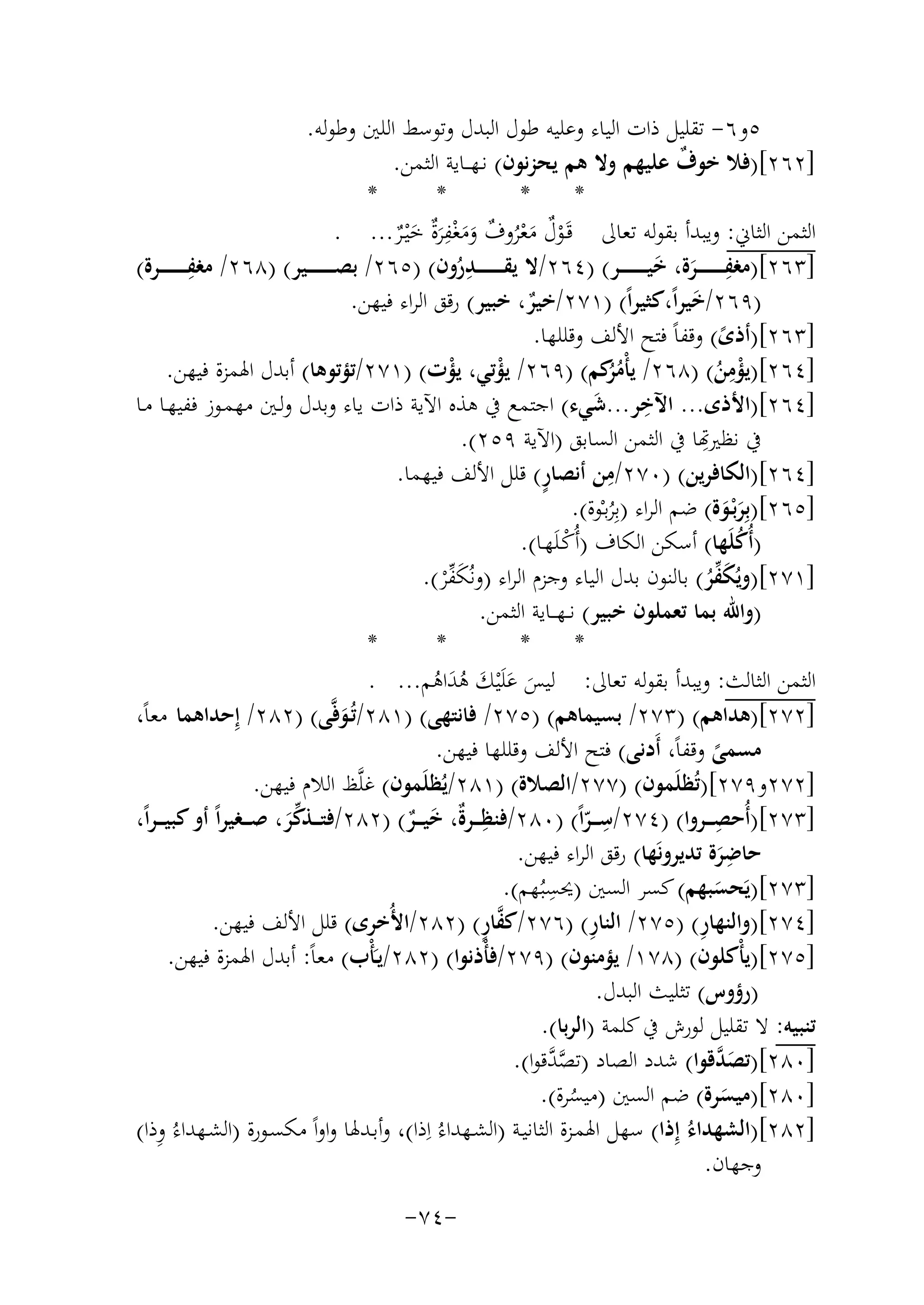 ‫٥و٦- ﺗﻘﻠﻴﻞ ذات اﻟﻴﺎء وﻋﻠﻴﻪ ﻃﻮل اﻟﺒﺪل وﺗﻮﺳﻂ اﻟﻠﲔ وﻃﻮﻟﻪ.‬
‫]٢٦٢[)ﻓﻼ ﺧﻮف ﻋﻠﻴﻬﻢ وﻻ ﻫﻢ ﻳﺤﺰﻧﻮن( ﻧـﻬ ــﺎﻳﺔ اﻟﺜﻤﻦ.‬
‫ٌ‬
‫*‬
‫*‬
‫*‬
‫*‬
‫ِ‬
‫اﻟﺜﻤﻦ اﻟﺜﺎﱐ: وﻳﺒﺪأ ﺑﻘﻮﻟﻪ ﺗﻌﺎﱃ ﻗَـﻮل ﻣﻌﺮوف وﻣﻐﻔﺮٌ ﺧْﻴـﺮ... .‬
‫ْ ٌ َ ْ ُ ٌ َ َ ْ َة َ ٌ‬
‫ِ‬
‫ِ‬
‫]٣٦٢[)ﻣﻐﻔ ـ ـ ـ ـ ـ ــﺮة، ﺧﻴ ـ ـ ـ ـ ـ ــﺮ( )٤٦٢/ﻻ ﻳﻘ ـ ـ ـ ـ ـ ــﺪرون( )٥٦٢/ ﺑﺼ ـ ـ ـ ـ ـ ــﻴﺮ( )٨٦٢/ ﻣﻐﻔ ـ ـ ـ ـ ـ ــﺮة(‬
‫ِ َ َ‬
‫ُ‬
‫)٩٦٢/ﺧﻴﺮاً،ﻛﺜﻴﺮاً( )١٧٢/ﺧﻴﺮ، ﺧﺒﻴﺮ( رﻗﻖ اﻟﺮاء ﻓﻴﻬﻦ.‬
‫َ‬
‫ٌ‬
‫]٣٦٢[)أذى( وﻗﻔﺎً ﻓﺘﺢ اﻷﻟﻒ وﻗﻠﻠﻬﺎ.‬
‫ً‬
‫ِ‬
‫]٤٦٢[)ﻳﺆﻣﻦ( )٨٦٢/ ﻳﺄْﻣ ُﻛﻢ( )٩٦٢/ ﻳﺆﺗﻲ، ﻳﺆت( )١٧٢/ﺗﺆﺗﻮﻫﺎ( أﺑﺪل اﳍﻤﺰة ﻓﻴﻬﻦ.‬
‫ُﺮ‬
‫ْ‬
‫ْ‬
‫ْ ُ‬
‫ِ‬
‫]٤٦٢[)اﻷذى... اﻵﺧﺮ...ﺷﻲء( اﺟﺘﻤﻊ ﰲ ﻫﺬﻩ اﻵﻳﺔ ذات ﻳﺎء وﺑﺪل وﻟـﲔ ﻣﻬﻤـﻮز ﻓﻔﻴﻬـﺎ ﻣـﺎ‬
‫َ‬
‫ِ‬
‫ ﻧﻈﲑﻬﺗﺎ ﰲ اﻟﺜﻤﻦ اﻟﺴﺎﺑﻖ )اﻵﻳﺔ ٩٥٢(.‬
‫ِ‬
‫ٍ‬
‫]٤٦٢[)اﻟﻜﺎﻓﺮﻳﻦ( )٠٧٢/ﻣﻦ أﻧﺼﺎر( ﻗﻠﻞ اﻷﻟﻒ ﻓﻴﻬﻤﺎ.‬
‫]٥٦٢[)ﺑِﺮﺑْـﻮة( ﺿﻢ اﻟﺮاء )ﺑِﺮﺑـْﻮة(.‬
‫ََ‬
‫ُ‬
‫)أُﻛﻠَﻬﺎ( أﺳﻜﻦ اﻟﻜﺎف )أُﻛـﻠَﻬـﺎ(.‬
‫ُ‬
‫ْ‬
‫]١٧٢[)وﻳُﻜ ﱢ‬
‫َ ﻔﺮ( ﺑﺎﻟﻨﻮن ﺑﺪل اﻟﻴﺎء وﺟﺰم اﻟﺮاء )وﻧُﻜ ﱢﺮ(.‬
‫ُ‬
‫َ ﻔْ‬
‫)واﷲ ﺑﻤﺎ ﺗﻌﻤﻠﻮن ﺧﺒﻴﺮ( ﻧ ـﻬ ــﺎﻳﺔ اﻟﺜﻤﻦ.‬
‫*‬
‫*‬
‫*‬
‫*‬
‫اﻟﺜﻤﻦ اﻟﺜﺎﻟﺚ: وﻳﺒﺪأ ﺑﻘﻮﻟﻪ ﺗﻌﺎﱃ: ﻟﻴﺲ ﻋﻠَْﻴﻚ ﻫﺪاﻫﻢ... .‬
‫َ َ َ َُ ُ‬
‫]٢٧٢[)ﻫﺪاﻫﻢ( )٣٧٢/ ﺑﺴﻴﻤﺎﻫﻢ( )٥٧٢/ ﻓﺎﻧﺘﻬﻰ( )١٨٢/ﺗُـﻮﻓﱠﻰ( )٢٨٢/ إِ‬
‫ﺣﺪاﻫﻤﺎ ﻣﻌﺎً،‬
‫َ‬
‫ﻣﺴﻤﻰ وﻗﻔﺎً، أَدﻧﻰ( ﻓﺘﺢ اﻷﻟﻒ وﻗﻠﻠﻬﺎ ﻓﻴﻬﻦ.‬
‫ً‬
‫]٢٧٢و٩٧٢[)ﺗُﻈﻠَﻤﻮن( )٧٧٢/اﻟﺼﻼة( )١٨٢/ﻳُﻈﻠَﻤﻮن( ﻏﻠﱠﻆ اﻟﻼم ﻓﻴﻬﻦ.‬
‫ِ‬
‫ِ‬
‫ِ‬
‫]٣٧٢[)أُﺣﺼـ ــﺮوا( )٤٧٢/ﺳـ ــﺮاً( )٠٨٢/ﻓﻨﻈـ ــﺮٌ، ﺧﻴـ ــﺮ( )٢٨٢/ﻓﺘـ ــﺬﻛﺮ، ﺻـ ــﻐﻴﺮاً أو ﻛﺒﻴ ـ ـﺮاً،‬
‫ة َ ٌ‬
‫ّ‬
‫ﱢَ‬
‫ِ‬
‫ﺣﺎﺿﺮة ﺗﺪﻳﺮوﻧَﻬﺎ( رﻗﻖ اﻟﺮاء ﻓﻴﻬﻦ.‬
‫َ‬
‫ِ‬
‫]٣٧٢[)ﻳَﺤﺴﺒﻬﻢ( ﻛﺴﺮ اﻟﺴﲔ )ﳛﺴﺒُﻬﻢ(.‬
‫َ‬
‫ﱠٍ‬
‫ِ‬
‫ِ‬
‫]٤٧٢[)واﻟﻨﻬﺎر( )٥٧٢/ اﻟﻨﺎر( )٦٧٢/ﻛﻔﺎر( )٢٨٢/اﻷُﺧﺮى( ﻗﻠﻞ اﻷﻟﻒ ﻓﻴﻬﻦ.‬
‫]٥٧٢[)ﻳﺄْﻛﻠﻮن( )٨٧١/ ﻳﺆﻣﻨﻮن( )٩٧٢/ﻓﺄْذﻧﻮا( )٢٨٢/ﻳـَﺄْب( ﻣﻌﺎً: أﺑﺪل اﳍﻤﺰة ﻓﻴﻬﻦ.‬
‫)رؤوس( ﺗﺜﻠﻴﺚ اﻟﺒﺪل.‬
‫ﺗﻨﺒﻴﻪ: ﻻ ﺗﻘﻠﻴﻞ ﻟﻮرش ﰲ ﻛﻠﻤﺔ )اﻟﺮﺑﺎ(.‬
‫]٠٨٢[)ﺗﺼ ﱠﻗﻮا( ﺷﺪد اﻟﺼﺎد )ﺗﺼ ﱠﻗﻮا(.‬
‫ﱠﺪ‬
‫َﺪ‬
‫]٠٨٢[)ﻣﻴﺴﺮة( ﺿﻢ اﻟﺴﲔ )ﻣﻴﺴﺮة(.‬
‫َ‬
‫ُ‬
‫ِ‬
‫]٢٨٢[)اﻟﺸﻬﺪاءُ إِذا( ﺳﻬﻞ اﳍﻤـﺰة اﻟﺜﺎﻧﻴـﺔ )اﻟﺸـﻬﺪاءُ اِذا(، وأﺑـﺪﳍﺎ واواً ﻣﻜﺴـﻮرة )اﻟﺸـﻬﺪاءُ وذا(‬
‫وﺟﻬﺎن.‬
‫-٤٧-‬

 