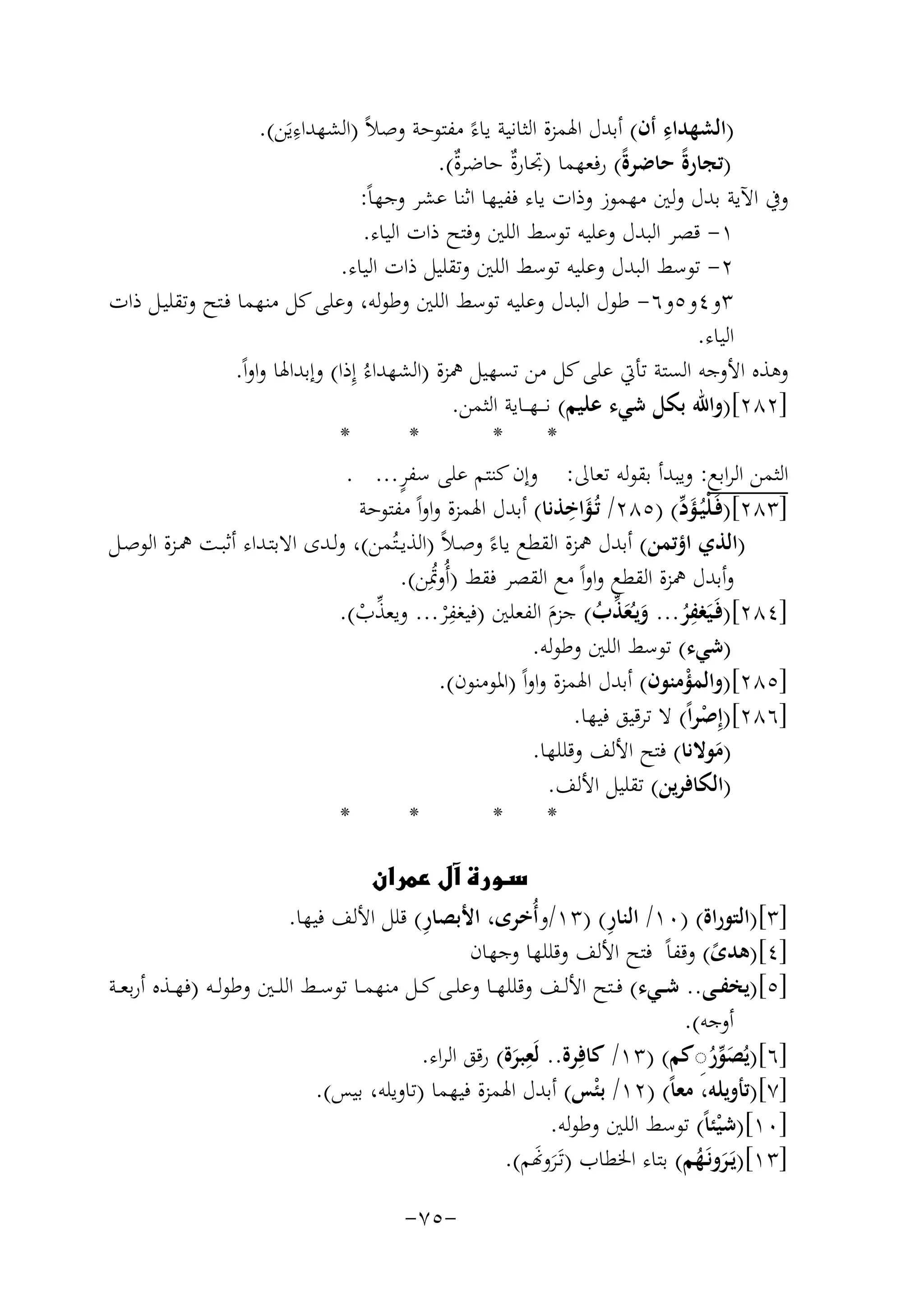 ‫ِ‬
‫ِ‬
‫)اﻟﺸﻬﺪاء أن( أﺑﺪل اﳍﻤﺰة اﻟﺜﺎﻧﻴﺔ ﻳﺎءً ﻣﻔﺘﻮﺣﺔ وﺻﻼً )اﻟﺸﻬﺪاءﻳَﻦ(.‬
‫)ﺗﺠﺎرةً ﺣﺎﺿﺮةً( رﻓﻌﻬﻤﺎ )ﲡﺎرٌ ﺣﺎﺿﺮٌ(.‬
‫ة‬
‫ة‬
‫وﰲ اﻵﻳﺔ ﺑﺪل وﻟﲔ ﻣﻬﻤﻮز وذات ﻳﺎء ﻓﻔﻴﻬﺎ اﺛﻨﺎ ﻋﺸﺮ وﺟﻬﺎً:‬
‫١- ﻗﺼﺮ اﻟﺒﺪل وﻋﻠﻴﻪ ﺗﻮﺳﻂ اﻟﻠﲔ وﻓﺘﺢ ذات اﻟﻴﺎء.‬
‫٢- ﺗﻮﺳﻂ اﻟﺒﺪل وﻋﻠﻴﻪ ﺗﻮﺳﻂ اﻟﻠﲔ وﺗﻘﻠﻴﻞ ذات اﻟﻴﺎء.‬
‫٣و٤و٥و٦- ﻃﻮل اﻟﺒﺪل وﻋﻠﻴﻪ ﺗﻮﺳﻂ اﻟﻠﲔ وﻃﻮﻟﻪ، وﻋﻠﻰ ﻛﻞ ﻣﻨﻬﻤﺎ ﻓـﺘﺢ وﺗﻘﻠﻴـﻞ ذات‬
‫اﻟﻴﺎء.‬
‫وﻫﺬﻩ اﻷوﺟﻪ اﻟﺴﺘﺔ ﺗﺄﰐ ﻋﻠﻰ ﻛﻞ ﻣﻦ ﺗﺴﻬﻴﻞ ﳘﺰة )اﻟﺸﻬﺪاءُ إِذا( وإﺑﺪاﳍﺎ واواً.‬
‫]٢٨٢[)واﷲ ﺑﻜﻞ ﺷﻲء ﻋﻠﻴﻢ( ﻧ ـ ـﻬ ــﺎﻳﺔ اﻟﺜﻤﻦ.‬
‫*‬
‫*‬
‫*‬
‫*‬
‫ٍ‬
‫اﻟﺜﻤﻦ اﻟﺮاﺑﻊ: وﻳﺒﺪأ ﺑﻘﻮﻟﻪ ﺗﻌﺎﱃ: وإن ﻛﻨﺘﻢ ﻋﻠﻰ ﺳﻔﺮ... .‬
‫َِ‬
‫]٣٨٢[)ﻓَـﻠﻴُـﺆد( )٥٨٢/ ﺗُـﺆاﺧﺬﻧﺎ( أﺑﺪل اﳍﻤﺰة واواً ﻣﻔﺘﻮﺣﺔ‬
‫ْ َﱢ‬
‫)اﻟﺬي اؤﺗﻤﻦ( أﺑﺪل ﳘﺰة اﻟﻘﻄﻊ ﻳﺎءً وﺻـﻼً )اﻟﺬﻳــﺘُﻤﻦ(، وﻟـﺪى اﻻﺑﺘـﺪاء أﺛﺒـﺖ ﳘـﺰة اﻟﻮﺻـﻞ‬
‫وأﺑﺪل ﳘﺰة اﻟﻘﻄﻊ واواً ﻣﻊ اﻟﻘﺼﺮ ﻓﻘﻂ )أُوﲤِﻦ(.‬
‫ُ‬
‫ِ‬
‫ِ‬
‫]٤٨٢[)ﻓَـﻴَﻐﻔﺮ... وﻳـُﻌﺬب( ﺟﺰم اﻟﻔﻌﻠﲔ )ﻓﻴﻐﻔْﺮ... وﻳﻌﺬب(.‬
‫ﱢ ْ‬
‫ُ َ َﱢ ُ َ‬
‫)ﺷﻲء( ﺗﻮﺳﻂ اﻟﻠﲔ وﻃﻮﻟﻪ.‬
‫]٥٨٢[)واﻟﻤﺆﻣﻨﻮن( أﺑﺪل اﳍﻤﺰة واواً )اﳌﻮﻣﻨﻮن(.‬
‫ْ‬
‫]٦٨٢[)إِﺻﺮاً( ﻻ ﺗﺮﻗﻴﻖ ﻓﻴﻬﺎ.‬
‫ْ‬
‫)ﻣﻮﻻﻧﺎ( ﻓﺘﺢ اﻷﻟﻒ وﻗﻠﻠﻬﺎ.‬
‫َ‬
‫)اﻟﻜﺎﻓﺮﻳﻦ( ﺗﻘﻠﻴﻞ اﻷﻟﻒ.‬
‫*‬
‫*‬
‫*‬
‫*‬
‫‪‬‬
‫ِ‬
‫ِ‬
‫]٣[)اﻟﺘﻮراة( )٠١/ اﻟﻨﺎر( )٣١/وأُﺧﺮى، اﻷﺑﺼﺎر( ﻗﻠﻞ اﻷﻟﻒ ﻓﻴﻬﺎ.‬
‫]٤[)ﻫﺪى( وﻗﻔﺎً ﻓﺘﺢ اﻷﻟﻒ وﻗﻠﻠﻬﺎ وﺟﻬﺎن‬
‫ً‬
‫]٥[)ﻳﺨﻔــﻰ.. ﺷــﻲء( ﻓ ـﺘﺢ اﻷﻟــﻒ وﻗﻠﻠﻬــﺎ وﻋﻠــﻰ ﻛــﻞ ﻣﻨﻬﻤــﺎ ﺗﻮﺳــﻂ اﻟﻠــﲔ وﻃﻮﻟــﻪ )ﻓﻬــﺬﻩ أرﺑﻌــﺔ‬
‫أوﺟﻪ(.‬
‫]٦[)ﻳﺼﻮر◌ﻛﻢ( )٣١/ ﻛﺎﻓِﺮة.. ﻟَ ِ‬
‫ﻌﺒﺮة( رﻗﻖ اﻟﺮاء.‬
‫ُ َﱢ ُِ‬
‫َ‬
‫]٧[)ﺗﺄوﻳﻠﻪ، ﻣﻌﺎً( )٢١/ ﺑ ْﺌﺲ( أﺑﺪل اﳍﻤﺰة ﻓﻴﻬﻤﺎ )ﺗﺎوﻳﻠﻪ، ﺑﻴﺲ(.‬
‫]٠١[)ﺷﻴﺌﺎً( ﺗﻮﺳﻂ اﻟﻠﲔ وﻃﻮﻟﻪ.‬
‫ْ‬
‫]٣١[)ﻳَـﺮوﻧَـﻬﻢ( ﺑﺘﺎء اﳋﻄﺎب )ﺗَـﺮو�ﻢ(.‬
‫ََ‬
‫َ ُ‬
‫-٥٧-‬

 