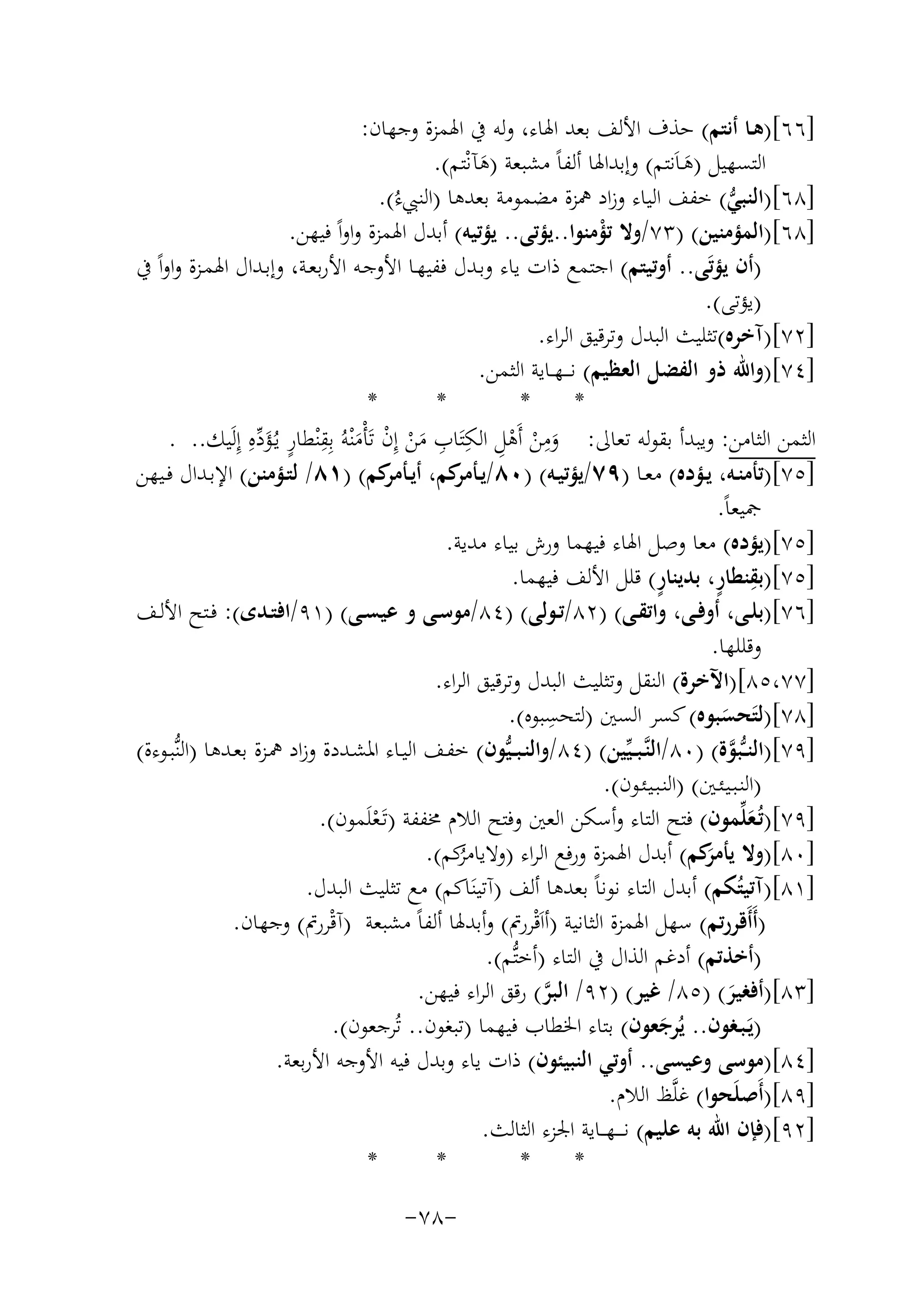 ‫]٦٦[)ﻫـﺎ أﻧﺘﻢ( ﺣﺬف اﻷﻟﻒ ﺑﻌﺪ اﳍﺎء، وﻟﻪ ﰲ اﳍﻤﺰة وﺟﻬﺎن:‬
‫اﻟﺘﺴﻬﻴﻞ )ﻫـﺎَﻧﺘﻢ( وإﺑﺪاﳍﺎ أﻟﻔﺎً ﻣﺸﺒﻌﺔ )ﻫﺂﻧْﺘﻢ(.‬
‫َ‬
‫َ‬
‫]٨٦[)اﻟﻨﺒﻲ( ﺧﻔﻒ اﻟﻴﺎء وزاد ﳘﺰة ﻣﻀﻤﻮﻣﺔ ﺑﻌﺪﻫﺎ )اﻟﻨﱯءُ(.‬
‫ﱡ‬
‫]٨٦[)اﻟﻤﺆﻣﻨﻴﻦ( )٣٧/وﻻ ﺗﺆﻣﻨﻮا..ﻳﺆﺗﻰ.. ﻳﺆﺗﻴﻪ( أﺑﺪل اﳍﻤﺰة واواً ﻓﻴﻬﻦ.‬
‫ْ‬
‫)أن ﻳﺆﺗَﻰ.. أوﺗﻴﺘﻢ( اﺟﺘﻤﻊ ذات ﻳﺎء وﺑـﺪل ﻓﻔﻴﻬـﺎ اﻷوﺟـﻪ اﻷرﺑﻌـﺔ، وإﺑـﺪال اﳍﻤـﺰة واواً ﰲ‬
‫)ﻳﺆﺗﻰ(.‬
‫]٢٧[)آﺧﺮﻩ(ﺗﺜﻠﻴﺚ اﻟﺒﺪل وﺗﺮﻗﻴﻖ اﻟﺮاء.‬
‫]٤٧[)واﷲ ذو اﻟﻔﻀﻞ اﻟﻌﻈﻴﻢ( ﻧ ـ ـﻬــﺎﻳﺔ اﻟﺜﻤﻦ.‬
‫*‬
‫*‬
‫*‬
‫*‬
‫اﻟﺜﻤﻦ اﻟﺜﺎﻣﻦ: وﻳﺒﺪأ ﺑﻘﻮﻟﻪ ﺗﻌﺎﱃ: وﻣﻦ أَﻫﻞ اﻟﻜﺘَﺎب ﻣﻦ إِن ﺗَﺄْﻣﻨْﻪُ ﺑِﻘْﻨﻄﺎر ﻳـُﺆدﻩِ إِﻟَﻴﻚ.. .‬
‫َِ ْ ْ ِ ِ ِ َ ْ ْ َ ِ ٍ َ ﱢ‬
‫]٥٧[)ﺗﺄﻣﻨــﻪ، ﻳــﺆدﻩ( ﻣﻌــﺎ )٩٧/ﻳﺆﺗﻴــﻪ( )٠٨/ﻳـ ﻛﻢ، أﻳـ ﻛﻢ( )١٨/ ﻟﺘــﺆﻣﻨﻦ( اﻹﺑــﺪال ﻓــﻴﻬﻦ‬
‫ـﺄﻣﺮ‬
‫ـﺄﻣﺮ‬
‫ﲨﻴﻌﺎً.‬
‫]٥٧[)ﻳﺆدﻩ( ﻣﻌﺎ وﺻﻞ اﳍﺎء ﻓﻴﻬﻤﺎ ورش ﺑﻴﺎء ﻣﺪﻳﺔ.‬
‫ٍ‬
‫ِ ٍ‬
‫]٥٧[)ﺑﻘﻨﻄﺎر، ﺑﺪﻳﻨﺎر( ﻗﻠﻞ اﻷﻟﻒ ﻓﻴﻬﻤﺎ.‬
‫]٦٧[)ﺑﻠــﻰ، أوﻓــﻰ، واﺗﻘــﻰ( )٢٨/ﺗــﻮﻟﻰ( )٤٨/ﻣﻮﺳــﻰ و ﻋﻴﺴــﻰ( )١٩/اﻓﺘــﺪى(: ﻓــﺘﺢ اﻷﻟــﻒ‬
‫وﻗﻠﻠﻬﺎ.‬
‫]٧٧،٥٨[)اﻵﺧﺮة( اﻟﻨﻘﻞ وﺗﺜﻠﻴﺚ اﻟﺒﺪل وﺗﺮﻗﻴﻖ اﻟﺮاء.‬
‫ِ‬
‫]٨٧[)ﻟﺘَﺤﺴﺒﻮﻩ( ﻛﺴﺮ اﻟﺴﲔ )ﻟﺘﺤﺴﺒﻮﻩ(.‬
‫َ‬
‫]٩٧[)اﻟﻨ ـﱡﺒﻮة( )٠٨/اﻟﻨﱠـﺒ ـﻴﱢﻴﻦ( )٤٨/واﻟﻨـﺒ ـﻴﱡﻮن( ﺧﻔـﻒ اﻟﻴــﺎء اﳌﺸـﺪدة وزاد ﳘـﺰة ﺑﻌـﺪﻫﺎ )اﻟﻨﱡﺒــﻮءة(‬
‫ﱠ‬
‫)اﻟﻨـﺒـﻴـﺌـﲔ( )اﻟﻨـﺒـﻴـﺌـﻮن(.‬
‫]٩٧[)ﺗُـﻌﻠﱢﻤﻮن( ﻓﺘﺢ اﻟﺘﺎء وأﺳﻜﻦ اﻟﻌﲔ وﻓﺘﺢ اﻟﻼم ﳐﻔﻔﺔ )ﺗَـﻌﻠَﻤﻮن(.‬
‫َ‬
‫ْ‬
‫]٠٨[)وﻻ َﻛﻢ( أﺑﺪل اﳍﻤﺰة ورﻓﻊ اﻟﺮاء ) ﻛﻢ(.‬
‫وﻻﻳﺎﻣﺮ‬
‫ﻳﺄﻣﺮ‬
‫ُ‬
‫]١٨[)آﺗﻴﺘُﻜﻢ( أﺑﺪل اﻟﺘﺎء ﻧﻮﻧﺎً ﺑﻌﺪﻫﺎ أﻟﻒ )آﺗﻴﻨَﺎﻛﻢ( ﻣﻊ ﺗﺜﻠﻴﺚ اﻟﺒﺪل.‬
‫)أَأَﻗﺮرﺗﻢ( ﺳﻬﻞ اﳍﻤﺰة اﻟﺜﺎﻧﻴﺔ )أاَﻗْﺮرﰎ( وأﺑﺪﳍﺎ أﻟﻔﺎً ﻣﺸﺒﻌﺔ )آﻗْﺮرﰎ( وﺟﻬﺎن.‬
‫)أﺧﺬﺗﻢ( أدﻏﻢ اﻟﺬال ﰲ اﻟﺘﺎء )أﺧﺘﱡﻢ(.‬
‫]٣٨[)أﻓﻐﻴﺮ( )٥٨/ ﻏﻴﺮ( )٢٩/ اﻟﺒﺮ( رﻗﻖ اﻟﺮاء ﻓﻴﻬﻦ.‬
‫ﱠ‬
‫َ‬
‫)ﻳَـﺒـﻐﻮن.. ﻳُﺮﺟﻌﻮن( ﺑﺘﺎء اﳋﻄﺎب ﻓﻴﻬﻤﺎ )ﺗﺒﻐﻮن.. ﺗُﺮﺟﻌﻮن(.‬
‫َ‬
‫]٤٨[)ﻣﻮﺳﻰ وﻋﻴﺴﻰ.. أوﺗﻲ اﻟﻨﺒﻴﺌﻮن( ذات ﻳﺎء وﺑﺪل ﻓﻴﻪ اﻷوﺟﻪ اﻷرﺑﻌﺔ.‬
‫]٩٨[)أَﺻﻠَﺤﻮا( ﻏﻠﱠﻆ اﻟﻼم.‬
‫]٢٩[)ﻓﺈن اﷲ ﺑﻪ ﻋﻠﻴﻢ( ﻧ ـ ــﻬـ ـﺎﻳﺔ اﳉﺰء اﻟﺜﺎﻟﺚ.‬
‫*‬
‫*‬
‫*‬
‫*‬
‫-٨٧-‬

 