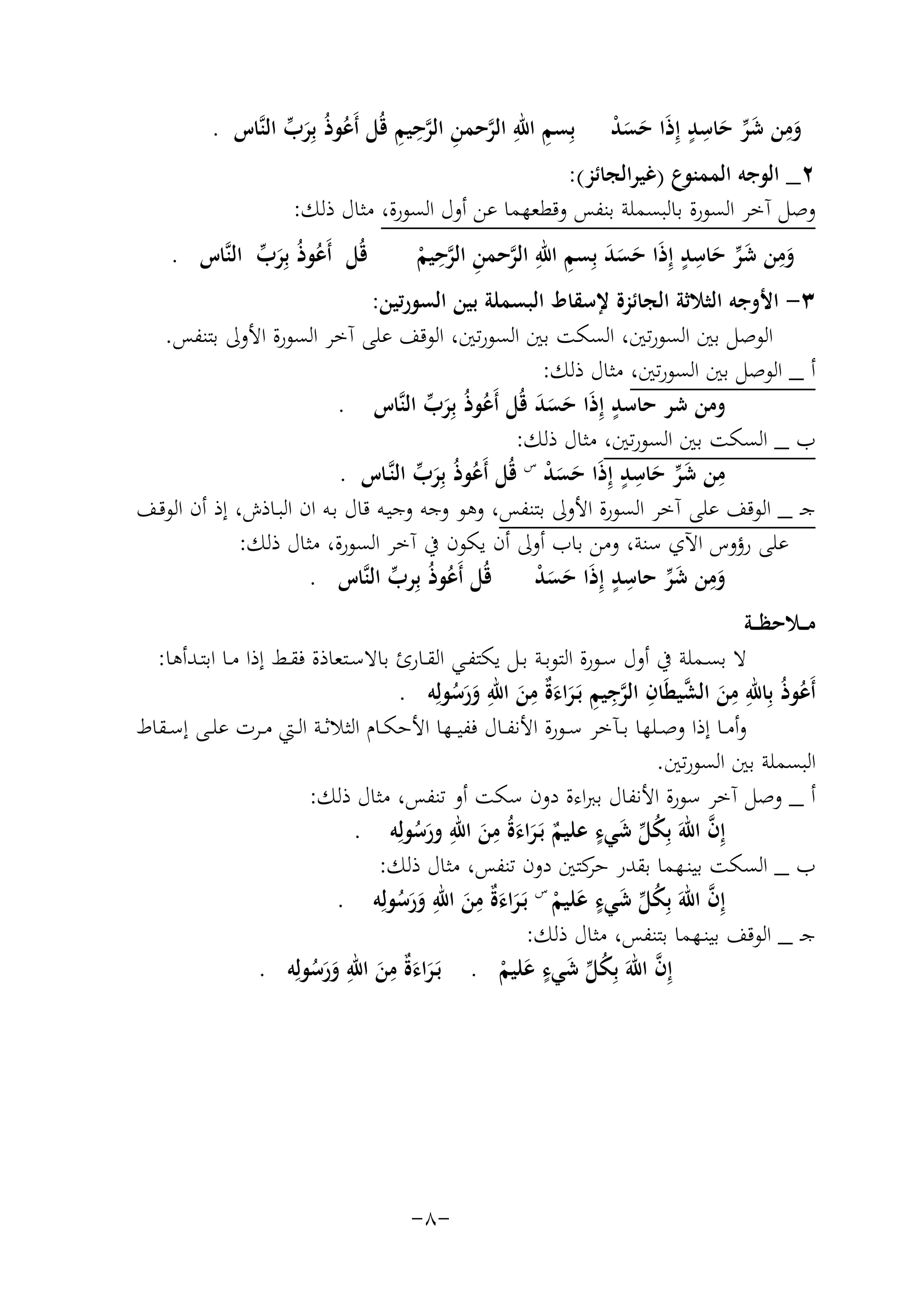 ‫ِ ِ ﱠ ِ ﱠِ ِ‬
‫وﻣﻦ ﺷﺮ ﺣﺎﺳﺪ إِذا ﺣﺴﺪ ﺑِﺴﻢ اﷲ اﻟﺮﺣﻤﻦ اﻟﺮﺣﻴﻢ ﻗُﻞ أَﻋﻮذُ ﺑِﺮب اﻟﻨﱠﺎس .‬
‫ُ َﱢ‬
‫َِ َ ﱢ َ ِ ٍ َ َ َ ْ‬
‫٢_ اﻟﻮﺟﻪ اﻟﻤﻤﻨﻮع )ﻏﻴﺮاﻟﺠﺎﺋﺰ(:‬
‫وﺻﻞ آﺧﺮ اﻟﺴﻮرة ﺑﺎﻟﺒﺴﻤﻠﺔ ﺑﻨﻔﺲ وﻗﻄﻌﻬﻤﺎ ﻋﻦ أول اﻟﺴﻮرة، ﻣﺜﺎل ذﻟﻚ:‬
‫ِ‬
‫ِ َﱢ ِ ٍ‬
‫َ ِ ِ‬
‫ﻗُﻞ أَﻋﻮذُ ﺑِﺮب اﻟﻨﱠﺎس .‬
‫وﻣﻦ ﺷﺮ ﺣﺎﺳﺪ إِذَا ﺣﺴﺪ ﺑِﺴﻢ اﷲ اﻟﺮﺣﻤﻦ اﻟﺮﺣﻴﻢ‬
‫ُ َﱢ‬
‫َ‬
‫ﱠ ِ ﱠ ْ‬
‫َ‬
‫ََ‬
‫٣- اﻷوﺟﻪ اﻟﺜﻼﺛﺔ اﻟﺠﺎﺋﺰة ﻹﺳﻘﺎط اﻟﺒﺴﻤﻠﺔ ﺑﻴﻦ اﻟﺴﻮرﺗﻴﻦ:‬
‫اﻟﻮﺻﻞ ﺑﲔ اﻟﺴﻮرﺗﲔ، اﻟﺴﻜﺖ ﺑﲔ اﻟﺴﻮرﺗﲔ، اﻟﻮﻗﻒ ﻋﻠﻰ آﺧﺮ اﻟﺴﻮرة اﻷوﱃ ﺑﺘﻨﻔﺲ.‬
‫أ _ اﻟﻮﺻﻞ ﺑﲔ اﻟﺴﻮرﺗﲔ، ﻣﺜﺎل ذﻟﻚ:‬
‫وﻣﻦ ﺷﺮ ﺣﺎﺳﺪ إِذا ﺣﺴﺪ ﻗُﻞ أَﻋﻮذُ ﺑِﺮب اﻟﻨﱠﺎس .‬
‫ُ َﱢ‬
‫ٍ َ َ ََ‬
‫ب _ اﻟﺴﻜﺖ ﺑﲔ اﻟﺴﻮرﺗﲔ، ﻣﺜﺎل ذﻟﻚ:‬
‫ﻣﻦ ﺷﺮ ﺣﺎﺳﺪ إِذا ﺣﺴﺪ س ﻗُﻞ أَﻋﻮذُ ﺑِﺮب اﻟﻨﱠـﺎس .‬
‫ُ َﱢ‬
‫ِ َﱢ َ ِ ٍ َ َ َ ْ‬
‫ﺟـ _ اﻟﻮﻗﻒ ﻋﻠﻰ آﺧﺮ اﻟﺴﻮرة اﻷوﱃ ﺑﺘﻨﻔﺲ، وﻫﻮ وﺟﻪ وﺟﻴـﻪ ﻗﺎل ﺑـﻪ ان اﻟﺒـﺎذش، إذ أن اﻟﻮﻗـﻒ‬
‫ﻋﻠﻰ رؤوس اﻵي ﺳﻨﺔ، وﻣﻦ ﺑﺎب أوﱃ أن ﻳﻜﻮن ﰲ آﺧﺮ اﻟﺴﻮرة، ﻣﺜﺎل ذﻟﻚ:‬
‫وﻣﻦ ﺷﺮ ﺣﺎﺳﺪ إِذَا ﺣﺴﺪ ﻗُﻞ أَﻋﻮذُ ﺑِﺮب اﻟﻨﱠﺎس .‬
‫ﱢ‬
‫َِ َ ﱢ ِ ٍ َ َ ْ‬
‫ُ‬
‫ﻣ ــﻼﺣﻈ ــﺔ‬
‫ﻻ ﺑﺴــﻤﻠﺔ ﰲ أول ﺳــﻮرة اﻟﺘﻮﺑــﺔ ﺑــﻞ ﻳﻜﺘﻔــﻲ اﻟﻘــﺎرئ ﺑﺎﻻﺳــﺘﻌﺎذة ﻓﻘــﻂ إذا ﻣــﺎ اﺑﺘـﺪأﻫﺎ:‬
‫ِ ِ‬
‫ِِ ﱠ ِ ِ‬
‫أَﻋﻮذُ ﺑِﺎﷲ ﻣﻦ اﻟﺸﻴﻄَﺎن اﻟﺮﺟﻴﻢ ﺑَـﺮاء ٌ ﻣﻦ اﷲ ورﺳﻮﻟِﻪ .‬
‫ُ‬
‫ﱠ ِ َ َة َ َ َ ُ‬
‫َ‬
‫وأﻣــﺎ إذا وﺻــﻠﻬﺎ ﺑــﺂﺧﺮ ﺳــﻮرة اﻷﻧﻔــﺎل ﻓﻔﻴ ــﻬﺎ اﻷﺣﻜــﺎم اﻟﺜﻼﺛــﺔ اﻟــﱵ ﻣــﺮت ﻋﻠــﻰ إﺳــﻘﺎط‬
‫اﻟﺒﺴﻤﻠﺔ ﺑﲔ اﻟﺴﻮرﺗﲔ.‬
‫أ _ وﺻﻞ آﺧﺮ ﺳﻮرة اﻷﻧﻔﺎل ﺑﱪاءة دون ﺳﻜﺖ أو ﺗﻨﻔﺲ، ﻣﺜﺎل ذﻟﻚ:‬
‫ُﱢ َ ٍ‬
‫ِ ِ‬
‫ﱠ‬
‫إِن اﷲَ ﺑِﻜﻞ ﺷﻲء ﻋﻠﻴﻢ ﺑَـﺮاءةُ ﻣﻦ اﷲ ورﺳﻮﻟِﻪ .‬
‫َُ‬
‫ٌ ََ َ‬
‫ب _ اﻟﺴﻜﺖ ﺑﻴﻨـﻬﻤﺎ ﺑﻘﺪر ﻛﺘﲔ دون ﺗﻨﻔﺲ، ﻣﺜﺎل ذﻟﻚ:‬
‫ﺣﺮ‬
‫س‬
‫ٍ‬
‫ِ ِ‬
‫ﱠ‬
‫إِن اﷲَ ﺑِﻜﻞ ﺷﻲء ﻋﻠﻴﻢ ﺑَـﺮاء ٌ ﻣﻦ اﷲ ورﺳﻮﻟِﻪ .‬
‫ُ ﱢ َ َ ْ َ َة َ َ َ ُ‬
‫ﺟـ _ اﻟﻮﻗﻒ ﺑﻴﻨـﻬﻤﺎ ﺑﺘﻨﻔﺲ، ﻣﺜﺎل ذﻟﻚ:‬
‫ٍ‬
‫ِ ِ‬
‫ﱠ‬
‫إِن اﷲَ ﺑِﻜﻞ ﺷﻲء ﻋﻠﻴﻢ . ﺑَـﺮاء ٌ ﻣﻦ اﷲ ورﺳﻮﻟِﻪ .‬
‫َ َة َ َ َ ُ‬
‫ُﱢ َ َ ْ‬

‫-٨-‬

 