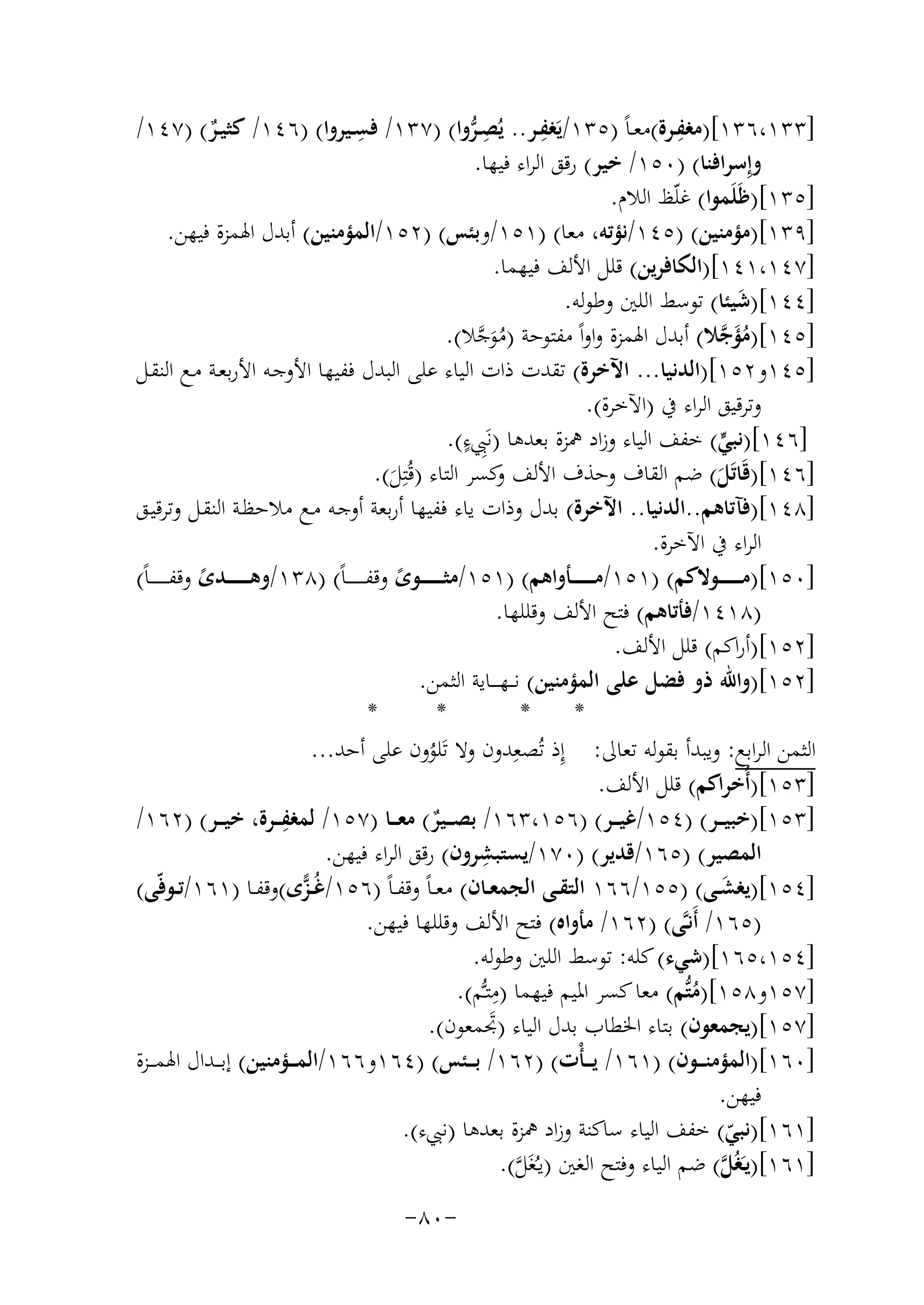 ‫ِ‬
‫ِ‬
‫ِ‬
‫]٣٣١،٦٣١[)ﻣﻐﻔــﺮة(ﻣﻌـﺎً )٥٣١/ﻳَﻐﻔــﺮ.. ﻳُﺼـﺮوا( )٧٣١/ ﻓﺴــﻴﺮوا( )٦٤١/ ﻛﺜﻴــﺮ( )٧٤١/‬
‫ِﱡ‬
‫ٌ‬
‫وإِﺳﺮاﻓﻨﺎ( )٠٥١/ ﺧﻴﺮ( رﻗﻖ اﻟﺮاء ﻓﻴﻬﺎ.‬
‫]٥٣١[)ﻇَﻠَﻤﻮا( ﻏﻠّﻆ اﻟﻼم.‬
‫]٩٣١[)ﻣﺆﻣﻨﻴﻦ( )٥٤١/ﻧﺆﺗﻪ، ﻣﻌﺎ( )١٥١/وﺑﺌﺲ( )٢٥١/اﻟﻤﺆﻣﻨﻴﻦ( أﺑﺪل اﳍﻤﺰة ﻓﻴﻬﻦ.‬
‫]٧٤١،١٤١[)اﻟﻜﺎﻓﺮﻳﻦ( ﻗﻠﻞ اﻷﻟﻒ ﻓﻴﻬﻤﺎ.‬
‫]٤٤١[)ﺷﻴﺌﺎ( ﺗﻮﺳﻂ اﻟﻠﲔ وﻃﻮﻟﻪ.‬
‫َ‬
‫]٥٤١[)ﻣﺆﺟﻼ( أﺑﺪل اﳍﻤﺰة واواً ﻣﻔﺘﻮﺣﺔ )ﻣﻮﺟﻼ(.‬
‫َُ ﱠ‬
‫َُ ﱠ‬
‫]٥٤١و٢٥١[)اﻟﺪﻧﻴﺎ... اﻵﺧﺮة( ﺗﻘﺪت ذات اﻟﻴﺎء ﻋﻠﻰ اﻟﺒﺪل ﻓﻔﻴﻬﺎ اﻷوﺟـﻪ اﻷرﺑﻌـﺔ ﻣـﻊ اﻟﻨﻘـﻞ‬
‫وﺗﺮﻗﻴﻖ اﻟﺮاء ﰲ )اﻵﺧﺮة(.‬
‫ٍ‬
‫]٦٤١[)ﻧﺒﻲ( ﺧﻔﻒ اﻟﻴﺎء وزاد ﳘﺰة ﺑﻌﺪﻫﺎ )ﻧَِﱯء(.‬
‫ﱟ‬
‫]٦٤١[)ﻗَﺎﺗَﻞ( ﺿﻢ اﻟﻘﺎف وﺣﺬف اﻷﻟﻒ ﻛﺴﺮ اﻟﺘﺎء )ﻗُﺘِﻞ(.‬
‫و‬
‫َ‬
‫َ‬
‫]٨٤١[)ﻓﺂﺗﺎﻫﻢ..اﻟﺪﻧﻴﺎ.. اﻵﺧﺮة( ﺑﺪل وذات ﻳﺎء ﻓﻔﻴﻬﺎ أرﺑﻌﺔ أوﺟـﻪ ﻣـﻊ ﻣﻼﺣﻈـﺔ اﻟﻨﻘـﻞ وﺗﺮﻗﻴـﻖ‬
‫اﻟﺮاء ﰲ اﻵﺧﺮة.‬
‫]٠٥١[)ﻣ ـ ـ ـ ـ ــﻮﻻﻛﻢ( )١٥١/ﻣ ـ ـ ـ ـ ــﺄواﻫﻢ( )١٥١/ﻣﺜ ـ ـ ـ ـ ــﻮى وﻗﻔـ ـ ـ ـ ـ ـﺎً( )٨٣١/وﻫ ـ ـ ـ ـ ــﺪى وﻗﻔـ ـ ـ ـ ـ ـﺎً(‬
‫ً‬
‫ً‬
‫)٨١٤١/ﻓﺄﺗﺎﻫﻢ( ﻓﺘﺢ اﻷﻟﻒ وﻗﻠﻠﻬﺎ.‬
‫]٢٥١[)أراﻛﻢ( ﻗﻠﻞ اﻷﻟﻒ.‬
‫]٢٥١[)واﷲ ذو ﻓﻀﻞ ﻋﻠﻰ اﻟﻤﺆﻣﻨﻴﻦ( ﻧـ ـﻬ ـ ــﺎﻳﺔ اﻟﺜﻤﻦ.‬
‫*‬
‫*‬
‫*‬
‫*‬
‫اﻟﺜﻤﻦ اﻟﺮاﺑﻊ: وﻳﺒﺪأ ﺑﻘﻮﻟﻪ ﺗﻌﺎﱃ: إِذ ﺗُﺼﻌِ‬
‫ﺪون وﻻ ﺗَﻠﻮون ﻋﻠﻰ أﺣﺪ...‬
‫ُ‬
‫]٣٥١[)أُﺧﺮاﻛﻢ( ﻗﻠﻞ اﻷﻟﻒ.‬
‫]٣٥١[)ﺧﺒﻴ ــﺮ( )٤٥١/ﻏﻴ ــﺮ( )٦٥١،٣٦١/ ﺑﺼ ــﻴﺮ( ﻣﻌ ــﺎ )٧٥١/ ِ‬
‫ﻟﻤﻐﻔ ــﺮة، ﺧﻴ ــﺮ( )٢٦١/‬
‫ٌ‬
‫ِ‬
‫اﻟﻤﺼﻴﺮ( )٥٦١/ﻗﺪﻳﺮ( )٠٧١/ﻳﺴﺘﺒﺸﺮون( رﻗﻖ اﻟﺮاء ﻓﻴﻬﻦ.‬
‫]٤٥١[)ﻳﻐﺸــﻰ( )٥٥١/٦٦١ اﻟﺘﻘــﻰ اﻟﺠﻤﻌــﺎن( ﻣﻌ ـﺎً وﻗﻔ ـﺎً )٦٥١/ُــﺰًى(وﻗﻔــﺎ )١٦١/ﺗــﻮﻓّﻰ(‬
‫ّ‬
‫َ‬
‫)٥٦١/ أَﻧـﱠﻰ( )٢٦١/ ﻣﺄواﻩ( ﻓﺘﺢ اﻷﻟﻒ وﻗﻠﻠﻬﺎ ﻓﻴﻬﻦ.‬
‫]٤٥١،٥٦١[)ﺷﻲء( ﻛﻠﻪ: ﺗﻮﺳﻂ اﻟﻠﲔ وﻃﻮﻟﻪ.‬
‫ِ‬
‫]٧٥١و٨٥١[)ﻣﺘﱡﻢ( ﻣﻌﺎ ﻛﺴﺮ اﳌﻴﻢ ﻓﻴﻬﻤﺎ )ﻣﺘـﱡﻢ(.‬
‫ُ‬
‫]٧٥١[)ﻳﺠﻤﻌﻮن( ﺑﺘﺎء اﳋﻄﺎب ﺑﺪل اﻟﻴﺎء )ﲡﻤﻌﻮن(.‬
‫َ‬
‫]٠٦١[)اﻟﻤﺆﻣﻨـ ــﻮن( )١٦١/ ﻳ ـ ـﺄْت( )٢٦١/ ﺑـ ــﺌﺲ( )٤٦١و٦٦١/اﻟﻤـ ــﺆﻣﻨﻴﻦ( إﺑ ــﺪال اﳍﻤ ــﺰة‬
‫ﻓﻴﻬﻦ.‬
‫]١٦١[)ﻧﺒﻲ( ﺧﻔﻒ اﻟﻴﺎء ﺳﺎﻛﻨﺔ وزاد ﳘﺰة ﺑﻌﺪﻫﺎ )ﻧﱯء(.‬
‫ّ‬
‫]١٦١[)ﻳـَﻐُﻞ( ﺿﻢ اﻟﻴﺎء وﻓﺘﺢ اﻟﻐﲔ )ﻳـُﻐَﻞ(.‬
‫ﱠ‬
‫ﱠ‬
‫-٠٨-‬

 