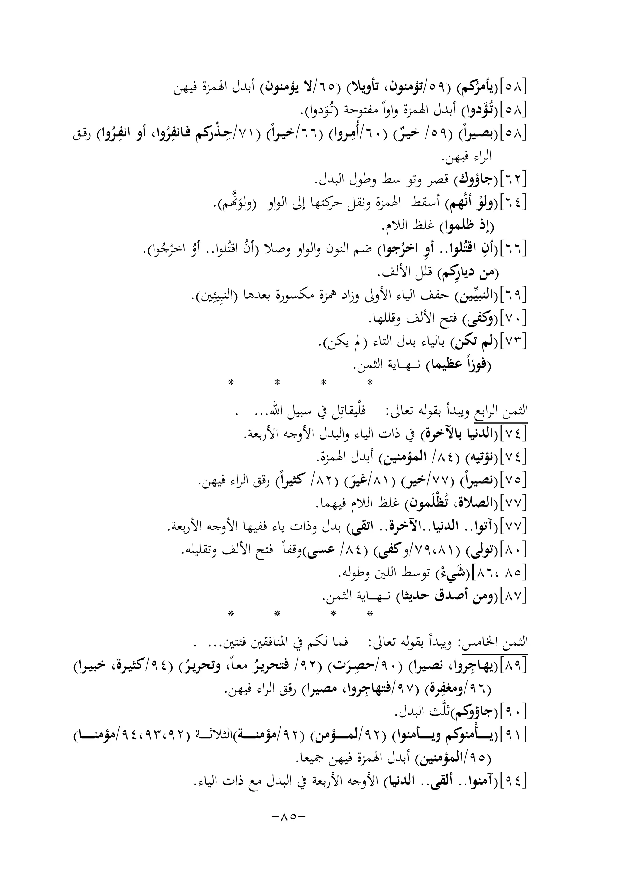 ‫]٨٥[) ُﻛﻢ( )٩٥/ﺗﺆﻣﻨﻮن، ﺗﺄوﻳﻼ( )٥٦/ﻻ ﻳﺆﻣﻨﻮن( أﺑﺪل اﳍﻤﺰة ﻓﻴﻬﻦ‬
‫ﻳﺄﻣﺮ‬
‫]٨٥[)ﺗُـﺆدوا( أﺑﺪل اﳍﻤﺰة واواً ﻣﻔﺘﻮﺣﺔ )ﺗُـﻮدوا(.‬
‫َ‬
‫َ‬
‫ِ‬
‫ِ‬
‫]٨٥[)ﺑﺼــﻴﺮاً( )٩٥/ ﺧﻴــﺮ( )٠٦/أُﻣــﺮوا( )٦٦/ﺧﻴـﺮاً( )١٧/ﺣـﺬ ﻛﻢ ﻓــﺎﻧﻔﺮوا، أو ِ‬
‫ِ‬
‫اﻧﻔــﺮوا( رﻗــﻖ‬
‫ْر‬
‫ٌ‬
‫ُ‬
‫ُ‬
‫اﻟﺮاء ﻓﻴﻬﻦ.‬
‫]٢٦[)ﺟﺎؤوك( ﻗﺼﺮ وﺗﻮ ﺳﻂ وﻃﻮل اﻟﺒﺪل.‬
‫ﱠ‬
‫]٤٦[)وﻟﻮ أﻧﱠﻬﻢ( أﺳﻘﻂ اﳍﻤﺰة وﻧﻘﻞ ﻛﺘﻬﺎ إﱃ اﻟﻮاو )وﻟﻮ�ﻢ(.‬
‫ﺣﺮ‬
‫ْ‬
‫َ‬
‫)إذ ﻇﻠﻤﻮا( ﻏﻠﻆ اﻟﻼم.‬
‫ِ‬
‫]٦٦[)أن اﻗﺘُﻠﻮا.. أو اﺧﺮﺟﻮا( ﺿﻢ اﻟﻨﻮن واﻟﻮاو وﺻﻼ )أن اﻗﺘُﻠﻮا.. أو اﺧﺮﺟﻮا(.‬
‫ُ‬
‫ُ ُُ‬
‫ِ ُ‬
‫ِ‬
‫)ﻣﻦ دﻳﺎ ﻛﻢ( ﻗﻠﻞ اﻷﻟﻒ.‬
‫ر‬
‫]٩٦[)اﻟﻨﺒﻴﱢـﻴﻦ( ﺧﻔﻒ اﻟﻴﺎء اﻷوﱃ وزاد ﳘﺰة ﻣﻜﺴﻮرة ﺑﻌﺪﻫﺎ )اﻟﻨﺒِﻴﺌِﲔ(.‬
‫]٠٧[) ﻛﻔﻰ( ﻓﺘﺢ اﻷﻟﻒ وﻗﻠﻠﻬﺎ.‬
‫و‬
‫]٣٧[)ﻟﻢ ﺗﻜﻦ( ﺑﺎﻟﻴﺎء ﺑﺪل اﻟﺘﺎء )ﱂ ﻳﻜﻦ(.‬
‫)ﻓﻮزاً ﻋﻈﻴﻤﺎ( ﻧـ ـ ـﻬـ ــﺎﻳﺔ اﻟﺜﻤﻦ.‬
‫*‬
‫*‬
‫*‬
‫*‬
‫اﻟﺜﻤﻦ اﻟﺮاﺑﻊ وﻳﺒﺪأ ﺑﻘﻮﻟﻪ ﺗﻌﺎﱃ: ﻓْﻠﻴﻘﺎﺗِ‬
‫ﻞ ﰲ ﺳﺒﻴﻞ اﷲ... .‬
‫]٤٧[)اﻟﺪﻧﻴﺎ ﺑﺎﻵﺧﺮة( ﰲ ذات اﻟﻴﺎء واﻟﺒﺪل اﻷوﺟﻪ اﻷرﺑﻌﺔ.‬
‫]٤٧[)ﻧﺆﺗﻴﻪ( )٤٨/ اﻟﻤﺆﻣﻨﻴﻦ( أﺑﺪل اﳍﻤﺰة.‬
‫]٥٧[)ﻧﺼﻴﺮاً( )٧٧/ﺧﻴﺮ( )١٨/ﻏﻴﺮ( )٢٨/ ﻛﺜﻴﺮاً( رﻗﻖ اﻟﺮاء ﻓﻴﻬﻦ.‬
‫َ‬
‫]٧٧[)اﻟﺼﻼة، ﺗُﻈْﻠَﻤﻮن( ﻏﻠﻆ اﻟﻼم ﻓﻴﻬﻤﺎ.‬
‫]٧٧[)آﺗﻮا.. اﻟﺪﻧﻴﺎ..اﻵﺧﺮة.. اﺗﻘﻰ( ﺑﺪل وذات ﻳﺎء ﻓﻔﻴﻬﺎ اﻷوﺟﻪ اﻷرﺑﻌﺔ.‬
‫]٠٨[)ﺗﻮﻟﻰ( )١٨،٩٧/وﻛﻔﻰ( )٤٨/ ﻋﺴﻰ(وﻗﻔﺎً ﻓﺘﺢ اﻷﻟﻒ وﺗﻘﻠﻴﻠﻪ.‬
‫]٥٨ ،٦٨[)ﺷﻲء( ﺗﻮﺳﻂ اﻟﻠﲔ وﻃﻮﻟﻪ.‬
‫َ ْ‬
‫]٧٨[)وﻣﻦ أﺻﺪق ﺣﺪﻳﺜﺎ( ﻧـ ــﻬـ ـ ــﺎﻳﺔ اﻟﺜﻤﻦ.‬
‫*‬
‫*‬
‫*‬
‫*‬
‫اﻟﺜﻤﻦ اﳋﺎﻣﺲ: وﻳﺒﺪأ ﺑﻘﻮﻟﻪ ﺗﻌﺎﱃ: ﻓﻤﺎ ﻟﻜﻢ ﰲ اﳌﻨﺎﻓﻘﲔ ﻓﺌﺘﲔ... .‬
‫ِ‬
‫ِ‬
‫]٩٨[)ﻳﻬــﺎﺟﺮوا، ﻧﺼــﻴﺮا( )٠٩/ﺣﺼــﺮت( )٢٩/ ﻓﺘﺤﺮﻳــﺮ ﻣﻌـﺎً، وﺗﺤﺮﻳــﺮ( )٤٩/ﻛﺜﻴــﺮة، ﺧﺒﻴـﺮا(‬
‫ُ‬
‫ُ‬
‫َ‬
‫ِ‬
‫ِ‬
‫)٦٩/وﻣﻐﻔﺮة( )٧٩/ﻓﺘﻬﺎﺟﺮوا، ﻣﺼﻴﺮا( رﻗﻖ اﻟﺮاء ﻓﻴﻬﻦ.‬
‫]٠٩[) ﻛﻢ(ﺛﻠﱠﺚ اﻟﺒﺪل.‬
‫ﺟﺎؤو‬
‫]١٩[)ﻳ ـ ـ ـ ـﺄ ﻛﻢ وﻳـ ـ ـ ــﺄﻣﻨﻮا( )٢٩/ﻟﻤـ ـ ـ ــﺆﻣﻦ( )٢٩/ﻣﺆﻣﻨـ ـ ـ ــﺔ(اﻟﺜﻼﺛـ ـ ـ ــﺔ )٢٩،٣٩،٤٩/ﻣﺆﻣﻨـ ـ ـ ــﺎ(‬
‫ْﻣﻨﻮ‬
‫)٥٩/اﻟﻤﺆﻣﻨﻴﻦ( أﺑﺪل اﳍﻤﺰة ﻓﻴﻬﻦ ﲨﻴﻌﺎ.‬
‫]٤٩[)آﻣﻨﻮا.. أﻟﻘﻰ.. اﻟﺪﻧﻴﺎ( اﻷوﺟﻪ اﻷرﺑﻌﺔ ﰲ اﻟﺒﺪل ﻣﻊ ذات اﻟﻴﺎء.‬
‫-٥٨-‬

 