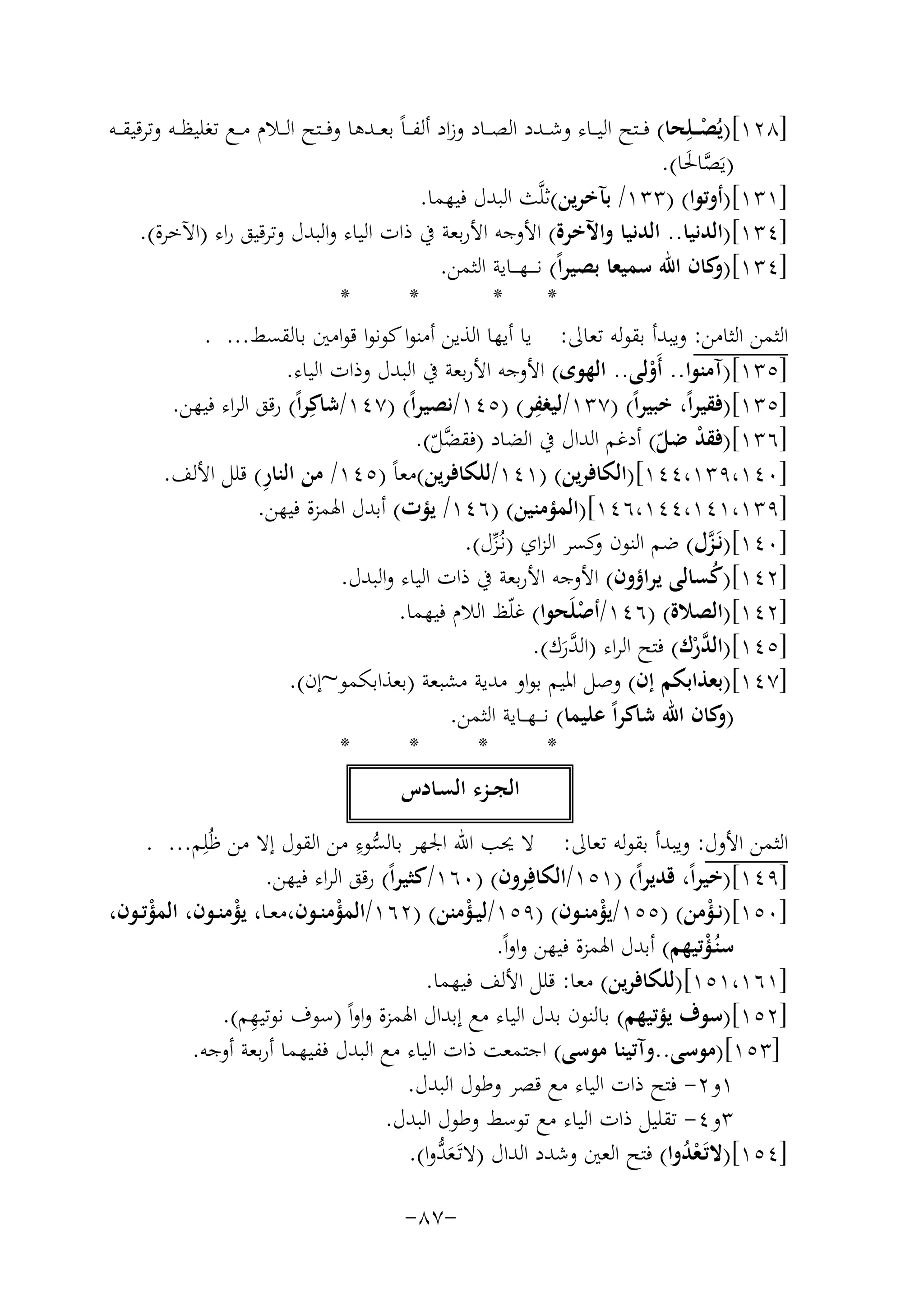 ‫]٨٢١[)ﻳُﺼ ــﻠِﺤﺎ( ﻓ ــﺘﺢ اﻟﻴ ــﺎء وﺷ ــﺪد اﻟﺼ ــﺎد وزاد أﻟﻔـ ـﺎً ﺑﻌ ــﺪﻫﺎ وﻓ ــﺘﺢ اﻟ ــﻼم ﻣ ــﻊ ﺗﻐﻠﻴﻈ ــﻪ وﺗﺮﻗﻴﻘ ــﻪ‬
‫ْ‬
‫)ﻳَﺼﺎﳊﺎ(.‬
‫ﱠ َ‬
‫]١٣١[)أوﺗﻮا( )٣٣١/ ﺑﺂﺧﺮﻳﻦ(ﺛﻠﱠﺚ اﻟﺒﺪل ﻓﻴﻬﻤﺎ.‬
‫]٤٣١[)اﻟﺪﻧﻴﺎ.. اﻟﺪﻧﻴﺎ واﻵﺧﺮة( اﻷوﺟﻪ اﻷرﺑﻌﺔ ﰲ ذات اﻟﻴﺎء واﻟﺒﺪل وﺗﺮﻗﻴﻖ راء )اﻵﺧﺮة(.‬
‫]٤٣١[) ﻛﺎن اﷲ ﺳﻤﻴﻌﺎ ﺑﺼﻴﺮاً( ﻧـ ـ ـﻬـ ــﺎﻳﺔ اﻟﺜﻤﻦ.‬
‫و‬
‫*‬
‫*‬
‫*‬
‫*‬
‫اﻟﺜﻤﻦ اﻟﺜﺎﻣﻦ: وﻳﺒﺪأ ﺑﻘﻮﻟﻪ ﺗﻌﺎﱃ: ﻳﺎ أﻳﻬﺎ اﻟﺬﻳﻦ أﻣﻨﻮا ﻛﻮﻧﻮا ﻗﻮاﻣﲔ ﺑﺎﻟﻘﺴﻂ... .‬
‫]٥٣١[)آﻣﻨﻮا.. أَوﻟﻰ.. اﻟﻬﻮى( اﻷوﺟﻪ اﻷرﺑﻌﺔ ﰲ اﻟﺒﺪل وذات اﻟﻴﺎء.‬
‫ْ‬
‫ِ‬
‫]٥٣١[)ﻓﻘﻴﺮاً، ﺧﺒﻴﺮاً( )٧٣١/ﻟﻴﻐﻔﺮ( )٥٤١/ﻧﺼﻴﺮاً( )٧٤١/ﺷﺎﻛِﺮاً( رﻗﻖ اﻟﺮاء ﻓﻴﻬﻦ.‬
‫]٦٣١[)ﻓﻘﺪ ﺿﻞ( أدﻏﻢ اﻟﺪال ﰲ اﻟﻀﺎد )ﻓﻘ ﱠﻞ(.‬
‫ْ ّ‬
‫ﻀّ‬
‫ِ‬
‫]٠٤١،٩٣١،٤٤١[)اﻟﻜﺎﻓﺮﻳﻦ( )١٤١/ﻟﻠﻜﺎﻓﺮﻳﻦ(ﻣﻌﺎً )٥٤١/ ﻣﻦ اﻟﻨﺎر( ﻗﻠﻞ اﻷﻟﻒ.‬
‫]٩٣١،١٤١،٤٤١،٦٤١[)اﻟﻤﺆﻣﻨﻴﻦ( )٦٤١/ ﻳﺆت( أﺑﺪل اﳍﻤﺰة ﻓﻴﻬﻦ.‬
‫]٠٤١[)ﻧَـﺰل( ﺿﻢ اﻟﻨﻮن ﻛﺴﺮ اﻟﺰاي )ﻧـُﺰل(.‬
‫و‬
‫ﱠ‬
‫ﱢ‬
‫]٢٤١[)ﻛﺴﺎﻟﻰ ﻳﺮاؤون( اﻷوﺟﻪ اﻷرﺑﻌﺔ ﰲ ذات اﻟﻴﺎء واﻟﺒﺪل.‬
‫ُ‬
‫]٢٤١[)اﻟﺼﻼة( )٦٤١/أﺻﻠَﺤﻮا( ﻏﻠّﻆ اﻟﻼم ﻓﻴﻬﻤﺎ.‬
‫ْ‬
‫]٥٤١[)اﻟ ﱠرك( ﻓﺘﺢ اﻟﺮاء )اﻟ ﱠرك(.‬
‫ﺪْ‬
‫ﺪَ‬
‫]٧٤١[)ﺑﻌﺬاﺑﻜﻢ إن( وﺻﻞ اﳌﻴﻢ ﺑﻮاو ﻣﺪﻳﺔ ﻣﺸﺒﻌﺔ )ﺑﻌﺬاﺑﻜﻤﻮ~إن(.‬
‫) ﻛﺎن اﷲ ﺷﺎﻛﺮاً ﻋﻠﻴﻤﺎ( ﻧـ ــﻬـ ـﺎﻳﺔ اﻟﺜﻤﻦ.‬
‫و‬
‫*‬
‫*‬
‫*‬
‫*‬
‫اﻟﺠــﺰء اﻟﺴـﺎدس‬
‫ﱡِ‬
‫اﻟﺜﻤﻦ اﻷول: وﻳﺒﺪأ ﺑﻘﻮﻟﻪ ﺗﻌﺎﱃ: ﻻ ﳛﺐ اﷲ اﳉﻬﺮ ﺑﺎﻟﺴﻮء ﻣﻦ اﻟﻘﻮل إﻻ ﻣﻦ ﻇُﻠِﻢ... .‬
‫]٩٤١[)ﺧﻴﺮاً، ﻗﺪﻳﺮاً( )١٥١/اﻟﻜﺎﻓِﺮون( )٠٦١/ﻛﺜﻴﺮاً( رﻗﻖ اﻟﺮاء ﻓﻴﻬﻦ.‬
‫]٠٥١[)ﻧــﺆﻣﻦ( )٥٥١/ﻳﺆﻣﻨــﻮن( )٩٥١/ﻟﻴــﺆﻣﻨﻦ( )٢٦١/اﻟﻤﺆﻣﻨــﻮن،ﻣﻌــﺎ، ﻳﺆﻣﻨــﻮن، اﻟﻤﺆﺗــﻮن،‬
‫ْ‬
‫ْ‬
‫ْ‬
‫ْ‬
‫ْ‬
‫ْ‬
‫ﺳﻨُـﺆﺗﻴﻬﻢ( أﺑﺪل اﳍﻤﺰة ﻓﻴﻬﻦ واواً.‬
‫ْ‬
‫]١٦١،١٥١[)ﻟﻠﻜﺎﻓﺮﻳﻦ( ﻣﻌﺎ: ﻗﻠﻞ اﻷﻟﻒ ﻓﻴﻬﻤﺎ.‬
‫ِ‬
‫]٢٥١[)ﺳﻮف ﻳﺆﺗﻴﻬﻢ( ﺑﺎﻟﻨﻮن ﺑﺪل اﻟﻴﺎء ﻣﻊ إﺑﺪال اﳍﻤﺰة واواً )ﺳﻮف ﻧﻮﺗﻴﻬﻢ(.‬
‫]٣٥١[)ﻣﻮﺳﻰ..وآﺗﻴﻨﺎ ﻣﻮﺳﻰ( اﺟﺘﻤﻌﺖ ذات اﻟﻴﺎء ﻣﻊ اﻟﺒﺪل ﻓﻔﻴﻬﻤﺎ أرﺑﻌﺔ أوﺟﻪ.‬
‫١و٢- ﻓﺘﺢ ذات اﻟﻴﺎء ﻣﻊ ﻗﺼﺮ وﻃﻮل اﻟﺒﺪل.‬
‫٣و٤- ﺗﻘﻠﻴﻞ ذات اﻟﻴﺎء ﻣﻊ ﺗﻮﺳﻂ وﻃﻮل اﻟﺒﺪل.‬
‫َﱡ‬
‫]٤٥١[)ﻻﺗَـﻌﺪوا( ﻓﺘﺢ اﻟﻌﲔ وﺷﺪد اﻟﺪال )ﻻﺗَـﻌﺪوا(.‬
‫ُْ‬
‫-٧٨-‬

 