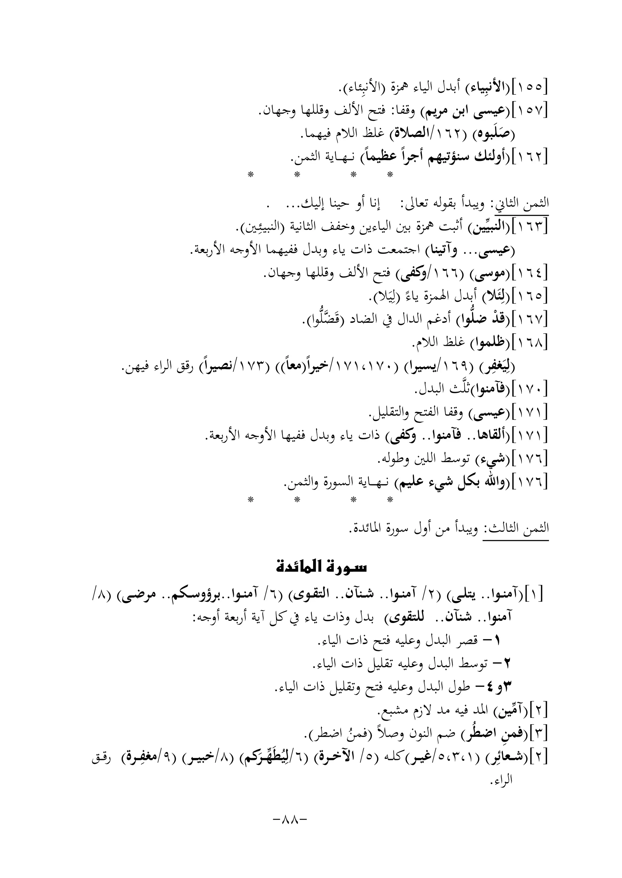 ‫]٥٥١[)اﻷﻧﺒِﻴﺎء( أﺑﺪل اﻟﻴﺎء ﳘﺰة )اﻷﻧﺒِﺌﺎء(.‬
‫]٧٥١[)ﻋﻴﺴﻰ اﺑﻦ ﻣﺮﻳﻢ( وﻗﻔﺎ: ﻓﺘﺢ اﻷﻟﻒ وﻗﻠﻠﻬﺎ وﺟﻬﺎن.‬
‫)ﺻﻠَﺒﻮﻩ( )٢٦١/اﻟﺼﻼة( ﻏﻠﻆ اﻟﻼم ﻓﻴﻬﻤﺎ.‬
‫َ‬
‫]٢٦١[)أوﻟﺌﻚ ﺳﻨﺆﺗﻴﻬﻢ أﺟﺮاً ﻋﻈﻴﻤﺎً( ﻧ ــﻬـ ـﺎﻳﺔ اﻟﺜﻤﻦ.‬
‫*‬
‫*‬
‫*‬
‫*‬
‫اﻟﺜﻤﻦ اﻟﺜﺎﱐ: وﻳﺒﺪأ ﺑﻘﻮﻟﻪ ﺗﻌﺎﱃ: إﻧﺎ أو ﺣﻴﻨﺎ إﻟﻴﻚ... .‬
‫]٣٦١[)اﻟﻨﺒﻴﱢﻴﻦ( أﺛﺒﺖ ﳘﺰة ﺑﲔ اﻟﻴﺎءﻳﻦ وﺧﻔﻒ اﻟﺜﺎﻧﻴﺔ )اﻟﻨﺒﻴـﺌِ‬
‫ـﲔ(.‬
‫)ﻋﻴﺴﻰ... وآﺗﻴﻨﺎ( اﺟﺘﻤﻌﺖ ذات ﻳﺎء وﺑﺪل ﻓﻔﻴﻬﻤﺎ اﻷوﺟﻪ اﻷرﺑﻌﺔ.‬
‫]٤٦١[)ﻣﻮﺳﻰ( )٦٦١/ ﻛﻔﻰ( ﻓﺘﺢ اﻷﻟﻒ وﻗﻠﻠﻬﺎ وﺟﻬﺎن.‬
‫و‬
‫]٥٦١[)ﻟِﺌَﻼ( أﺑﺪل اﳍﻤﺰة ﻳﺎءً )ﻟِﻴَﻼ(.‬
‫]٧٦١[)ﻗﺪ ﺿﻠﱡﻮا( أدﻏﻢ اﻟﺪال ﰲ اﻟﻀﺎد )ﻗَﻀﻠﱡﻮا(.‬
‫ﱠ‬
‫ْ‬
‫]٨٦١[)ﻇﻠﻤﻮا( ﻏﻠﻆ اﻟﻼم.‬
‫ِ‬
‫)ﻟِﻴَﻐﻔﺮ( )٩٦١/ﻳﺴﻴﺮا( )٠٧١،١٧١/ﺧﻴﺮاً)ﻣﻌﺎً(( )٣٧١/ﻧﺼﻴﺮاً( رﻗﻖ اﻟﺮاء ﻓﻴﻬﻦ.‬
‫]٠٧١[)ﻓﺂﻣﻨﻮا(ﺛﻠﱠﺚ اﻟﺒﺪل.‬
‫]١٧١[)ﻋﻴﺴﻰ( وﻗﻔﺎ اﻟﻔﺘﺢ واﻟﺘﻘﻠﻴﻞ.‬
‫]١٧١[)أﻟﻘﺎﻫﺎ.. ﻓﺂﻣﻨﻮا.. ﻛﻔﻰ( ذات ﻳﺎء وﺑﺪل ﻓﻔﻴﻬﺎ اﻷوﺟﻪ اﻷرﺑﻌﺔ.‬
‫و‬
‫]٦٧١[)ﺷﻲء( ﺗﻮﺳﻂ اﻟﻠﲔ وﻃﻮﻟﻪ.‬
‫]٦٧١[)واﷲ ﺑﻜﻞ ﺷﻲء ﻋﻠﻴﻢ( ﻧـ ـﻬـ ــﺎﻳﺔ اﻟﺴﻮرة واﻟﺜﻤﻦ.‬
‫*‬
‫*‬
‫*‬
‫*‬
‫اﻟﺜﻤﻦ اﻟﺜﺎﻟﺚ: وﻳﺒﺪأ ﻣﻦ أول ﺳﻮرة اﳌﺎﺋﺪة.‬
‫‪‬‬
‫]١[)آﻣﻨــﻮا.. ﻳﺘﻠــﻰ( )٢/ آﻣﻨــﻮا.. ﺷــﻨﺂن.. اﻟﺘﻘــﻮى( )٦/ آﻣﻨــﻮا..ﺑﺮؤوﺳــﻜﻢ.. ﻣﺮﺿــﻰ( )٨/‬
‫آﻣﻨﻮا.. ﺷﻨﺂن.. ﻟﻠﺘﻘﻮى( ﺑﺪل وذات ﻳﺎء ﰲ ﻛﻞ آﻳﺔ أرﺑﻌﺔ أوﺟﻪ:‬
‫١- ﻗﺼﺮ اﻟﺒﺪل وﻋﻠﻴﻪ ﻓﺘﺢ ذات اﻟﻴﺎء.‬
‫٢- ﺗﻮﺳﻂ اﻟﺒﺪل وﻋﻠﻴﻪ ﺗﻘﻠﻴﻞ ذات اﻟﻴﺎء.‬
‫٣و٤- ﻃﻮل اﻟﺒﺪل وﻋﻠﻴﻪ ﻓﺘﺢ وﺗﻘﻠﻴﻞ ذات اﻟﻴﺎء.‬
‫]٢[)آﻣﻴﻦ( اﳌﺪ ﻓﻴﻪ ﻣﺪ ﻻزم ﻣﺸﺒﻊ.‬
‫ﱢ‬
‫ِ‬
‫]٣[)ﻓﻤﻦ اﺿﻄُﺮ( ﺿﻢ اﻟﻨﻮن وﺻﻼً )ﻓﻤﻦ اﺿﻄﺮ(.‬
‫ُ‬
‫ِ‬
‫]٢[)ﺷــﻌﺎﺋِﺮ( )١،٣،٥/ﻏﻴــﺮ(ﻛﻠــﻪ )٥/ اﻵﺧــﺮة( )٦/ﻟِﻴُﻄَﻬـ َﻛﻢ( )٨/ﺧﺒﻴــﺮ( )٩/ﻣﻐﻔــﺮة( رﻗــﻖ‬
‫ﱢ ـﺮ‬
‫اﻟﺮاء.‬
‫-٨٨-‬

 