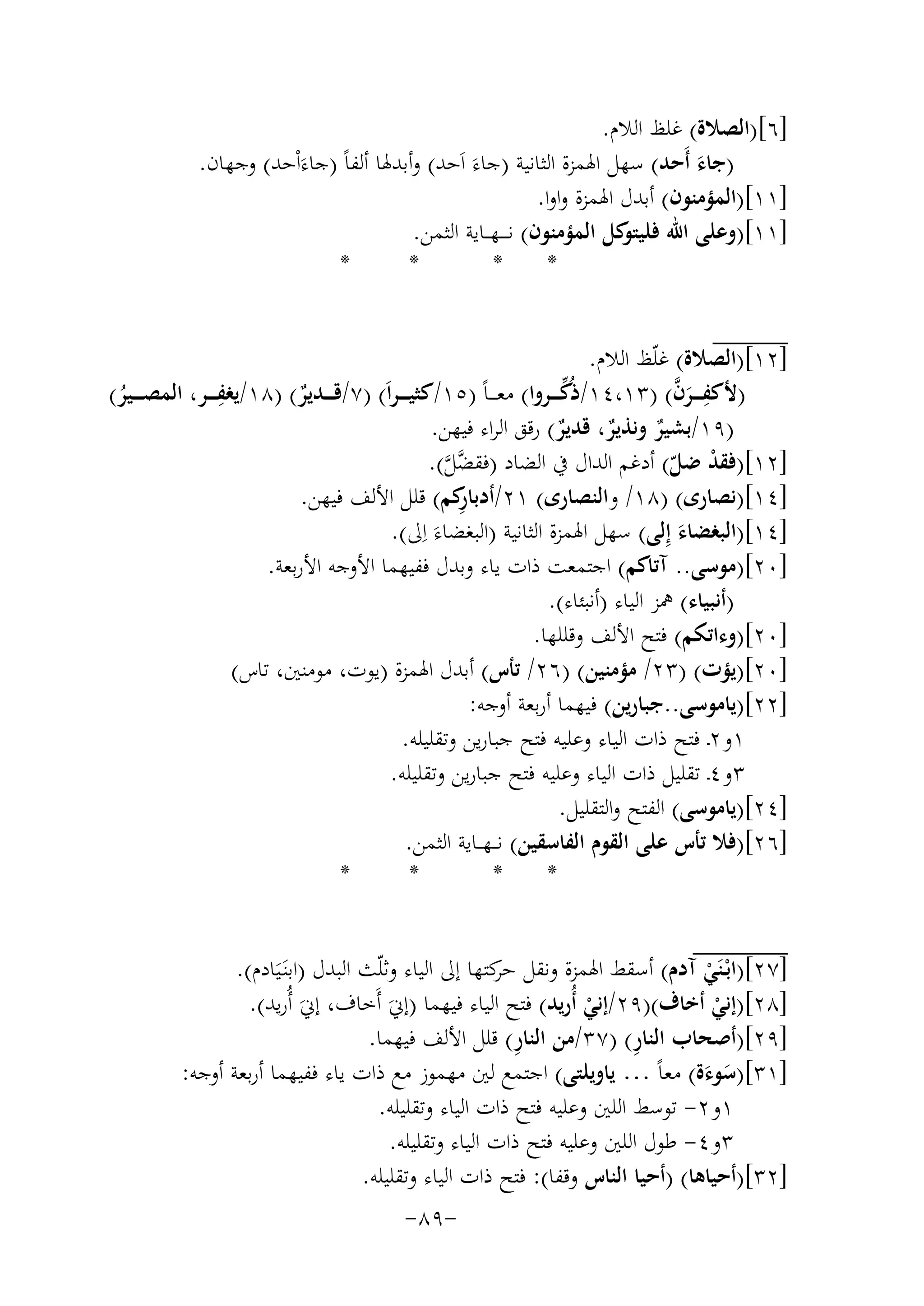‫]٦[)اﻟﺼﻼة( ﻏﻠﻆ اﻟﻼم.‬
‫)ﺟﺎء أَﺣﺪ( ﺳﻬﻞ اﳍﻤﺰة اﻟﺜﺎﻧﻴﺔ )ﺟﺎءَ اَﺣﺪ( وأﺑﺪﳍﺎ أﻟﻔﺎً )ﺟﺎءَاْﺣﺪ( وﺟﻬﺎن.‬
‫َ‬
‫]١١[)اﻟﻤﺆﻣﻨﻮن( أﺑﺪل اﳍﻤﺰة واوا.‬
‫]١١[)وﻋﻠﻰ اﷲ ﻛﻞ اﻟﻤﺆﻣﻨﻮن( ﻧـ ـ ـﻬ ــﺎﻳﺔ اﻟﺜﻤﻦ.‬
‫ﻓﻠﻴﺘﻮ‬
‫*‬
‫*‬
‫*‬
‫*‬
‫]٢١[)اﻟﺼﻼة( ﻏﻠّﻆ اﻟﻼم.‬
‫ِ‬
‫ﱢ‬
‫ِ َﱠ‬
‫)ﻷﻛﻔ ـ ــﺮن( )٣١،٤١/ذُﻛ ـ ــﺮوا( ﻣﻌ ـ ـﺎً )٥١/ﻛﺜﻴـ ـ ـﺮاَ( )٧/ﻗ ـ ــﺪﻳﺮ( )٨١/ﻳﻐﻔ ـ ــﺮ، اﻟﻤﺼ ـ ــﻴﺮ(‬
‫ٌ‬
‫ُ‬
‫)٩١/ﺑﺸﻴﺮ وﻧﺬﻳﺮ، ﻗﺪﻳﺮ( رﻗﻖ اﻟﺮاء ﻓﻴﻬﻦ.‬
‫ٌ‬
‫ٌ ٌ‬
‫]٢١[)ﻓﻘﺪ ﺿﻞ( أدﻏﻢ اﻟﺪال ﰲ اﻟﻀﺎد )ﻓﻘ ﱠﻞ(.‬
‫ﻀﱠ‬
‫ْ ّ‬
‫ِ‬
‫]٤١[)ﻧﺼﺎرى( )٨١/ واﻟﻨﺼﺎرى( ١٢/أدﺑﺎ ﻛﻢ( ﻗﻠﻞ اﻷﻟﻒ ﻓﻴﻬﻦ.‬
‫ر‬
‫]٤١[)اﻟﺒﻐﻀﺎء إِﻟﻰ( ﺳﻬﻞ اﳍﻤﺰة اﻟﺜﺎﻧﻴﺔ )اﻟﺒﻐﻀﺎءَ اِﱃ(.‬
‫َ‬
‫]٠٢[)ﻣﻮﺳﻰ.. آﺗﺎﻛﻢ( اﺟﺘﻤﻌﺖ ذات ﻳﺎء وﺑﺪل ﻓﻔﻴﻬﻤﺎ اﻷوﺟﻪ اﻷرﺑﻌﺔ.‬
‫)أﻧﺒﻴﺎء( ﳘﺰ اﻟﻴﺎء )أﻧﺒﺌﺎء(.‬
‫]٠٢[)وءاﺗﻜﻢ( ﻓﺘﺢ اﻷﻟﻒ وﻗﻠﻠﻬﺎ.‬
‫]٠٢[)ﻳﺆت( )٣٢/ ﻣﺆﻣﻨﻴﻦ( )٦٢/ ﺗﺄس( أﺑﺪل اﳍﻤﺰة )ﻳﻮت، ﻣﻮﻣﻨﲔ، ﺗﺎس(‬
‫]٢٢[)ﻳﺎﻣﻮﺳﻰ..ﺟﺒﺎرﻳﻦ( ﻓﻴﻬﻤﺎ أرﺑﻌﺔ أوﺟﻪ:‬
‫١و٢ـ ﻓﺘﺢ ذات اﻟﻴﺎء وﻋﻠﻴﻪ ﻓﺘﺢ ﺟﺒﺎرﻳﻦ وﺗﻘﻠﻴﻠﻪ.‬
‫٣و٤ـ ﺗﻘﻠﻴﻞ ذات اﻟﻴﺎء وﻋﻠﻴﻪ ﻓﺘﺢ ﺟﺒﺎرﻳﻦ وﺗﻘﻠﻴﻠﻪ.‬
‫]٤٢[)ﻳﺎﻣﻮﺳﻰ( اﻟﻔﺘﺢ واﻟﺘﻘﻠﻴﻞ.‬
‫]٦٢[)ﻓﻼ ﺗﺄس ﻋﻠﻰ اﻟﻘﻮم اﻟﻔﺎﺳﻘﻴﻦ( ﻧـ ـﻬ ــﺎﻳﺔ اﻟﺜﻤﻦ.‬
‫*‬
‫*‬
‫*‬
‫*‬
‫]٧٢[)اﺑْـﻨَﻲ آدم( أﺳﻘﻂ اﳍﻤﺰة وﻧﻘﻞ ﻛﺘﻬﺎ إﱃ اﻟﻴﺎء وﺛﻠّﺚ اﻟﺒﺪل )اﺑﻨَـﻴَﺎدم(.‬
‫ﺣﺮ‬
‫ْ‬
‫]٨٢[)إﻧﻲ أﺧﺎف()٩٢/إﻧﻲ أُرﻳﺪ( ﻓﺘﺢ اﻟﻴﺎء ﻓﻴﻬﻤﺎ )إﱐَ أَﺧﺎف، إﱐَ أُرﻳﺪ(.‬
‫ْ‬
‫ْ‬
‫ِ‬
‫ِ‬
‫]٩٢[)أﺻﺤﺎب اﻟﻨﺎر( )٧٣/ﻣﻦ اﻟﻨﺎر( ﻗﻠﻞ اﻷﻟﻒ ﻓﻴﻬﻤﺎ.‬
‫]١٣[)ﺳﻮءة( ﻣﻌﺎً … ﻳﺎوﻳﻠﺘﻰ( اﺟﺘﻤﻊ ﻟﲔ ﻣﻬﻤﻮز ﻣﻊ ذات ﻳﺎء ﻓﻔﻴﻬﻤﺎ أرﺑﻌﺔ أوﺟﻪ:‬
‫َ َ‬
‫١و٢- ﺗﻮﺳﻂ اﻟﻠﲔ وﻋﻠﻴﻪ ﻓﺘﺢ ذات اﻟﻴﺎء وﺗﻘﻠﻴﻠﻪ.‬
‫٣و٤- ﻃﻮل اﻟﻠﲔ وﻋﻠﻴﻪ ﻓﺘﺢ ذات اﻟﻴﺎء وﺗﻘﻠﻴﻠﻪ.‬
‫]٢٣[)أﺣﻴﺎﻫﺎ( )أﺣﻴﺎ اﻟﻨﺎس وﻗﻔﺎ(: ﻓﺘﺢ ذات اﻟﻴﺎء وﺗﻘﻠﻴﻠﻪ.‬
‫-٩٨-‬

 