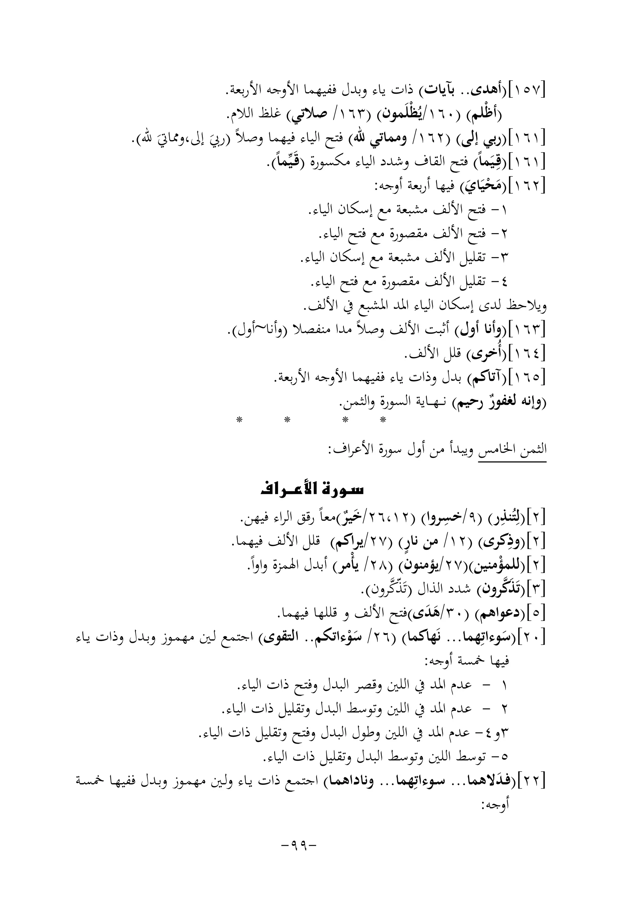 ‫]٧٥١[)أﻫﺪى.. ﺑﺂﻳﺎت( ذات ﻳﺎء وﺑﺪل ﻓﻔﻴﻬﻤﺎ اﻷوﺟﻪ اﻷرﺑﻌﺔ.‬
‫)أﻇْﻠﻢ( )٠٦١/ﻳُﻈْﻠَﻤﻮن( )٣٦١/ ﺻﻼﺗﻲ( ﻏﻠﻆ اﻟﻼم.‬
‫]١٦١[)رﺑﻲ إﻟﻰ( )٢٦١/ وﻣﻤﺎﺗﻲ ﷲ( ﻓﺘﺢ اﻟﻴﺎء ﻓﻴﻬﻤﺎ وﺻﻼً )رﰊ إﱃ،وﳑﺎﰐَ ﷲ(.‬
‫َ‬
‫]١٦١[)ﻗِـﻴَﻤﺎً( ﻓﺘﺢ اﻟﻘﺎف وﺷﺪد اﻟﻴﺎء ﻣﻜﺴﻮرة )ﻗَـﻴﱢﻤﺎً(.‬
‫]٢٦١[)ﻣﺤﻴَﺎي( ﻓﻴﻬﺎ أرﺑﻌﺔ أوﺟﻪ:‬
‫َْ َ‬
‫١- ﻓﺘﺢ اﻷﻟﻒ ﻣﺸﺒﻌﺔ ﻣﻊ إﺳﻜﺎن اﻟﻴﺎء.‬
‫٢- ﻓﺘﺢ اﻷﻟﻒ ﻣﻘﺼﻮرة ﻣﻊ ﻓﺘﺢ اﻟﻴﺎء.‬
‫٣- ﺗﻘﻠﻴﻞ اﻷﻟﻒ ﻣﺸﺒﻌﺔ ﻣﻊ إﺳﻜﺎن اﻟﻴﺎء.‬
‫٤- ﺗﻘﻠﻴﻞ اﻷﻟﻒ ﻣﻘﺼﻮرة ﻣﻊ ﻓﺘﺢ اﻟﻴﺎء.‬
‫وﻳﻼﺣﻆ ﻟﺪى إﺳﻜﺎن اﻟﻴﺎء اﳌﺪ اﳌﺸﺒﻊ ﰲ اﻷﻟﻒ.‬
‫]٣٦١[)وأﻧﺎ أول( أﺛﺒﺖ اﻷﻟﻒ وﺻﻼً ﻣﺪا ﻣﻨﻔﺼﻼ )وأﻧﺎ~أول(.‬
‫]٤٦١[)أُﺧﺮى( ﻗﻠﻞ اﻷﻟﻒ.‬
‫]٥٦١[)آﺗﺎﻛﻢ( ﺑﺪل وذات ﻳﺎء ﻓﻔﻴﻬﻤﺎ اﻷوﺟﻪ اﻷرﺑﻌﺔ.‬
‫)وإﻧﻪ ﻟﻐﻔﻮر رﺣﻴﻢ( ﻧ ــﻬـ ـﺎﻳﺔ اﻟﺴﻮرة واﻟﺜﻤﻦ.‬
‫ٌ‬
‫*‬
‫*‬
‫*‬
‫*‬
‫اﻟﺜﻤﻦ اﳋﺎﻣﺲ وﻳﺒﺪأ ﻣﻦ أول ﺳﻮرة اﻷﻋﺮاف:‬
‫‪‬‬
‫ِ‬
‫ِ‬
‫]٢[)ﻟِﺘُﻨﺬر( )٩/ﺧﺴﺮوا( )٢١،٦٢/ﺧﻴﺮ(ﻣﻌﺎً رﻗﻖ اﻟﺮاء ﻓﻴﻬﻦ.‬
‫ٌَ‬
‫ِ‬
‫ٍ‬
‫]٢[)وذﻛﺮى( )٢١/ ﻣﻦ ﻧﺎر( )٧٢/ﻳﺮاﻛﻢ( ﻗﻠﻞ اﻷﻟﻒ ﻓﻴﻬﻤﺎ.‬
‫]٢[)ﻟﻠﻤﺆﻣﻨﻴﻦ()٧٢/ﻳﺆﻣﻨﻮن( )٨٢/ ﻳﺄْﻣﺮ( أﺑﺪل اﳍﻤﺰة واواً.‬
‫ْ‬
‫َﱠ‬
‫ّﱠ‬
‫]٣[)ﺗَﺬﻛﺮون( ﺷﺪد اﻟﺬال )ﺗَﺬﻛﺮون(.‬
‫]٥[)دﻋﻮاﻫﻢ( )٠٣/ﻫﺪى(ﻓﺘﺢ اﻷﻟﻒ و ﻗﻠﻠﻬﺎ ﻓﻴﻬﻤﺎ.‬
‫ََ‬
‫]٠٢[)ﺳﻮءاﺗِﻬﻤﺎ... ﻧَﻬﺎﻛﻤﺎ( )٦٢/ ﺳﻮءاﺗﻜﻢ.. اﻟﺘﻘﻮى( اﺟﺘﻤﻊ ﻟـﲔ ﻣﻬﻤـﻮز وﺑـﺪل وذات ﻳـﺎء‬
‫َْ‬
‫َ‬
‫ﻓﻴﻬﺎ ﲬﺴﺔ أوﺟﻪ:‬
‫١ - ﻋﺪم اﳌﺪ ﰲ اﻟﻠﲔ وﻗﺼﺮ اﻟﺒﺪل وﻓﺘﺢ ذات اﻟﻴﺎء.‬
‫٢ - ﻋﺪم اﳌﺪ ﰲ اﻟﻠﲔ وﺗﻮﺳﻂ اﻟﺒﺪل وﺗﻘﻠﻴﻞ ذات اﻟﻴﺎء.‬
‫٣و٤- ﻋﺪم اﳌﺪ ﰲ اﻟﻠﲔ وﻃﻮل اﻟﺒﺪل وﻓﺘﺢ وﺗﻘﻠﻴﻞ ذات اﻟﻴﺎء.‬
‫٥- ﺗﻮﺳﻂ اﻟﻠﲔ وﺗﻮﺳﻂ اﻟﺒﺪل وﺗﻘﻠﻴﻞ ذات اﻟﻴﺎء.‬
‫]٢٢[)ﻓـﺪﻻﻫﻤﺎ... ﺳـﻮءاﺗِﻬﻤﺎ... وﻧﺎداﻫﻤـﺎ( اﺟﺘﻤـﻊ ذات ﻳـﺎء وﻟـﲔ ﻣﻬﻤـﻮز وﺑـﺪل ﻓﻔﻴﻬـﺎ ﲬﺴــﺔ‬
‫َ‬
‫أوﺟﻪ:‬
‫-٩٩-‬

 