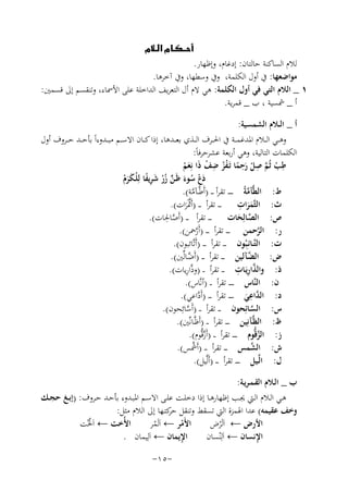 ‫‪‬‬

‫ﻟﻼم اﻟﺴﺎﻛﻨﺔ ﺣﺎﻟﺘﺎن: إدﻏﺎم، وإﻇﻬﺎر.‬
‫ﻣﻮاﺿﻌﻬﺎ: ﰲ أول اﻟﻜﻠﻤﺔ، وﰲ وﺳﻄﻬﺎ، وﰲ آﺧﺮﻫﺎ.‬
‫١ _ اﻟﻼم اﻟﺘﻲ ﻓﻲ أول اﻟﻜﻠﻤﺔ: ﻫﻲ ﻻم أل اﻟﺘﻌﺮﻳﻒ اﻟﺪاﺧﻠﺔ ﻋﻠﻰ اﻷﲰﺎء، وﺗﻨﻘﺴﻢ إﱃ ﻗﺴﻤﲔ:‬
‫أ _ ﴰﺴﻴﺔ ، ب _ ﻗﻤﺮﻳﺔ.‬
‫أ _ اﻟــﻼم اﻟﺸﻤﺴﻴﺔ:‬
‫وﻫ ــﻲ اﻟ ــﻼم اﳌﺪﻏﻤ ــﺔ ﰲ اﳊ ــﺮف اﻟ ــﺬي ﺑﻌ ــﺪﻫﺎ، إذا ﻛ ــﺎن اﻻﺳ ــﻢ ﻣﺒ ــﺪوءاً ﺑﺄﺣ ــﺪ ﺣ ــﺮوف أول‬
‫اﻟﻜﻠﻤﺎت اﻟﺘﺎﻟﻴﺔ، وﻫﻲ أرﺑﻌﺔ ﻋﺸﺮﺣﺮﻓﺎً:‬
‫ِ ِ‬
‫ِ‬
‫ِ‬
‫ﻃﺐ ﺛُﻢ ﺻﻞ رﺣﻤﺎ ﺗَـﻔﺰ ﺿﻒ ذَا ﻧِﻌﻢ‬
‫ْ ﱠ ْ َ ً ُْ ْ َ ْ‬
‫دع ﺳﻮء ﻇَـﻦ زر ﺷﺮﻳﻔﺎ ﻟِﻠـﻜﺮم‬
‫َ ْ ُ َ ﱟ ُْ َ ِ ً ْ َ َ ْ‬
‫ط: اﻟﻄﱠﺂﻣﺔُ ـ ـ ـ ـ ﺗﻘﺮأ ـ ـ )أَﻃﱠــﺂﻣﺔ(.‬
‫ﱠ‬
‫ﱠ‬
‫ث: اﻟﺜﱠﻤﺮ ِ‬
‫ﱠ‬
‫َ َات ـ ـ ـ ﺗﻘﺮأ ـ ـ )أَﲦَﺮات(.‬
‫َ‬
‫ﱠِ‬
‫ص: اﻟﺼـﺎﻟِﺤﺎت ـ ـ ـ ﺗﻘﺮأ ـ ـ )أَﺻﺎﳊﺎت(.‬
‫ﱠ َ‬
‫ر: اﻟﺮﺣﻤﻦ ـ ـ ـ ﺗﻘﺮأ ـ ـ ـ )أَرﲪﻦ(.‬
‫ﱠ‬
‫ﱠ‬
‫ت: اﻟﺘﱠــﺎﺋـِ‬
‫ﺒُﻮن ـ ـ ـ ﺗﻘﺮأ ـ ـ ـ )أَﺗﱠﺎﺋﺒﻮن(.‬
‫ﱠ‬
‫ض: اﻟﻀـﺂﻟﻴﻦ ـ ـ ـ ﺗﻘﺮأ ـ ـ )أَﺿـﺎﻟﱢﲔ(.‬
‫ﱠ‬
‫ﱠِ ِ‬
‫ِ‬
‫ذ: واﻟﺬارﻳَـﺎت ـ ـ ﺗﻘﺮأ ـ ـ )وذﱠارﻳﺎت(.‬
‫ن: اﻟﻨﱠﺎس ـ ـ ـ ـ ﺗﻘﺮأ ـ ـ )أﻧﱠﺎس(.‬
‫ِ‬
‫د: اﻟ ﱠاﻋﻲ ـ ـ ـ ـ ﺗﻘﺮأ ـ ـ ـ )أَداﻋﻲ(.‬
‫ﱠ‬
‫ﺪ َ‬
‫س: اﻟﺴـﺎﺋِﺤﻮن ـ ـ ﺗﻘﺮأ ـ ـ )أَﺳﺎﺋِﺤﻮن(.‬
‫ﱠ‬
‫ﱠ‬
‫ظ: اﻟﻈﱠـﺂﻧِﻴﻦ ـ ـ ـ ﺗﻘﺮأ ـ ـ )أَﻇﱠ‬
‫ـﺎﻧﱢﲔ(.‬
‫ز: اﻟﺰﻗﱡﻮم ـ ـ ـ ـ ﺗﻘﺮأ ـ ـ )أَزﻗﱡﻮم(.‬
‫ﱠ‬
‫ﱠ‬
‫ﱠ‬
‫ﱠ‬
‫ش: اﻟﺸﻤﺲ ـ ـ ـ ﺗﻘﺮأ ـ ـ )أَﴰﺲ(.‬
‫ل: اﻟﱠـﻴﻞ ـ ـ ـ ـ ﺗﻘﺮأ ـ ـ )أَﻟﱠﻴﻞ(.‬
‫ب _ اﻟـﻼم اﻟﻘـﻤـﺮﻳـﺔ:‬
‫ﻫــﻲ اﻟــﻼم اﻟــﱵ ﳚــﺐ إﻇﻬﺎرﻫــﺎ إذا دﺧﻠــﺖ ﻋﻠــﻰ اﻻﺳــﻢ اﳌﺒــﺪوء ﺑﺄﺣــﺪ ﺣــﺮوف: )إﺑــﻎ ﺣﺠــﻚ‬
‫وﺧﻒ ﻋﻘﻴﻤﻪ( ﻋﺪا اﳍﻤﺰة اﻟﱵ ﺗﺴﻘﻂ وﺗﻨﻘﻞ ﻛﺘـﻬﺎ إﱃ اﻟﻼم ﻣﺜﻞ:‬
‫ﺣﺮ‬
‫اﻷُﺧﺖ ← اَﳋْﺖ‬
‫اﻷَﻣﺮ ← اَﻟَﻤﺮ‬
‫اﻷرض ← اَﻟَْﺮض‬
‫ُ‬
‫ْ‬
‫ْ‬
‫اﻹﻳﻤﺎن ← اَﻟِ‬
‫ِ‬
‫ِ‬
‫ﻴﻤﺎن .‬
‫اﻹﻧﺴﺎن ← اَﻟِْﻨﺴﺎن‬
‫-٥١-‬

 