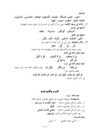 ‫اﻷﻣﺜ ـﻠـﺔ:‬
‫ِ‬
‫اﻟﺒَـﻘـ ــﺮ، اﻟﻐَـ ــﻨَﻢ، اﻟﺤـ ـ ـَﺂﻗﱠﺔ، اﻟﺠﺒَـ ــﺎل، اﻟﻜـ ــﺎﻓِﺮون، اﻟﻮاﻗِﻌـ ــﺔ، اﻟﺨﺂﺋـﻨِ ـ ــﻴﻦ، اﻟﻔ ـ ــﺂﺋِﺰون،‬
‫َ‬
‫ُ‬
‫َ َ‬
‫َ ُ‬
‫اﻟﻌـﺎﻗِﺒَﺔ، اﻟـﻘﺮﻳَﺔ، اﻟﻴَﺎﻗُﻮت، اﻟـﻤﻮت، اﻟـﻬﻮن .‬
‫َ‬
‫ُ‬
‫َ‬
‫َ‬
‫٢ _ اﻟــﻼم ﻓﻲ وﺳﻂ اﻟﻜﻠﻤﺔ: وﻫﻲ إﻣﺎ أن ﺗﻜﻮن ﰲ اﻻﺳﻢ أو ﰲ اﻟﻔﻌﻞ، وﳚﺐ إﻇﻬﺎرﻫﺎ.‬
‫أﻣﺜﻠﺘـﻬﺎ ﻓﻲ اﻻﺳﻢ:‬
‫أَﻟْﺴﻨَﺘِﻜـﻢ ، أَﻟْﻮاﻧِﻜـﻢ ، ﺳـﻠْﺴﺒِﻴﻼ ، ﺳﻠﻄَـﻨﺎ .‬
‫ُْ‬
‫َ ُ‬
‫ِ ُ‬
‫َ َ‬
‫أﻣﺜﻠﺘـﻬﺎ ﻓﻲ اﻟﻔﻌﻞ:‬
‫ِ‬
‫اﻟْﺘـَﻘﻰ، ﻓَﺎﻟْـﺘـَﻘﻤﻪُ، أَدﺧﻠْﻨﻲ، أﻧﺰﻟْﻨـَـﺎﻩُ، ﻗُـﻠـﻨـَﺎ، وﻗُـﻠْﻦ .‬
‫ْ‬
‫َ‬
‫َ‬
‫ََ‬
‫َ‬
‫٣ _ اﻟﻼم اﻟﻤﺘﻄﺮﻓﺔ: وﻫﻲ اﻟﱵ ﰲ آﺧﺮ اﳊﺮف أو اﻟﻔﻌﻞ، ﰲ:‬
‫ﻫـﻞ ، ﺑَـﻞ ، ﻗُـﻞ ، اﺟﻌﻞ .‬
‫َْ‬
‫ْ‬
‫ْ‬
‫َ ْ‬
‫وﳚﺐ إدﻏﺎم ﻫﺬﻩ اﻟﻼم ﲟﺜﻠﻬﺎ وﰲ اﻟﺮاء، وإﻇﻬﺎرﻫﺎ ﻋﻨﺪ ﺑﻘﻴﺔ اﳊﺮوف.‬
‫أﻣﺜﻠﺔ إدﻏﺎم اﻟﻼم ﻓﻲ اﻟﻼم:‬
‫ﻗُﻞ ﻻ أَﻗُﻮل‬
‫ﺑﻞ ﻻ ﺗُﻜﺮﻣﻮن‬
‫ﺑﻞ ﻻ ﻳﺨﺎﻓﻮن‬
‫ُ‬
‫ُِ‬
‫ْ‬
‫ْ‬
‫ْ‬
‫واﺟﻌﻞ ﻟّﻲ .‬
‫ﻫـﻞ ﻟَﻜﻢ‬
‫َ ْ ُ‬
‫َ َْ‬
‫أﻣﺜﻠﺔ إدﻏﺎم اﻟﻼم ﻓﻲ اﻟﺮاء:‬
‫وﻗُــﻞ رب وﳚـﺐ إﻇﻬـﺎر اﻟـﻼم ﻋﻨـﺪ ﺳـﺎﺋﺮ ﺣــﺮوف‬
‫ﺑَـﻞ رﺑ ـﱡﻜﻢ‬
‫ﱠ ُ‬
‫ﺑَـﻞ رﻓَـﻌـﻪُ‬
‫َ ﱠّ‬
‫ﱠَ‬
‫اﳍﺠﺎء اﳌﺘﺒﻘﻴﺔ، ﻣﺜﻞ:‬
‫ﺑَﻞ ﻃَﺒَﻊ، ﺑَﻞ ﺳﻮﻟَﺖ، ﻓَـﻬﻞ ﺗَﺮى، ﺑَﻞ ﻧَﺤﻦ، ﺑَﻞ زﻋﻤﺘُﻢ، ﻫﻞ ﺛُـﻮب .‬
‫ْ ﱠ‬
‫ْ ُ ْ َ‬
‫َْ ّ‬
‫َْ‬
‫ْ‬
‫إﱃ آﺧﺮ اﳊﺮوف اﳌﺘﺒﻘﻴﺔ.‬

‫‪‬‬

‫ﻣﻌﻨﺎﻩ ﻟﻐﺔ: اﻟﺰﻳﺎدة.‬
‫واﺻﻄﻼﺣﺎً: ﻫﻮإﻃﺎﻟﺔ اﻟﺼﻮت ﻋﻨﺪ اﻟﻨﻄﻖ ﺑﺎﳊﺮف، وأﺣﺮﻓﻪ ﺛﻼﺛﺔ:‬
‫َ ِ‬
‫أ _ اﻷﻟﻒ اﻟﺴﺎﻛﻦ اﳌﻔﺘﻮح ﻣﺎ ﻗﺒﻠﻪ: ذﻟِﻚ اﻟﻜـﺘَـﺎب ﻻ رﻳﺐ ﻓﻴـﻪ .‬
‫ُ َ َ‬
‫ب _ اﻟﻮاو اﻟﺴﺎﻛﻦ اﳌﻀﻤﻮم ﻣﺎ ﻗﺒﻠﻪ: ﻗُـﻮﻟُـﻮاْ .‬
‫ج _ اﻟﻴﺎء اﻟﺴﺎﻛﻦ اﳌﻜﺴﻮر ﻣﺎ ﻗﺒﻠﻪ: ﻳـﺎﻟَﻴﺘﻨِﻲ ﻗَ ﱠﻣﺖ ﻟِ‬
‫َ َ ﺪ ُ ﺤﻴَﺎﺗﻲ .‬
‫َ‬
‫ِ‬
‫وﻗﺪ ﲨﻌﺖ أﺣﺮﻓﻪ اﻟﺜﻼﺛﺔ ﰲ ﻛﻠﻤﺔ: )ﻧُﻮﺣﻴـﻬﺎ(.‬
‫ُ‬
‫َ‬
‫واﻟﻤﺪ ﻗﺴﻤﺎن:‬
‫١ ـ أﺻﻠﻲ، وﻫﻮ اﻟﻄﺒﻴﻌﻲ. ٢ ـ ﻓﺮﻋﻲ.‬
‫-٦١-‬

 