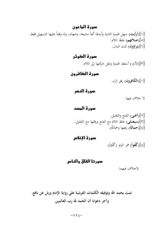 ‫‪‬‬
‫]١[)أرأﻳﺖ( ﺳﻬﻞ اﳍﻤﺰة اﻟﺜﺎﻧﻴﺔ وأﺑﺪﳍﺎ أﻟﻔﺎً ﻣﺸﺒﻌﺔ، وﺟﻬﺎن، وﻟﻪ وﻗﻔﺎً ﻋﻠﻴﻬﺎ اﻟﺘﺴﻬﻴﻞ ﻓﻘﻂ.‬
‫]٥[)ﺻﻼﺗﻬﻢ( ﻏﻠﻆ اﻟﻼم.‬
‫]٦[)ﻳﺮاؤون( ﺛﻠﺚ اﻟﺒﺪل.‬
‫‪‬‬
‫]٣[)اﻷﺑﱰ( أﺳﻘﻂ اﳍﻤﺰة وﻧﻘﻞ ﻛﺘﻬﺎ إﱃ اﻟﻼم.‬
‫ﺣﺮ‬
‫‪‬‬

‫]١[)اﻟﻜﺎﻓِﺮون( رﻗﻖ اﻟﺮاء.‬

‫‪‬‬

‫ﻻ ﺧﻼف ﻓﻴﻬﺎ.‬

‫‪‬‬

‫]٢[)أﻏﻨﻰ( اﻟﻔﺘﺢ واﻟﺘﻘﻠﻴﻞ.‬
‫]٣[)ﺳﻴﺼﻠﻰ( ﻏﻠﻆ اﻟﻼم ﻣﻊ اﻟﻔﺘﺢ ورﻗﻘﻬﺎ ﻣﻊ اﻟﺘﻘﻠﻴﻞ.‬
‫]٤[)ﺣﻤﺎﻟﺔَ( رﻓﻌﻬﺎ )ﲪﺎﻟﺔُ(.‬
‫]٤[)ﻛﻔﻮاً( ﳘﺰ اﻟﻮاو )ﻛﻔﺆاً(.‬
‫ُُ‬
‫ُُ‬

‫ﻻﺧﻼف ﻓﻴﻬﻤﺎ.‬

‫‪‬‬

‫‪‬‬

‫ﺗﻤﺖ ﺑﺤﻤﺪ اﷲ وﺗﻮﻓﻴﻘﻪ اﻟﻜﻠﻤﺎت اﻟﻔﺮﺷﻴﺔ ﻋﻠﻰ رواﻳﺔ اﻹﻣﺎم ورش ﻋﻦ ﻧﺎﻓﻊ.‬
‫وآﺧﺮ دﻋﻮاﻧﺎ أن اﻟﺤﻤﺪ ﷲ رب اﻟﻌﺎﻟﻤﻴﻦ.‬
‫-٤٢٢-‬

 