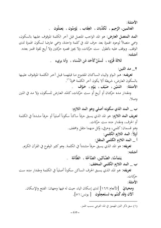 ‫اﻷﻣﺜ ـﻠـﺔ:‬
‫ِ‬
‫ﱠِ‬
‫اﻟﻌـﺎﻟﻤﻴﻦ، اﻟﺮﺣﻴﻢ ، ﺗُﻜﺬﺑَﺎن ، اﻟﻌﻘﺎب ، ﻳُﺆﻣﻨُﻮن ، ﻳَﻌﻤﻠُﻮن .‬
‫َّ‬
‫َِ‬
‫َ‬
‫َ‬
‫اﻟﻤـﺪ اﻟﻤﺘﺼﻞ اﻟﻌﺎرض: ﻫﻮ اﳌﺪ اﻟﻮاﺟﺐ اﳌﺘﺼﻞ ﻗﺒﻞ آﺧﺮ اﻟﻜﻠﻤﺔ اﳌﻮﻗﻮف ﻋﻠﻴـﻬﺎ ﺑﺎﻟﺴﻜﻮن،‬
‫وﲰﻲ ﻣﺘﺼﻼً ﻟﻮﺟﻮد اﳍﻤﺰة ﺑﻌﺪ ﺣﺮف اﳌﺪ ﰲ ﻛﻠﻤﺔ واﺣﺪة، وﲰﻲ ﻋﺎرﺿﺎ ﻟﺴﻜﻮن اﳍﻤﺰة ﻟﺪى‬
‫اﻟﻮﻗﻒ. وﻳﻮﻗﻒ ﻋﻠﻴـﻪ ﺑﺎﻟﻄﻮل ﺳﺖ ﻛﺎت، وﻻ ﳚﻮز ﻗﺼﺮﻩ ﻛﺘﲔ وﻻ أرﺑﻊ ﻟﻘﻮة اﳍﻤﺰ ﺑﻌﺪﻩ.‬
‫ﺣﺮ‬
‫ﺣﺮ‬
‫أﻣﺜــﻠﺘـﻪ:‬
‫ﺛَﻼﺛَﺔَ ﻗُـﺮوء ، ﻟَﺴﺘُﻦ ﻛﺄَﺣﺪ ﻣﻦ اﻟـﻨﱢﺴﺎء ، وأﻧﺎ ﺑﺮيء .‬
‫ﱠَ َ ّ‬
‫ُ‬
‫َ‬
‫٢_ ﻣـﺪ اﻟﻠـﻴﻦ:‬
‫ﺗﻌﺮﻳﻔ ــﻪ: ﻫ ــﻮ اﻟـ ـﻮاو واﻟﻴ ــﺎء اﻟﺴ ــﺎﻛﻨﺎن اﳌﻔﺘ ــﻮح ﻣ ــﺎ ﻗﺒﻠﻬﻤ ــﺎ ﻗﺒ ــﻞ آﺧ ــﺮ اﻟﻜﻠﻤ ــﺔ اﳌﻮﻗ ــﻮف ﻋﻠﻴـ ــﻬﺎ‬
‫ﺑﺎﻟﺴﻜﻮن اﻟﻌﺎرض، ﺷﺮﻳﻄﺔ أﻻ ﻳﻜﻮن آﺧﺮ اﻟﻜﻠﻤﺔ ﳘﺰة) ١(.‬
‫اﻷﻣﺜــﻠﺔ: اﺛﻨَـﺘَـﻴﻦ ، ﺿ ْﻴﻒ ، ﻳَـﻮم ، ﺧـﻮف .‬
‫َ‬
‫ْ‬
‫َْ‬
‫ْ‬
‫وﻣﻘــﺪار ﻣــﺪﻩ ﻛﺘــﺎن أو أرﺑــﻊ أو ﺳــﺖ ﻛــﺎت، ﻛﺎﳌــﺪ اﻟﻌــﺎرض ﻟﻠﺴــﻜﻮن، وﻻ ﻣــﺪ ﰲ اﻟﻠــﲔ‬
‫ﺣﺮ‬
‫ﺣﺮ‬
‫وﺻﻼ.‬
‫ب _ اﻟﻤـﺪ اﻟﺬي ﺳﻜﻮﻧـﻪ أﺻﻠﻲ وﻫﻮ اﻟﻤﺪ اﻟﻼزم:‬
‫ﺗﻌﺮﻳﻒ اﻟﻤﺪ اﻟﻼزم: ﻫﻮ اﳌﺪ اﻟﺬي ﻳﺴﺒﻖ ﺣﺮﻓﺎً ﺳﺎﻛﻨﺎً ﺳﻜﻮﻧﺎً أﺻﻠﻴﺎً أو ﺣﺮﻓـﺎً ﻣﺸـﺪداً ﰲ اﻟﻜﻠﻤـﺔ‬
‫أو اﳊﺮف، وﻣﻘﺪار ﻣﺪﻩ ﺳﺖ ﻛﺎت.‬
‫ﺣﺮ‬
‫وﻫﻮ ﻗﺴﻤﺎن: ﻛﻠﻤﻲ، وﺣﺮﰲ، ﻛﻞ ﻣﻨـﻬﻤﺎ ﻣﺜﻘﻞ وﳐﻔﻒ.‬
‫و‬
‫أوﻻً: اﻟﻤﺪ اﻟﻼزم اﻟﻜﻠﻤﻲ:‬
‫أ _ اﻟﻤﺪ اﻟﻼزم اﻟﻜﻠﻤﻲ اﻟﻤﺜﻘﻞ:‬
‫ﺗﻌﺮﻳﻔﻪ: ﻫﻮ اﳌﺪ اﻟﺬي ﻳﺴﺒﻖ ﺣﺮﻓﺎً ﻣﺸﺪداً ﰲ اﻟﻜﻠﻤﺔ. وﻫﻮ ﻛﺜﲑ اﻟﻮﻗﻮع ﰲ اﻟﻘﺮآن اﻟﻜﺮﱘ.‬
‫أﻣﺜــﻠﺘـﻪ:‬
‫ﱠ‬
‫ﻳَـﺘَﻤﺂﺳﺎ، اﻟﻀــﺂﻟـّﻴﻦ، اﻟﺼﺂ ﱠﺔ ، اﻟﻄﱠـﺂﻣﺔ .‬
‫ﱠﺧ‬
‫ﱠ‬
‫َ ﱠ‬
‫ب _ اﻟﻤﺪ اﻟﻼزم اﻟﻜﻠﻤﻲ اﻟﻤﺨﻔﻒ:‬
‫ﺗﻌﺮﻳﻔـﻪ: ﻫــﻮ اﳌــﺪ اﻟـﺬي ﻳﺴــﺒﻖ اﳊــﺮف اﻟﺴـﺎﻛﻦ ﺳــﻜﻮﻧﺎً أﺻــﻠﻴﺎً ﰲ اﻟﻜﻠﻤـﺔ وﻣﻘــﺪار ﻣــﺪﻩ ﺳــﺖ‬
‫ﻛﺎت.‬
‫ﺣﺮ‬
‫اﻷﻣﺜﻠﺔ:‬
‫وﻣﺤﻴﺎي ]اﻷﻧﻌﺎم:٢٦١[ ﻟﺪى إﺳﻜﺎن اﻟﻴﺎء ﺣﻴﺚ ﻟﻪ ﻓﻴﻬﺎ وﺟﻬﺎن: اﻟﻔﺘﺢ واﻹﺳﻜﺎن.‬
‫ْ‬
‫آﻵن وﻗَﺪ ﻛﻨﺘُﻢ ﺑـﻪ ﺗَﺴﺘَ ِ‬
‫ﻌﺠﻠُﻮن ] ﻳﻮﻧﺲ:١٥[.‬
‫َ ُ‬
‫)١( ﺳﺒﻖ ذﻛﺮ اﻟﻠﲔ اﳌﻬﻤﻮز ﰲ اﳌﺪ اﻟﻔﺮﻋﻲ ﺑﺴﺒﺐ اﳍﻤﺰ.‬

‫-٣٢-‬

 