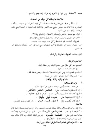 ‫ﺳﺎﺑﻌﺎ: اﻻﺳﺘﻄﺎﻟﺔ: وﻫﻲ ﻃﻮل ﰲ ج وﻟﻪ ﺣﺮف واﺣﺪ وﻫﻮ )اﻟﻀﺎد(.‬
‫اﳌﺨﺮ‬
‫ﻣﻼﺣﻈﺔ ﻣﺎ ﻳﺘﻄﻠﺒﻪ ﻛﻞ ﺣﺮف ﻣﻦ اﻟﺼﻔﺎت‬
‫ﻻ ﺑــﺪ ﻟﻜــﻞ ﺣــﺮف ﻣــﻦ ﲬــﺲ ﺻــﻔﺎت ﻣﺘﻀــﺎدة، أي ﻻﺑــﺪ ﻟﻠﺤــﺮف ﻣــﻦ أن ﻳﺘﺼــﻒ ﺑﺄﺣــﺪ‬
‫اﻟﻀــﺪﻳﻦ، ﻓــﺈذا ﻛــﺎن ﻓﻴ ــﻪ اﳍﻤــﺲ اﻣﺘﻨــﻊ ﻋﻨ ــﻪ اﳉﻬــﺮ. وإذاﻛــﺎن ﻓﻴ ــﻪ اﻟﺸــﺪة أو اﻟﺒﻴﻨﻴــﺔ اﻣﺘﻨــﻊ ﻋﻠﻴ ــﻪ‬
‫اﻟﺮﺧﺎوة، وإﻟﻴﻚ ﻣﺜﻼ ﻋﻠﻰ ذﻟﻚ:‬
‫ اﻟﺒــﺎء: ﻫﻮ ﻣﺘﺼﻒ ﺑﺎﳉﻬﺮ واﻟﺸﺪة و اﻻﺳﺘﻔﺎل واﻻﻧﻔﺘﺎح واﻹذﻻق.‬‫ اﳊﺎء: ﻫﻮ ﻣﺘﺼﻒ ﺑﺎﳍﻤﺲ واﻟﺮﺧﺎوة واﻻﺳﺘﻔﺎل واﻻﻧﻔﺘﺎح واﻻﺻﻤﺎت.‬‫ﻓﺤﺮوف اﻟﺼﻔﺎت ﻏﲑ اﳌﺘﻀﺎدة ﰲ ﻛﻞ ﻣﻨـﻬﺎ ﻳﻮﺟﺪ ﺳﺖ ﺻﻔﺎت.‬
‫ﲬﺲ ﻣﺘﻀﺎدة وﺻﻔﺔ ﻏﲑ ﻣﺘﻀﺎدة إﻻ اﻟﺮاء اﻟﺬي ﻓﻴـﻪ ﺳﺒﻊ ﺻﻔﺎت، ﲬـﺲ ﻣﺘﻀـﺎدة وﺻـﻔﺘﺎن ﻏـﲑ‬
‫ﻣﺘﻀﺎدﺗﲔ.‬
‫ﺛﺎﻧﻴﺎ: ﺻﻔﺎت اﻟﺤﺮوف اﻟﻌﺎرﺿﺔ )اﻟﺰاﺋﺪة(:‬
‫اﻟﺘﻔﺨﻴــﻢ واﻟﺘﺮﻗﻴﻖ:‬
‫ِ‬
‫اﻟﺘﻔﺨﻴﻢ: ﻫﻮ ﲰَﻦ ﻳﻄﺮأ ﻋﻠﻰ ﺟﺴﻢ اﳊﺮف وﻫﻮ ﺻﻔﺔ زاﺋﺪة.‬
‫واﻷﺣﺮف اﳌﻔﺨﻤﺔ ﻗﺴﻤﺎن:‬
‫أ - ﻗﺴﻢ ﻳﻔﺨﻢ داﺋﻤﺎ وﻫﻲ أﺣﺮف اﻻﺳﺘﻌﻼء اﻟﺴﺒﻌﺔ: )ﺧﺺ ﺿﻐﻂ ﻗﻆ(.‬
‫ب - ﻗﺴﻢ ﻳﺮﻗﻖ أﺣﻴﺎﻧﺎ وﻳﻔﺨﻢ أﺣﻴﺎﻧﺎ وﻫﻲ أرﺑﻌﺔ:‬
‫)اﻟﻼم واﻟﺮاء واﻷﻟﻒ واﻟﻐﻨﺔ(.‬
‫أ - أﺣﺮف اﻻﺳﺘﻌﻼء:‬
‫ﻫﻲ ﻣﻔﺨﻤﺔ داﺋﻤﺎ وأﻗﻮى درﺟﺎت ﺗﻔﺨﻴﻢ ﺣﺮف اﻻﺳﺘﻌﻼء‬
‫ إذا ﻛﺎن ﻣﻔﺘﻮﺣﺎ ﺑﻌﺪﻩ أﻟﻒ، ﻣﺜﻞ: اﻟﺼﺎﺋﻤﻴﻦ ؛ اﻟﻐَﺎﺋﺒﻴﻦ ؛ ﻟﻠﻄَﺎﺋﻔﻴﻦ .‬‫ﱠ‬
‫ ﰒ إذا ﻛﺎن ﻣﻔﺘﻮﺣﺎ ﻟﻴﺲ ﺑﻌﺪﻩ أﻟﻒ، ﻣﺜﻞ: ﺿﺮب ؛ ﻃَﺒَﻊ ؛ دﺧﻠﻮا .‬‫َ‬
‫ََ‬
‫ُِ‬
‫ ﰒ إذا ﻛﺎن ﻣﻀﻤﻮﻣﺎ، ﻣﺜﻞ: ﺿﺮب ؛ ﻃُﻮﺑَﻰ ؛ وﻗُﻮﻟﻮا .‬‫ِ‬
‫ِ‬
‫ ﰒ إذا ﻛﺎن ﻣﻜﺴﻮرا، ﻣﺜﻞ: دﺧﻠﺖ ؛ ﻗِﺴﻤـﺔ ؛ ﺿﻴـﺰى . وﻫﻮ أدﱏ درﺟﺎت اﻟﺘﻔﺨﻴﻢ.‬‫ُ‬
‫ْ‬
‫ﻣﻼﺣﻈﺔ:‬
‫وإذا ﻛﺎن ﺣـﺮف اﻻﺳـﺘﻌﻼء ﺳـﺎﻛﻨﺎ ﻓﻤﺮﺗﺒـﺔ ﺗﻔﺨﻴﻤـﻪ ﲝﺴـﺐ ﻛـﺔ اﳊـﺮف اﻟـﺬي ﻳﺴـﺒﻘﻪ: ﻓﻤـﺎ ﻛـﺎن‬
‫ﺣﺮ‬
‫ﺳــﺎﻛﻨﺎ ﺑﻌــﺪ ﻓــﺘﺢ ؛ ﻣﺜــﻞ ﻣﻄْﻠــﻊ اﻟﻔﺠــﺮ، ﻣﻐــﺮب اﻟﺸــﻤﺲ ﻓﻬــﻮ ﻣــﻦ اﳌﺮﺗﺒــﺔ اﻟﺜﺎﻧﻴــﺔ. وﻣــﺎ ﻛــﺎن‬
‫َْ‬
‫َ‬
‫ﺳﺎﻛﻨﺎ ﺑﻌﺪ ﺿﻢ، ﻣﺜﻞ: اﻟـﻤﻄْﻤﺌﻨﺔ ؛ ﻣﻘﻤﺤﻮن ﻓﻬﻮ ﻣﻦ اﳌﺮﺗﺒـﺔ اﻟﺜﺎﻟﺜـﺔ. وﻣـﺎ ﻛـﺎن ﺳـﺎﻛﻨﺎ ﺑﻌـﺪ‬
‫ُْ‬
‫ُ‬
‫ِ‬
‫ﻛﺴﺮ ﻓﻬﻮ ﻣﻦ اﳌﺮﺗﺒﺔ اﻟﺮاﺑﻌﺔ، ﻣﺜﻞ: اﻟﻤﺼﺒﺎح .‬
‫ْ‬
‫ب - اﻷﺣﺮف اﻟﺘﻲ ﺗﻔﺨﻢ أﺣﻴﺎﻧﺎ وﺗﺮﻗﻖ أﺣﻴﺎﻧﺎ: وﻫﻲ أرﺑﻌﺔ:‬
‫-٩٣-‬

 