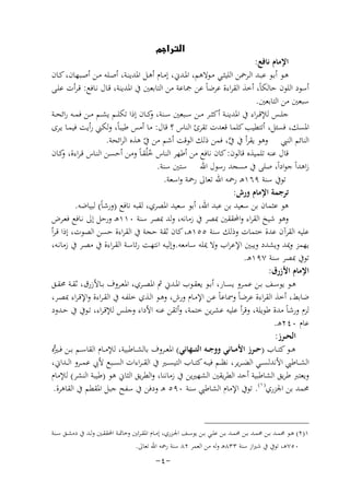 ‫‪‬‬

‫اﻹﻣﺎم ﻧﺎﻓﻊ:‬
‫ﻫــﻮ أﺑــﻮ ﻋﺒــﺪ اﻟــﺮﲪﻦ اﻟﻠﻴﺜــﻲ ﻣــﻮﻻﻫﻢ، اﳌــﺪﱐ، إﻣــﺎم أﻫــﻞ اﳌﺪﻳﻨــﺔ، أﺻــﻠﻪ ﻣــﻦ أﺻــﺒﻬﺎن، ﻛــﺎن‬
‫أﺳﻮد اﻟﻠﻮن ﺣﺎﻟﻜﺎً، أﺧﺬ اﻟﻘﺮاءة ﻋﺮﺿﺎً ﻋﻦ ﲨﺎﻋﺔ ﻣﻦ اﻟﺘﺎﺑﻌﲔ ﰲ اﳌﺪﻳﻨﺔ، ﻗـﺎل ﻧـﺎﻓﻊ: ﻗـﺮأت ﻋﻠـﻰ‬
‫ﺳﺒﻌﲔ ﻣﻦ اﻟﺘﺎﺑﻌﲔ.‬
‫ﺟﻠــﺲ ﻟﻺﻗ ـﺮاء ﰲ اﳌﺪﻳﻨــﺔ أﻛﺜــﺮ ﻣــﻦ ﺳــﺒﻌﲔ ﺳــﻨﺔ، ﻛــﺎن إذا ﺗﻜﻠــﻢ ﻳﺸــﻢ ﻣــﻦ ﻓﻤــﻪ راﺋﺤــﺔ‬
‫و‬
‫اﳌﺴﻚ، ﻓﺴﺌﻞ، أﺗﺘﻄﻴﺐ ﻛﻠﻤﺎ ﻗﻌﺪت ﺗﻘﺮئ اﻟﻨﺎس ؟ ﻗﺎل: ﻣﺎ أﻣﺲ ﻃﻴﺒﺎً، وﻟﻜﲏ رأﻳﺖ ﻓﻴﻤـﺎ ﻳـﺮى‬
‫اﻟﻨﺎﺋﻢ اﻟﻨﱯ وﻫﻮ ﻳﻘﺮأ ﰲ ﰲ، ﻓﻤﻦ ذﻟﻚ اﻟﻮﻗﺖ أﺷﻢ ﻣﻦ ﰲ ﻫﺬﻩ اﻟﺮاﺋﺤﺔ.‬
‫ﱠ‬
‫ّ‬
‫ﻗﺎل ﻋﻨﻪ ﺗﻠﻤﻴﺬﻩ ﻗﺎﻟﻮن: ﻛﺎن ﻧﺎﻓﻊ ﻣﻦ أﻃﻬﺮ اﻟﻨﺎس ﺧﻠُﻘـﺎً وﻣـﻦ أﺣﺴـﻦ اﻟﻨـﺎس ﻗـﺮاءة، ﻛـﺎن‬
‫و‬
‫ُ‬
‫زاﻫﺪاً ﺟﻮاداً، ﺻﻠﻰ ﰲ ﻣﺴﺠﺪ رﺳﻮل اﷲ ﺳﺘﲔ ﺳﻨﺔ.‬
‫ﺗﻮﰲ ﺳﻨﺔ ٩٦١ﻫـ رﲪﻪ اﷲ ﺗﻌﺎﱃ رﲪﺔ واﺳﻌﺔ.‬
‫ﺗﺮﺟﻤﺔ اﻹﻣﺎم ورش:‬
‫ﻫﻮ ﻋﺜﻤﺎن ﺑﻦ ﺳﻌﻴﺪ ﺑﻦ ﻋﺒﺪ اﷲ، أﺑﻮ ﺳﻌﻴﺪ اﳌﺼﺮي، ﻟﻘﺒﻪ ﻧﺎﻓﻊ )ورﺷﺎً( ﻟﺒﻴﺎﺿﻪ.‬
‫وﻫﻮ ﺷﻴﺦ اﻟﻘﺮاء واﶈﻘﻘﲔ ﲟﺼﺮ ﰲ زﻣﺎﻧﻪ، وﻟﺪ ﲟﺼﺮ ﺳﻨﺔ ٠١١ﻫـ ورﺣﻞ إﱃ ﻧـﺎﻓﻊ ﻓﻌـﺮض‬
‫ﻋﻠﻴﻪ اﻟﻘﺮآن ﻋﺪة ﺧﺘﻤﺎت وذﻟﻚ ﺳﻨﺔ ٥٥١ﻫـ، ﻛﺎن ﺛﻘﺔ ﺣﺠﺔ ﰲ اﻟﻘﺮاءة ﺣﺴﻦ اﻟﺼﻮت، إذا ﻗـﺮأ‬
‫ﻳﻬﻤﺰ وﳝﺪ وﻳﺸﺪد وﻳﺒﲔ اﻹﻋﺮاب وﻻ ﳝﻠﻪ ﺳـﺎﻣﻌﻪ.وإﻟﻴـﻪ اﻧﺘﻬـﺖ رﺋﺎﺳـﺔ اﻟﻘـﺮاءة ﰲ ﻣﺼـﺮ ﰲ زﻣﺎﻧـﻪ،‬
‫ﺗﻮﰲ ﲟﺼﺮ ﺳﻨﺔ ٧٩١ﻫـ.‬
‫اﻹﻣﺎم اﻷزرق:‬
‫ﻫــﻮ ﻳﻮﺳــﻒ ﺑــﻦ ﻋﻤــﺮو ﻳﺴــﺎر، أﺑــﻮ ﻳﻌﻘــﻮب اﳌــﺪﱐ ﰒ اﳌﺼــﺮي، اﳌﻌــﺮوف ﺑــﺎﻷزرق، ﺛﻘــﺔ ﳏﻘــﻖ‬
‫ﺿﺎﺑﻂ، أﺧﺬ اﻟﻘﺮاءة ﻋﺮﺿﺎً وﲰﺎﻋﺎً ﻋـﻦ اﻹﻣـﺎم ورش، وﻫـﻮ اﻟـﺬي ﺧﻠﻔـﻪ ﰲ اﻟﻘـﺮاءة واﻹﻗـﺮاء ﲟﺼـﺮ،‬
‫ﻟﺰم ورﺷﺎً ﻣﺪة ﻃﻮﻳﻠﺔ، وﻗﺮأ ﻋﻠﻴﻪ ﻋﺸﺮﻳﻦ ﺧﺘﻤﺔ، وأﺗﻘﻦ ﻋﻨﻪ اﻷداء وﺟﻠـﺲ ﻟﻺﻗـﺮاء، ﺗـﻮﰲ ﰲ ﺣـﺪود‬
‫ﻋﺎم ٠٤٢ﻫـ.‬
‫اﻟﺤــﺮز:‬
‫ﻫــﻮ ﻛﺘــﺎب )ﺣــﺮز اﻷﻣــﺎﻧﻲ ووﺟــﻪ اﻟﺘ ــﻬﺎﻧﻲ( اﳌﻌــﺮوف ﺑﺎﻟﺸــﺎﻃﺒﻴﺔ، ﻟﻺﻣــﺎم اﻟﻘﺎﺳــﻢ ﺑــﻦ ﻓ ـ ﱡﻩ‬
‫ﲑ‬
‫اﻟﺸ ــﺎﻃﱯ اﻷﻧﺪﻟﺴ ــﻲ اﻟﻀ ـﺮﻳﺮ، ﻧﻈ ــﻢ ﻓﻴ ــﻪ ﻛﺘ ــﺎب اﻟﺘﻴﺴ ــﲑ ﰲ اﻟﻘـ ـﺮاءات اﻟﺴ ــﺒﻊ ﻷﰊ ﻋﻤ ــﺮو اﻟ ــﺪاﱐ،‬
‫وﻳﻌﺘﱪ ﻃﺮﻳﻖ اﻟﺸﺎﻃﺒﻴﺔ أﺣﺪ اﻟﻄﺮﻳﻘﲔ اﻟﺸﻬﲑﻳﻦ ﰲ زﻣﺎﻧﻨﺎ، واﻟﻄﺮﻳﻖ اﻟﺜﺎﱐ ﻫﻮ )ﻃﻴﺒﺔ اﻟﻨﺸﺮ( ﻟﻺﻣﺎم‬
‫ﳏﻤﺪ ﺑﻦ اﳉﺰري) ١(. ﺗﻮﰲ اﻹﻣﺎم اﻟﺸﺎﻃﱯ ﺳﻨﺔ ٠٩٥ ﻫـ ودﻓﻦ ﰲ ﺳﻔﺢ ﺟﺒﻞ اﳌﻘﻄﻢ ﰲ اﻟﻘﺎﻫﺮة.‬

‫١)٢( ﻫــﻮ ﳏﻤــﺪ ﺑــﻦ ﳏﻤــﺪ ﺑــﻦ ﳏﻤــﺪ ﺑــﻦ ﻋﻠــﻲ ﺑــﻦ ﻳﻮﺳــﻒ اﳉــﺰري، إﻣــﺎم اﳌﻘ ـﺮﺋﲔ وﺧﺎﲤــﺔ اﶈﻘﻘــﲔ وﻟــﺪ ﰲ دﻣﺸــﻖ ﺳــﻨﺔ‬
‫٠٥٧ﻫـ، ﺗﻮﰲ ﰲ ﺷﲑاز ﺳﻨﺔ ٣٣٨ﻫـ وﻟﻪ ﻣﻦ اﻟﻌﻤﺮ ٢٨ ﺳﻨﺔ رﲪﻪ اﷲ ﺗﻌﺎﱃ.‬

‫-٤-‬

 