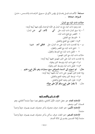 ‫ﺳ ـ ـ ـ ــﺎﺑﻌﺎً: اﻷﻟﻔ ـ ـ ـ ــﺎت ﻗﺒ ـ ـ ـ ــﻞ )ﻫ ـ ـ ـ ــﺎ( ﰲ رؤوس اﻵي ﰲ ﺳ ـ ـ ـ ــﻮرﰐ اﻟﻨﺎزﻋ ـ ـ ـ ــﺎت واﻟﺸ ـ ـ ـ ــﻤﺲ ، ﻣﺜ ـ ـ ـ ــﻞ:‬
‫ﻓﺴﻮاﻫﺎ، ﺿﺤﺎﻫﺎ .‬
‫ﺣـﺎﻻت ذات اﻟﻴﺎء ﻣﻊ اﻟﺒﺪل:‬
‫ﻋﻨﺪ وﺟﻮد ذات اﻟﻴﺎء ﻣﻊ ﻣﺪ اﻟﺒﺪل ﰲ اﻵﻳﺔ اﻟﻮاﺣﺪة ﻳﻜﻮن ﻓﻴﻬﺎ أرﺑﻌﺔ أوﺟﻪ:‬
‫ﻵدم.. أﺑَﻰ ﻓﻔﻲ اﻟﺒﺪل:‬
‫أ - إذا ﺳﺒﻖ اﻟﺒﺪل ذات اﻟﻴﺎء، ﻣﺜﻞ آﺗﻰ‬
‫١ -اﻟﻘﺼﺮ ﻣﻊ ﻓﺘﺢ ذات اﻟﻴﺎء.‬
‫٢ -اﻟﺘﻮﺳﻂ ﻣﻊ اﻟﺘﻘﻠﻴﻞ.‬
‫٣و٤- اﻟﻄﻮل ﻣﻊ اﻟﻔﺘﺢ واﻟﺘﻘﻠﻴﻞ.‬
‫ب - إذا ﺗَﻘﺪﻣﺖ ذات اﻟﻴﺎء ﻋﻠﻰ ﻣﺪ اﻟﺒﺪل، ﻣﺜﻞ ﻓﺘﻠﻘﻰ آدم ﻓﻔﻴﻬﺎ:‬
‫١ - ﻓﺘﺢ ذات اﻟﻴﺎء ﻣﻊ اﻟﻘﺼﺮ واﻟﻄﻮل.‬
‫٢ - ﺗﻘﻠﻴﻞ ذات اﻟﻴﺎء ﻣﻊ اﻟﺘﻮﺳﻂ واﻟﻄﻮل.‬
‫ﺣﺎﻻت ذات اﻟﻴﺎء ﻣﻊ اﻟﻠﲔ اﳌﻬﻤﻮز:‬
‫إذا ﺗﻘﺪﻣﺖ ذات اﻟﻴﺎء ﻋﻠﻰ اﻟﻠﲔ اﳌﻬﻤﻮز ﻓﻔﻴﻬﺎ أرﺑﻌﺔ أوﺟﻪ:‬
‫١و٢- ﻓﺘﺢ ذات اﻟﻴﺎء وﺗﻮﺳﻂ اﻟﻠﲔ وﻃﻮﻟﻪ.‬
‫٣و٤- ﺗﻘﻠﻴﻞ ذات اﻟﻴﺎء وﺗﻮﺳﻂ اﻟﻠﲔ وﻃﻮﻟﻪ.‬
‫ﻣﺜﺎل: ﺛﻢ اﺳﺘﻮى إﻟﻰ اﻟﺴﻤﺎء ﻓﺴﻮاﻫﻦ ﺳﺒﻊ ﺳﻤﺎوات وﻫﻮ ﺑﻜﻞ ﺷﻲء ﻋﻠﻴﻢ .‬
‫وإذا ﺗﻘﺪم اﻟﻠﲔ اﳌﻬﻤﻮز ﻋﻠﻰ ذات اﻟﻴﺎء ﻓﻔﻴﻬﺎ أرﺑﻌﺔ أوﺟﻪ:‬
‫١و٢- ﺗﻮﺳﻂ اﻟﻠﲔ وﻋﻠﻴﻪ اﻟﻔﺘﺢ واﻟﺘﻘﻠﻴﻞ.‬
‫٣و٤- ﻃﻮل اﻟﻠﲔ وﻋﻠﻴﻪ اﻟﻔﺘﺢ واﻟﺘﻘﻠﻴﻞ.‬
‫ِ‬
‫ﻣﺜﺎل: ﻻ ﻳﻘﺪر ﻋﻠﻰ ﺷﻲء وﻫﻮ ﻛ ﱞ ﻋﻠﻰ ﻣﻮﻻﻩ‬
‫ٍ ُ َ َﻞ‬
‫ُ‬
‫‪‬‬
‫ِ‬
‫اﻹدﻏــﺎم اﻟﻌــﺎم: ﻫــﻮ ﺟﻌــﻞ اﳊــﺮف اﻷول ﻛﺎﻟﺜــﺎﱐ، اﻟﻨﻄــﻖ ﻬﺑﻤــﺎ ﺣﺮﻓـﺎً ﻣﺸــﺪداً ﻛﺎﻟﺜــﺎﱐ، وﻫــﻮ‬
‫ﻗﺴﻤﺎن: ﻛﺒﲑ، وﺻﻐﲑ.‬
‫اﻹدﻏ ــﺎم اﻟﻜﺒﻴ ــﺮ: ﻫ ــﻮ اﻟﺘﻘ ــﺎء ﺣ ــﺮف ﻣﺘﺤ ــﺮك ﺑ ــﺂﺧﺮ ﻣﺘﺤ ــﺮك، ﲝﻴ ــﺚ ﻳﺼ ـﲑان ﺣﺮﻓ ـﺎً واﺣ ــﺪاً‬
‫ﻣﺸﺪداً.‬
‫اﻹدﻏ ــﺎم اﻟﺼ ــﻐﻴﺮ: ﻫ ــﻮ اﻟﺘﻘ ــﺎء ﺣ ــﺮف ﺳ ــﺎﻛﻦ ﺑ ــﺂﺧﺮ ﻣﺘﺤ ــﺮك، ﲝﻴ ــﺚ ﻳﺼ ـﲑان ﺣﺮﻓ ـﺎً واﺣ ــﺪاً‬
‫ﻣﺸﺪداً ﻛﻼ اﻟﻘﺴﻤﲔ ﻳﻨﻘﺴﻢ إﱃ ﺛﻼﺛﺔ أﻗﺴﺎم:‬
‫و‬
‫-٤٤-‬

 