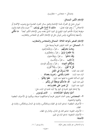 ‫)ﻣﺘﻤﺎﺛﻞ - ﻣﺘﺠﺎﻧﺲ - ﻣﺘﻘﺎرب(.‬
‫اﻹدﻏﺎم اﻟﻜﺒﻴﺮ اﻟﻤﺘﻤﺎﺛﻞ:‬
‫ﻟـ ــﻮرش ﻣﺜـ ــﻞ ﰲ اﻟﻘـ ــﺮآن ﳍـ ــﺬا اﻹدﻏـ ــﺎم واﻓـ ــﻖ ﺳـ ــﺎﺋﺮ اﻟﻘ ـ ـﺮاء اﻟﻌﺸـ ــﺮة ﻣـ ــﻊ وﺟـ ــﻮب اﻹﴰـ ــﺎم أو‬
‫اﻻﺧــﺘﻼس )١(، وﻫــﻮ ﻗﻮﻟــﻪ ﺗﻌــﺎﱃ: ﻣﺎﻟــﻚ ﻻ ﺗَﺄﻣﻨ ـﱠﺎ ﻋﻠَــﻰ ﻳُﻮﺳــﻒ )٢( ﺣﻴــﺚ )ﻻ( ﻧﺎﻓﻴــﺔ واﻟﻨــﻮن‬
‫َ‬
‫ُ‬
‫ﻣﺮﻓﻮﻋﺔ إﻋﺮاﺑﺎً، ﻓﺄُدﻏﻢ اﻟﻨﻮن اﳌﺮﻓﻮع ﰲ اﻟﻨﻮن اﻟﺬي ﺑﻌﺪﻩ، وﻣﻦ اﻹدﻏﺎم اﻟﻜﺒﲑ أﻳﻀـﺎً ﻣـﺎ ﻣ ﱠ‬
‫َ َﻜﻨّـﻲ‬
‫ِ‬
‫وأﺻﻠﻬﺎ )ﻣﺎﻣﻜﻨَﲏ(، وﻟﻴﺲ ﻟﻮرش ﻣﺜﻞ ﰲ اﻹدﻏﺎم اﻟﻜﺒﲑ ﰲ اﳌﺘﺠﺎﻧﺲ واﳌﺘﻘﺎرب.‬
‫اﻹدﻏﺎم اﻟﺼﻐﻴﺮ ﺑﺄﻧﻮاﻋﻪ اﻟﺜﻼﺛﺔ: اﻟﻤﺘﻤﺎﺛﻞ واﻟﻤﺘﺠﺎﻧﺲ واﻟﻤﺘﻘﺎرب.‬
‫١ ـ اﻟﻤﺘﻤــﺎﺛﻞ: ﻫﻮ اﲢﺎد اﳊﺮﻓﲔ ﳐﺮﺟﺎً وﺻﻔﺔ ﻣﺜﻞ:‬
‫رﺑِﺤﺖ ﺗِـﺠـﺮﺗُـﻬﻢ ـ ـ ـ ﺗﻘﺮأ ـ ـ )ﲝﺘﱢﺠﺎرﻬﺗﻢ(.‬
‫َ َ ْ ََ ُ‬
‫إِذا ﻃَﻠَﻌﺖ ﺗَـﺰاور ـ ـ ﺗﻘﺮأ ـ ـ )ﻃﻠﻌﺘﱠـﺰاور(.‬
‫َ‬
‫َ َ ْ َ َُ‬
‫ﱠ‬
‫وﻗَﺪ دﺧﻠُﻮاْ ـ ـ ـ ـ ﺗﻘﺮأ ـ ـ )وﻗَﺪﺧـﻠﻮا(.‬
‫َ ْ ََ‬
‫إِذ ذﻫﺐ ـ ـ ـ ﺗﻘﺮأ ـ ـ ـ )إذﱠﻫﺐ(.‬
‫ْ ََ‬
‫َ‬
‫ِ‬
‫ِ‬
‫رﱡ‬
‫ﻳَﺪ ﻛﻜﻢ اﻟﻤﻮت ـ ـ ـ ﺗﻘﺮأ ـ ـ ـ )ﻳﺪﻛﻢ اﳌﻮت(.‬
‫رْ ُ َ‬
‫ﻗُﻞ ﻻ أَﻗُﻮل ـ ـ ﺗﻘﺮأ ـ ـ ـ )ﻗُﻼﱠ أَﻗُﻮل(.‬
‫ُ‬
‫ْ‬
‫اﻟﻔﺎء ﻋﻨﺪ اﻟﻔﺎء: ﻓَﻼ ﻳُﺴﺮف ﻓِﻲ اﻟـﻘﺘﻞ .‬
‫ِْ‬
‫َ‬
‫ِ‬
‫اﻟﺒﺎء ﻋﻨﺪ اﻟﺒﺎء: اذﻫﺐ ﺑِﻜﺘَـﺎﺑِﻲ ، إِﺿﺮب ﺑِﻌﺼﺎك .‬
‫ِْ َ َ‬
‫َ ْ‬
‫اﻟﻮاو اﻟﺴﺎﻛﻨﺔ اﳌﻔﺘﻮح ﻣﺎ ﻗﺒﻠﻬﺎ ﻋﻨﺪ اﻟﻮاو: ﻋﻔﻮا وﻗَﺎﻟُﻮا .‬
‫ََ ْ َ‬
‫اﳌﻴﻢ ﻋﻨﺪ اﳌﻴﻢ: ﻗَﺪ ﺟﺂءﺗﻜﻢ ﻣﻮﻋﻈَـ ٌ ﻣﻦ رﺑـﱢﻜﻢ .‬
‫َ َ ُْ َ ِ ﺔﱢ ﱠ‬
‫ٍ ِ‬
‫اﻟﻨﻮن ﻋﻨﺪ اﻟﻨﻮن: ﻟَﻦ ﻧَﺼﺒِﺮ ﻋﻠَﻰ ﻃَﻌﺎم واﺣﺪ .‬
‫ْ َ َ َ َ‬
‫وﻻ إدﻏﺎم ﻟﻠﻮاو اﳌﺪﻳﺔ ﰲ اﻟﻮاو وﻻ اﻟﻴﺎء اﳌﺪﻳﺔ ﰲ اﻟﻴﺎء، ﻣﺜﻞ:‬
‫َِ‬
‫ِ َ ِ‬
‫آﻣﻨـُﻮا وﻋﻤﻠُﻮا اﻟﺼـﺎﻟِﺤـﺎت ، اﻟﺬى ﻳُـﻮﺳﻮس .‬
‫ﱠ َ‬
‫َ َ‬
‫٢- اﻟﻤﺘﺠ ــﺎﻧﺲ: وﻫ ــﻮ اﲢ ــﺎد اﳊ ــﺮﻓﲔ ﳐﺮﺟـ ـﺎً واﺧﺘﻼﻓﻬﻤ ــﺎ ﺻ ــﻔﺔ، وﻳﻜ ــﻮن ﰲ اﻷﺣ ــﺮف اﻟﻨﻄﻌﻴ ــﺔ‬
‫واﻟﻠﺜﻮﻳﺔ واﻟﺸﻔﻮﻳﺔ.‬
‫ اﻷﺣ ــﺮف اﻟﻨﻄﻌﻴ ــﺔ: ﺗ ــﺪﻏﻢ اﻟﺘ ــﺎء ﰲ اﻟﻄ ــﺎء وﺑ ــﺎﻟﻌﻜﺲ، واﻟﺘ ــﺎء ﰲ اﻟ ــﺪال وﺑ ــﺎﻟﻌﻜﺲ، واﻟﺘ ــﺎء ﰲ‬‫اﻟﻈﺎء.‬
‫ اﻷﺣﺮف اﻟﻠﺜﻮﻳﺔ: ﺗﺪﻏﻢ اﻟﺜﺎء ﰲ اﻟﺬال، واﻟﺬال ﰲ اﻟﻈﺎء.‬‫ اﻷﺣﺮف اﻟﺸﻔﻮﻳﺔ: ﺗﺪﻏﻢ اﻟﺒﺎء ﰲ اﳌﻴﻢ.‬‫اﻷﻣﺜـ ـﻠـﺔ:‬
‫)١( اﻻﺧﺘﻼس: ﻫﻮ اﻹﺗﻴﺎن ﺑﺒﻌﺾ ﻛﺔ.‬
‫اﳊﺮ‬

‫)٢( ﻳﻮﺳﻒ / ١١.‬

‫-٥٤-‬

 