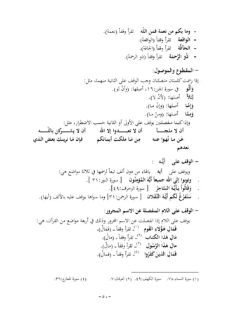 ‫‬‫‬‫‬‫-‬

‫وﻣﺎ ﺑﻜﻢ ﻣﻦ ﻧﻌﻤﺔ ﻓﻤﻦ اﻟﻠّﻪ ﺗﻘﺮأ وﻗﻔﺎً )ﻧﻌﻤﻪ(.‬
‫ْ‬
‫اﻟﻮاﻗﻌﺔ ﺗﻘﺮأ وﻗﻔﺎً )اﻟﻮاﻗﻌﻪ(.‬
‫ْ‬
‫اﻟﺤﺂﻗﱠﺔ ﺗﻘﺮأ وﻗﻔﺎً )اﳊﺎﻗﻪ(.‬
‫ْ‬
‫ذُو اﻟﺮﺣﻤﺔ ﺗﻘﺮأ وﻗﻔﺎً )ذو اﻟﺮﲪﻪ(.‬
‫ْ‬
‫ﱠ َ‬

‫ اﻟـﻤﻘـﻄـﻮع واﻟـﻤﻮﺻـﻮل:‬‫إذا رﲰﺖ ﻛﻠﻤﺘﺎن ﻣﺘﺼﻠﺘﺎن وﺟﺐ اﻟﻮﻗﻒ ﻋﻠﻰ اﻟﺜﺎﻧﻴﺔ ﻣﻨﻬﻤﺎ، ﻣﺜﻞ:‬
‫وأَﻟﱠـﻮ ﰲ ﺳﻮرة اﳉﻦ:٦١، أﺻﻠﻬﺎ: )وأن ﻟﻮ(.‬
‫ْ‬
‫َ‬
‫ﻟِﺌَﻼﱠ‬
‫أﺻﻠﻬﺎ: )ﻷن ﻻ(.‬
‫ْ‬
‫وإِﻣــﺎ أﺻﻠﻬﺎ: )وإن ﻣــﺎ(.‬
‫َﱠ‬
‫ْ‬
‫وﻣﻤﺎ أﺻﻠﻬﺎ: )وﻣﻦ ﻣــﺎ(.‬
‫َِ ﱠ‬
‫ْ‬
‫وإذا ﻛﺘﺒﺘﺎ ﻣﻨﻔﺼﻠﺘﲔ ﻳﻮﻗﻒ ﻋﻠﻰ اﻷوﱃ أو اﻟﺜﺎﻧﻴﺔ ﺣﺴﺐ اﻻﺿﻄﺮار، ﻣﺜﻞ:‬
‫أن ﻻ ﻳﺸـ ـ ـ ـ ـ ـ ـ ﻛﻦ ﺑﺎﻟﻠّـ ـ ـ ـ ـ ـ ــﻪ‬
‫ـﺮ‬
‫أن ﻻ ﺗﻌﺒـ ـ ـ ـ ـ ـ ــﺪوا إﻻ اﷲ‬
‫أن ﻻ ﻣﻠﺠـ ـ ـ ـ ـ ـ ــﺄ‬
‫ِ‬
‫ﻓـِ‬
‫ﺈن ﻣــﺎ ﻧﺮﻳﻨــﻚ ﺑﻌــﺾ اﻟــﺬي‬
‫ﻣــﻦ ﻣــﺎ ﻣﻠﻜــﺖ أﻳﻤــﺎﻧﻜﻢ‬
‫ﻋــﻦ ﻣــﺎ ﻧُﻬــﻮا ﻋﻨــﻪ‬
‫َ‬
‫َ‬
‫َ‬
‫ﻧﻌﺪﻫﻢ‬
‫ اﻟﻮﻗﻒ ﻋﻠﻰ أَﻳﱡــﻪ :‬‫وﻳﻮﻗﻒ ﻋﻠﻰ أﻳﻪ ﺑﺎﳍﺎء ﻣﻦ دون أﻟﻒ ﺗﺒﻌﺎً ﻟﺮﲰﻬﺎ ﰲ ﺛﻼﺛﺔ ﻣﻮاﺿﻊ ﻫﻲ:‬
‫ِ‬
‫ـ وﺗﻮﺑﻮا إﻟﻰ اﷲ ﺟﻤﻴﻌﺎً أَﻳﱡﻪَ اﻟﻤﺆﻣﻨُﻮن ] ﺳﻮرة اﻟﻨﻮر:١٣ [.‬
‫ُ‬
‫ِ‬
‫ـ وﻗَﺎﻟُﻮاْ ﻳَـﺄَﻳﱡــﻪَ اﻟﺴﺎﺣﺮ ] ﺳﻮرة اﻟﺰﺧﺮف:٩٤[.‬
‫َ‬
‫ﱠ ُ‬
‫ـ ﺳﻨَﻔﺮ ُ ﻟَﻜﻢ أَﻳﱡــﻪَ اﻟﺜﱠـﻘﻼن ] ﺳﻮرة اﻟﺮﲪﻦ:١٣[ وﻣﺎ ﺳﻮاﻫﺎ ﻳﻮﻗﻒ ﻋﻠﻴﻪ ﺑﺎﻷﻟﻒ )أﻳﻬﺎ(.‬
‫َ ُغ َ‬
‫َ‬
‫ اﻟﻮﻗﻒ ﻋﻠﻰ اﻟﻼم اﻟﻤﻨﻔﺼﻠﺔ ﻋﻦ اﻻﺳﻢ اﻟﻤﺠﺮور:‬‫ﻗﻒ ﻋﻠﻰ اﻟﻼم إذا اﻧﻔﺼﻠﺖ ﻋﻦ اﻻﺳﻢ اﺠﻤﻟﺮور وذﻟﻚ ﰲ أرﺑﻌﺔ ﻣﻮاﺿﻊ ﻣﻦ اﻟﻘﺮآن، ﻫﻲ:‬
‫ﻓَﻤﺎل ﻫـﺆﻻء اﻟﻘﻮم ) ١(ـ ـ ﺗﻘﺮأ وﻗﻔﺎً ـ ـ )ﻓَﻤﺎل(.‬
‫َْ‬
‫َ ِ َُ ِ َ‬
‫ﻣﺎل ﻫﺬا اﻟﻜﺘـﺎب )٢(ـ ـ ـ ﺗﻘﺮأ وﻗﻔﺎً ـ ـ )ﻣﺎل(.‬
‫ْ‬
‫َِ َ‬
‫)٣(‬
‫ﻣﺎل ﻫﺬا اﻟﺮﺳﻮل ـ ـ ـ ﺗﻘﺮأ وﻗﻔﺎً ـ ـ )ﻣﺎل(.‬
‫ْ‬
‫ِ ََ ﱠُ‬
‫ِ‬
‫ﻓَﻤﺎل اﻟﺬﻳﻦ ﻛﻔﺮوا )٤( ـ ـ ﺗﻘﺮأ وﻗﻔﺎً ـ ـ )ﻓﻤﺎل(.‬
‫ْ‬
‫َ‬
‫َ ََُ‬
‫)١( ﺳﻮرة اﻟﻨﺴﺎء:٨٧. ﺳﻮرة اﻟﻜﻬﻒ:٩٤. )٢( اﻟﻔﺮﻗﺎن:٧.‬

‫-٠٥-‬

‫)٤( ﺳﻮرة ج:٦٣.‬
‫اﳌﻌﺎر‬

 