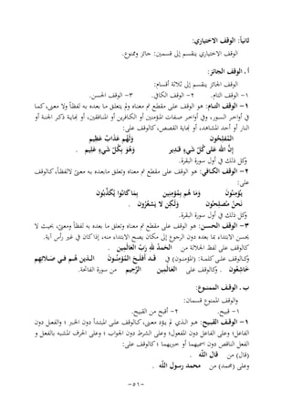 ‫ﺛﺎﻧﻴﺎً: اﻟﻮﻗﻒ اﻻﺧﺘﻴﺎري:‬
‫اﻟﻮﻗﻒ اﻻﺧﺘﻴﺎري ﻳﻨﻘﺴﻢ إﱃ ﻗﺴﻤﲔ: ﺟﺎﺋﺰ وﳑﻨﻮع.‬
‫أ ـ اﻟﻮﻗﻒ اﻟﺠﺎﺋﺰ:‬
‫اﻟﻮﻗﻒ اﳉﺎﺋﺰ ﻳﻨﻘﺴﻢ إﱃ ﺛﻼﺛﺔ أﻗﺴﺎم:‬
‫٣- اﻟﻮﻗﻒ اﳊﺴﻦ.‬
‫٢- اﻟﻮﻗﻒ اﻟﻜﺎﰲ.‬
‫١- اﻟﻮﻗﻒ اﻟﺘﺎم.‬
‫١- اﻟﻮﻗﻒ اﻟﺘ ــﺎم: ﻫﻮ اﻟﻮﻗﻒ ﻋﻠـﻰ ﻣﻘﻄـﻊ ﰎ ﻣﻌﻨـﺎﻩ وﱂ ﻳﺘﻌﻠـﻖ ﻣـﺎ ﺑﻌـﺪﻩ ﺑـﻪ ﻟﻔﻈـﺎً وﻻ ﻣﻌـﲎ، ﻛﻤـﺎ‬
‫ِ‬
‫ﰲ أواﺧــﺮ اﻟﺴــﻮر، وﰲ أواﺧــﺮ ﺻــﻔﺎت اﳌــﺆﻣﻨﲔ أو اﻟﻜــﺎﻓﺮﻳﻦ أو اﳌﻨ ـﺎﻓﻘﲔ، أو �ﺎﻳــﺔ ذﻛــﺮ اﳉﻨــﺔ أو‬
‫ِ‬
‫اﻟﻨﺎر أو أﺣﺪ اﳌﺸﺎﻫﺪ، أو �ﺎﻳﺔ اﻟﻘﺼﺺ، ﻛﺎﻟﻮﻗﻒ ﻋﻠﻰ:‬
‫ِ‬
‫وﻟَﻬﻢ ﻋﺬاب ﻋﻈﻴﻢ‬
‫اﻟﻤﻔﻠِﺤﻮن‬
‫َ ُ ََ ٌ َ‬
‫ُ ُ‬
‫ُ َ ٍ‬
‫ﱠ َ ُ َ ٍ ِ‬
‫وﻫﻮ ﺑِﻜﻞ ﺷﻲء ﻋﻠِﻴﻢ .‬
‫إِن اﷲ ﻋﻠﻰ ﻛﻞ ﺷﻲء ﻗـَـﺪﻳﺮ‬
‫َ‬
‫َ َُ ّ‬
‫ّ‬
‫ﻛﻞ ذﻟﻚ ﰲ أول ﺳﻮرة اﻟﺒﻘﺮة.‬
‫و‬
‫٢- اﻟﻮﻗﻒ اﻟﻜــﺎﻓﻲ: ﻫﻮ اﻟﻮﻗﻒ ﻋﻠﻰ ﻣﻘﻄﻊ ﰎ ﻣﻌﻨﺎﻩ وﺗﻌﻠـﻖ ﻣﺎﺑﻌـﺪﻩ ﺑـﻪ ﻣﻌـﲎ ﻻﻟﻔﻈـﺎً، ﻛـﺎﻟﻮﻗﻒ‬
‫ً‬
‫ﻋﻠﻰ:‬
‫ِ‬
‫ﻳـ ِ‬
‫وﻣﺎ ﻫﻢ ﺑِﻤﺆﻣﻨِ‬
‫َﱢ‬
‫ﺑِﻤﺎ ﻛﺎﻧـُﻮا ﻳُﻜﺬﺑـُﻮن‬
‫َ َ ُ ُ ﻴﻦ‬
‫ُﺆﻣﻨـُﻮن‬
‫َ َ‬
‫َ‬
‫ﻧَﺤﻦ ﻣـﺼﻠِ‬
‫وﻟَ ِ‬
‫َ ـﻜﻦ ﻻ ﻳَﺸﻌﺮون .‬
‫ُ ُ ﺤـُﻮن‬
‫ُُ‬
‫ﻛﻞ ذﻟﻚ ﰲ أول ﺳﻮرة اﻟﺒﻘﺮة.‬
‫و‬
‫٣- اﻟﻮﻗﻒ اﻟﺤﺴــﻦ: ﻫﻮ اﻟﻮﻗﻒ ﻋﻠﻰ ﻣﻘﻄﻊ ﰎ ﻣﻌﻨﺎﻩ وﺗﻌﻠﻖ ﻣﺎ ﺑﻌﺪﻩ ﺑﻪ ﻟﻔﻈﺎً وﻣﻌﲎ، ﲝﻴـﺚ ﻻ‬
‫ً‬
‫ﳛﺴﻦ اﻻﺑﺘﺪاء ﲟﺎ ﺑﻌﺪﻩ دون اﻟﺮﺟﻮع إﱃ ﻣﻜﺎن ﻳﺼﺢ اﻻﺑﺘﺪاء ﻣﻨﻪ، إذا ﻛﺎن ﰲ ﻏﲑ رأس آﻳﺔ.‬
‫ِ‬
‫ِ‬
‫ﻛﺎﻟﻮﻗﻒ ﻋﻠﻰ ﻟﻔﻆ اﳉﻼﻟﺔ ﻣﻦ اﻟﺤﻤﺪ ﷲ رب اﻟﻌﺎﻟَﻤﻴﻦ .‬
‫َ ُ َّ َ‬
‫َ ِ‬
‫ﻛ ــﺎﻟﻮﻗﻒ ﻋﻠ ــﻰ ﻛﻠﻤ ــﺔ: )اﳌﺆﻣﻨ ــﻮن( ﰲ ﻗَــﺪ أَﻓﻠَ ــﺢ اﻟﻤﺆﻣﻨُ ــﻮن اﻟ ــﺬﻳﻦ ﻫ ــﻢ ﻓ ــﻲ ﺻ ــﻼﺗِﻬﻢ‬
‫و‬
‫َ ُ ِ َ‬
‫ُ‬
‫ﱠِ‬
‫ِ‬
‫ِ‬
‫اﻟﺮﺣﻴﻢ ﻣﻦ ﺳﻮرة اﻟﻔﺎﲢﺔ.‬
‫ﺧﺎﺷﻌﻮن . ﻛﺎﻟﻮﻗﻒ ﻋﻠﻰ اﻟﻌـﺎﻟَﻤﻴﻦ‬
‫و‬
‫َ‬
‫َ ُ‬
‫ب ـ اﻟﻮﻗــﻒ اﻟﻤﻤﻨ ــﻮع:‬
‫واﻟﻮﻗﻒ اﳌﻤﻨﻮع ﻗﺴﻤﺎن:‬
‫٢- أﻗﺒﺢ ﻣﻦ اﻟﻘﺒﻴﺢ.‬
‫١- ﻗﺒﻴﺢ.‬
‫١- اﻟﻮﻗــﻒ اﻟﻘﺒــﻴﺢ: ﻫــﻮ اﻟــﺬي ﱂ ﻳــﺆد ﻣﻌــﲎ، ﻛــﺎﻟﻮﻗﻒ ﻋﻠــﻰ اﳌﺒﺘــﺪأ دون اﳋــﱪ ؛ واﻟﻔﻌــﻞ دون‬
‫اﻟﻔﺎﻋﻞ؛ وﻋﻠﻰ اﻟﻔﺎﻋﻞ دون اﳌﻔﻌﻮل؛ وﻋﻠﻰ اﻟﺸﺮط دون اﳉﻮاب ؛ وﻋﻠﻰ اﳊﺮف اﳌﺸـﺒﻪ ﺑﺎﻟﻔﻌـﻞ و‬
‫اﻟﻔﻌﻞ اﻟﻨﺎﻗﺺ دون اﲰﻴﻬﻤﺎ أو ﺧﱪﻳﻬﻤﺎ ؛ ﻛﺎﻟﻮﻗﻒ ﻋﻠﻰ:‬
‫)ﻗﺎل( ﻣﻦ ﻗﺎل اﻟﻠّﻪ .‬
‫وﻋﻠﻰ )ﳏﻤﺪ( ﻣﻦ ﻣﺤﻤﺪ رﺳﻮل اﻟﻠّﻪ .‬
‫-١٥-‬

 