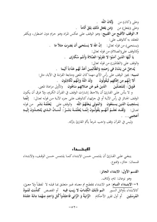 ‫وﻋﻠﻰ )ﻛﺎن( ﻣﻦ َﻛﺎن اﻟﻠّﻪ .‬
‫وَ َ‬
‫وﻋﻠﻰ )ﻳﻔﻌﻞ( ﻣﻦ وﻣﻦ ﻳَﻔﻌﻞ ذَﻟﻚ ﻳَﻠﻖ أَﺛَﺎﻣﺎً .‬
‫َ‬
‫ََ َ‬
‫٢ـ اﻟﻮﻗﻒ اﻷﻗﺒﺢ ﻣﻦ اﻟﻘﺒﻴﺢ: وﻫـﻮ اﻟﻮﻗـﻒ ﻋﻠـﻰ ﻋﻜـﺲ اﳌـﺮاد وﻫـﻮ ﺣـﺮام دون اﺿـﻄﺮار، وﻳﻜﻔـﺮ‬
‫اﳌﻌﺘﻘﺪ ﺑﻪ ﻛﺎﻟﻮﻗﻒ ﻋﻠﻰ:‬
‫ﱠ‬
‫)ﻳﺴﺘﺤﻴﻲ( ﻣﻦ ﻗﻮﻟﻪ ﺗﻌﺎﱃ: إن اﷲَ ﻻ ﻳَﺴﺘَﺤﻴﻲ أَن ﻳَﻀﺮب ﻣﺜﻼً ﻣﺎ .‬
‫َِ‬
‫َ‬
‫ﻛﺎﻟﻮﻗﻒ ﻋﻠﻰ)اﻟﺼﻼة( ﻣﻦ ﻗﻮﻟﻪ ﺗﻌﺎﱃ:‬
‫و‬
‫ﻳَﺎ أَﻳﱡـﻬﺎ اﻟﺬﻳﻦ آﻣﻨـُﻮا ﻻ ﺗـَﻘﺮﺑُﻮا اﻟﺼﻼة وأَﻧﺘُﻢ ﺳﻜﺎرى .‬
‫َ‬
‫َ َ‬
‫ﱠ ََ َُ َ‬
‫َ‬
‫واﻟﻮﻗﻒ ﻋﻠﻰ )اﻟﻈﺎﳌﲔ( ﻣﻦ ﻗﻮﻟﻪ ﺗﻌﺎﱃ:‬
‫ِ‬
‫ﻳﺪﺧﻞ ﻣﻦ ﻳﺸﺎء ﻓﻲ رﺣﻤﺘِﻪ واﻟﻈﱠﺎﻟِﻤﻴﻦ أَﻋﺪ ﻟَﻬﻢ ﻋﺬاﺑﺎً أَﻟِ‬
‫ِ‬
‫ِ‬
‫َ َ ﱠ ُ َ َ ﻴﻤﺎ .‬
‫ُ ُ َ ََ ُ َ َ َ‬
‫ﺗـﻨـﺒـﻴـﻪ: ﳚﻮز اﻟﻮﻗﻒ ﻋﻠﻰ رأس اﻵي ﻣﻬﻤﺎ ﻛﺎن اﳌﻌﲎ وﻣﺘﺎﺑﻌﺔ اﻟﻘﺮاءة ﰲ اﻵﻳﺔ، ﻣﺜﻞ:‬
‫َِ‬
‫أَﻻ إِﻧﱠـﻬﻢ ﻣﻦ إِﻓﻜﻬﻢ ﻟَﻴَـﻘﻮﻟُﻮن وﻟَﺪ اﻟﻠّﻪُ وإِﻧﱠـﻬﻢ ﻟَﻜﺎذﺑُﻮن .‬
‫ُ ِ ِِ ُ َ‬
‫ََ‬
‫َ ُ‬
‫ﻓَـﻮﻳﻞ◌ ﻟِﻠﻤﺼﻠّﻴﻦ اﻟﺬﻳﻦ ﻫﻢ ﻋﻦ ﺻﻼﺗِﻬﻢ ﺳﺎﻫﻮن واﻷَوﱃ ﻣﺮاﻋﺎة اﳌﻌﲎ.‬
‫َ ُ َ َ ِ َُ‬
‫َ ُُ ُ َ َ‬
‫و ﻻ ﺑــﺄس ﻋﻠــﻰ اﻟﻘــﺎرئ أن ﻳﻼﺣــﻆ إﺷــﺎرات اﻟﻮﻗــﻒ ﰲ اﻟﻘــﺮآن اﻟﻜــﺮﱘ، وﻻ ﻓــﺮق أن ﻳﻜــﻮن‬
‫اﻟﻮﻗــﻒ اﳉــﺎﺋﺰ ﰲ رأس اﻵﻳــﺔ أو ﰲ ﺟﺰﺋﻬــﺎ، ﻛــﺎﻟﻮﻗﻒ ﻋﻠــﻰ ﺟــﺰء اﻵﻳــﺔ ﻣــﻦ ﻗﻮﻟــﻪ ﺗﻌ ــﺎﱃ: إِﻧﱠﻤ ــﺎ‬
‫َ‬
‫ِ‬
‫ﻳَﺴﺘَﺠﻴﺐ اﻟﺬﻳﻦ ﻳﺴﻤﻌﻮن واﻟﻤﻮﺗَﻰ ﻳَﺒﻌﺜُـﻬﻢ اﻟﻠّﻪ واﻟﻮﻗـﻒ ﻋﻠـﻰ ﻳُـﻌﻠّﻤـﻪُ ﺑَﺸـﺮ ﻣـﻦ ﻗﻮﻟـﻪ‬
‫َُ َ‬
‫َُ‬
‫َ َ‬
‫ُ‬
‫َ ُُ‬
‫ِ ُ َ ِ‬
‫ﺗﻌـ ــﺎﱃ: وﻟَﻘـ ــﺪ ﻧَﻌﻠَ ـ ـﻢ أَﻧﱠـﻬـ ــﻢ ﻳَـﻘﻮﻟُـ ــﻮن إِﻧﱠﻤـ ــﺎ ﻳُـﻌﻠّﻤـ ــﻪُ ﺑَﺸـ ــﺮ◌ ﻟّﺴـ ــﺎن اﻟـ ــﺬي ﻳُﻠﺤ ـ ـﺪون إِﻟَﻴـ ــﻪ‬
‫ََ‬
‫ُ ُ ُ َ َ َ ُ َ ُُ َ ُ‬
‫ِ‬
‫أَﻋﺠﻤﻲ... .‬
‫َ‬
‫وﻟﻴﺲ ﰲ اﻟﻘﺮآن وﻗﻒ واﺟﺐ ﺷﺮﻋﺎً ﻳﺄﰒ اﻟﻘﺎرئ ﻛﻪ.‬
‫ﺑﱰ‬

‫‪‬‬
‫ﻳﻨﺒﻐ ــﻲ ﻋﻠ ــﻰ اﻟﻘ ــﺎرئ أن ﻳﻠ ــﺘﻤﺲ ﺣﺴ ــﻦ اﻻﺑﺘ ــﺪاء ﻛﻤ ــﺎ ﻳﻠ ــﺘﻤﺲ ﺣﺴ ــﻦ اﻟﻮﻗ ــﻒ، واﻻﺑﺘ ــﺪاء‬
‫ﻗﺴﻤﺎن: ﺟﺎﺋﺰ، وﳑﻨﻮع.‬
‫اﻟﻘﺴﻢ اﻷول: اﻻﺑﺘﺪاء اﻟﺠﺎﺋﺰ:‬
‫وﻫﻮ ﻧﻮﻋﺎن: ﺗﺎم، ﻛﺎف.‬
‫و‬
‫١- اﻻﺑﺘ ـ ــﺪاء اﻟﺘ ـ ــﺎم: ﻫ ــﻮ اﻻﺑﺘ ــﺪاء ﲟﻘﻄ ــﻊ ﰎ ﻣﻌﻨ ــﺎﻩ ﻏ ــﲑ ﻣﺘﻌﻠ ــﻖ ﲟ ــﺎ ﻗﺒﻠ ــﻪ ﻻ ﻟﻔﻈـ ـﺎً وﻻ ﻣﻌ ــﲎ،‬
‫ً‬
‫َ َ ِ‬
‫َﱠ‬
‫ﻛﺎﻻﺑﺘــﺪاء ﺑﺄواﺋــﻞ اﻟﺴــﻮر اﻟ ــﻢ ذﻟِــﻚ اﻟﻜﺘَ ــﺎب ﻻ رﻳــﺐ ﻓِﻴــﻪ أو اﻟﻘﺼــﺺ ﻛ ـﺬﺑَﺖ ﺛَﻤــﻮد‬
‫ُ ُ‬
‫ُ َ َ‬
‫اﻟﻤﺮﺳﻠِﻴﻦ أو أول ﺗﻘﺮﻳﺮ اﻷﺣﻜﺎم اﻟﺰاﻧِﻴَﺔُ و اﻟﺰاﻧِﻲ ﻓَﺎﺟﻠِﺪواْ ﻛـﻞ واﺣـﺪ ﻣﻨﻬﻤـﺎ ﻣﺎﺋَـﺔَ ﺟﻠـﺪة‬
‫ﱠ َ ﱠ‬
‫ُ ُ َ ِ ٍ ِ َُ ِ َ َ‬
‫ُ َ‬
‫-٢٥-‬

 