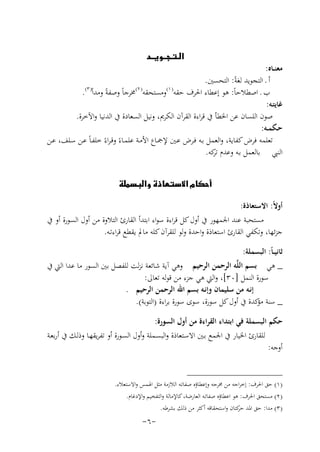 ‫‪‬‬

‫ﻣﻌﻨــﺎﻩ:‬
‫أ ـ اﻟﺘﺠﻮﻳﺪ ﻟﻐﺔً: اﻟﺘﺤﺴﲔ.‬
‫) ٣(‬
‫) ٢(‬
‫) ١(‬
‫ب ـ اﺻﻄﻼﺣﺎً: ﻫﻮ إﻋﻄﺎء اﳊﺮف ﺣﻘﻪ وﻣﺴﺘﺤﻘﻪ ﳐﺮﺟﺎً وﺻﻔﺔً وﻣﺪاً .‬
‫ﻏﺎﻳﺘـﻪ:‬
‫ﺻﻮن اﻟﻠﺴﺎن ﻋﻦ اﳋﻄﺄ ﰲ ﻗﺮاءة اﻟﻘﺮآن اﻟﻜﺮﱘ، وﻧﻴﻞ اﻟﺴﻌﺎدة ﰲ اﻟﺪﻧﻴﺎ واﻵﺧﺮة.‬
‫ﺣـﻜﻤــﻪ:‬
‫ﺗﻌﻠﻤﻪ ﻓﺮض ﻛﻔﺎﻳﺔ، واﻟﻌﻤﻞ ﺑـﻪ ﻓـﺮض ﻋـﲔ ﻹﲨـﺎع اﻷﻣـﺔ ﻋﻠﻤـﺎءً وﻗـﺮاءً ﺧﻠﻔـﺎً ﻋـﻦ ﺳـﻠﻒ، ﻋـﻦ‬
‫اﻟﻨﱯ ﺑﺎﻟﻌﻤﻞ ﺑـﻪ وﻋﺪم ﻛﻪ.‬
‫ﺗﺮ‬
‫‪‬‬
‫أوﻻً: اﻻﺳﺘﻌﺎذة:‬
‫ﻣﺴﺘﺤﺒﺔ ﻋﻨﺪ اﳉﻤﻬﻮر ﰲ أول ﻛﻞ ﻗﺮاءة ﺳﻮاء اﺑﺘﺪأ اﻟﻘﺎرئ اﻟﺘﻼوة ﻣﻦ أول اﻟﺴﻮرة أو ﰲ‬
‫ﺟﺰﺋﻬﺎ، وﺗﻜﻔﻲ اﻟﻘﺎرئ اﺳﺘﻌﺎذة واﺣﺪة وﻟﻮ ﻟﻠﻘﺮآن ﻛﻠﻪ ﻣﺎﱂ ﻳﻘﻄﻊ ﻗﺮاءﺗـﻪ.‬
‫ﺛﺎﻧﻴ ـﺎً: اﻟﺒﺴﻤﻠﺔ:‬
‫_ ﻫﻲ ﺑﺴﻢ اﻟﻠﱠﻪ اﻟﺮﺣﻤﻦ اﻟﺮﺣﻴﻢ وﻫﻲ آﻳﺔ ﺷﺎﺋﻌﺔ ﻧﺰﻟﺖ ﻟﻠﻔﺼﻞ ﺑﲔ اﻟﺴﻮر ﻣﺎ ﻋﺪا اﻟﱵ ﰲ‬
‫ﺳﻮرة اﻟﻨﻤﻞ ]٠٣[، واﻟﱵ ﻫﻲ ﺟﺰء ﻣﻦ ﻗﻮﻟﻪ ﺗﻌﺎﱃ:‬
‫إﻧـﻪ ﻣﻦ ﺳﻠﻴﻤﺎن وإﻧـﻪ ﺑﺴﻢ اﷲ اﻟﺮﺣﻤﻦ اﻟﺮﺣﻴﻢ .‬
‫_ ﺳﻨﺔ ﻛﺪة ﰲ أول ﻛﻞ ﺳﻮرة، ﺳﻮى ﺳﻮرة ﺑﺮاءة )اﻟﺘﻮﺑﺔ(.‬
‫ﻣﺆ‬
‫ﺣﻜﻢ اﻟﺒﺴﻤﻠﺔ ﻓﻲ اﺑﺘﺪاء اﻟﻘﺮاءة ﻣﻦ أول اﻟﺴﻮرة:‬
‫ﻟﻠﻘﺎرئ اﳋﻴﺎر ﰲ اﳉﻤﻊ ﺑـﲔ اﻻﺳـﺘﻌﺎذة واﻟﺒﺴـﻤﻠﺔ وأول اﻟﺴـﻮرة أو ﺗﻔﺮﻳﻘﻬـﺎ وذﻟـﻚ ﰲ أرﺑﻌـﺔ‬
‫أوﺟﻪ:‬
‫)١( ﺣﻖ اﳊﺮف: إﺧﺮاﺟﻪ ﻣﻦ ﳐﺮﺟﻪ وإﻋﻄﺎؤﻩ ﺻﻔﺎﺗـﻪ اﻟﻼزﻣﺔ ﻣﺜﻞ اﳍﻤﺲ واﻻﺳﺘﻌﻼء.‬
‫)٢( ﻣﺴﺘﺤﻖ اﳊﺮف: ﻫﻮ اﻋﻄﺎؤﻩ ﺻﻔﺎﺗـﻪ اﻟﻌﺎرﺿﺔ، ﻛﺎﻹﻣﺎﻟﺔ واﻟﺘﻔﺨﻴﻢ واﻹدﻏﺎم.‬
‫)٣( ﻣﺪا: ﺣﻖ اﳌﺪ ﻛﺘﺎن واﺳﺘﺤﻘﺎﻗﻪ أﻛﺜﺮ ﻣﻦ ذﻟﻚ ﺑﺸﺮﻃﻪ.‬
‫ﺣﺮ‬

‫-٦-‬

 