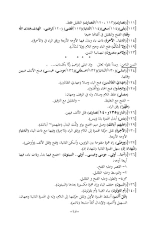 ‫]١١١[)ﻧﺼﺎرى()٣١١ ،٠٢١/اﻟﻨﺼﺎرى( اﻟﺘﻘﻠﻴﻞ ﻓﻘﻂ.‬
‫]٢١١[)ﺑﻠــﻰ()٤١١/ﺳــﻌﻰ()٤١١/اﻟــﺪﻧﻴﺎ()٧١١/ﻗﻀــﻰ( )٠٢١/ﺗﺮﺿــﻰ، اﻟﻬﺪى،ﻫــﺪى اﷲ‬
‫وﻗﻔﺎ( ﻟﻔﺘﺢ واﻟﺘﻘﻠﻴﻞ ﰲ أﻟﻔﺎﻬﺗﺎ ﲨﻴﻌﺎ‬
‫]٤١١[)اﻟﺪﻧﻴﺎ.. اﻵﺧﺮة( ذات ﻳﺎء وﺑﺪل ﻓﻴﻬﺎ اﻷوﺟﻪ اﻷرﺑﻌﺔ ورﻗﻖ اﻟﺮاء ﰲ )اﻵﺧﺮة(.‬
‫]٩١١[)وﻻ ﺗُﺴﺄَل( ﻓﺘﺢ اﻟﺘﺎء وﺟﺰم اﻟﻼم )وﻻ ﺗَﺴﺄل(.‬
‫ْ ُ‬
‫ْ ْ‬
‫]٣٢١[)وﻻﻫﻢ ﻳﻨﺼﺮون( ﻧـ ـﻬـ ـ ـﺎﻳ ـ ــﺔ اﻟﺜﻤﻦ.‬
‫*‬
‫* * *‬
‫اﻟﺜﻤﻦ اﻟﺜﺎﻣﻦ: وﻳﺒﺪأ ﺑﻘﻮﻟﻪ ﺗﻌﺎﱃ وإذ اﺑﺘﻠﻰ إﺑﺮاﻫﻴﻢ رﺑﱡﻪُ ﺑﻜﻠﻤﺎت... .‬
‫َ‬
‫]٤٢١[)اﺑﺘﻠ ــﻰ()٠٣١/اﻟ ــﺪﻧﻴﺎ()٢٣١/اﺻ ــﻄﻔﻰ()٦٣١/ﻣﻮﺳ ــﻰ، ﻋﻴﺴ ــﻰ( ﻓ ــﺘﺢ اﻷﻟ ــﻒ ﻓ ــﻴﻬﻦ‬
‫وﻗﻠﻠﻬﺎ.‬
‫]٤٢١[)ﻋﻬﺪي اﻟﻈﺎﻟـﻤﻴﻦ( ﻓﺘﺢ اﻟﻴﺎء وﺻﻼ )ﻋﻬﺪي اﻟﻈﺎﳌﲔ(.‬
‫ْ‬
‫َ‬
‫ِ‬
‫]٥٢١[)واﺗﺨﺬوا( ﻓﺘﺢ اﳋﺎء )و ﱠ‬
‫اﲣَﺬوا(.‬
‫)ﻣﺼﻠﻰ( ﻏﻠﻆ اﻟﻼم وﺻﻼ، وﻟﻪ ﰲ اﻟﻮﻗﻒ وﺟﻬﺎن:‬
‫ واﻟﺘﻘﻠﻴﻞ ﻣﻊ اﻟﱰﻗﻴﻖ.‬‫ اﻟﻔﺘﺢ ﻣﻊ اﻟﺘﻐﻠﻴﻆ.‬‫)ﻃﻬـﺮا( رﻗﻖ اﻟﺮاء.‬
‫ﱢ‬
‫]٦٢١[)اﻟﻨﺎر()٥٣١و٠٤١/ﻧﺼﺎرى( ﻗﻠﻞ اﻷﻟﻒ ﻓﻴﻬﻦ.‬
‫]٦٢١[)ﺑﺌﺲ( أﺑﺪل اﳍﻤﺰة ﻳﺎءً )ﺑِﻴﺲ(.‬
‫]٩٢١[)ﻋﻠﻴﻬﻢ آﻳﺎﺗﻚ( وﺻﻞ ﻣﻴﻢ اﳉﻤﻊ ﺑﻮاو وﺛﻠﱠﺚ اﻟﺒﺪل )ﻋﻠﻴﻬﻤﻮ~ آﻳﺎﺗﻚ(.‬
‫ِ‬
‫ِ‬
‫]٠٣١[)اﻵﺧــﺮة( ﻧﻘــﻞ ﻛــﺔ اﳍﻤــﺰة إﱃ اﻟــﻼم ورﻗــﻖ اﻟـﺮاء )ﻻﺧــﺮة( وﻓﻴﻬــﺎ ﻣــﻊ ذات اﻟﻴــﺎء )اﻟــﺪﻧﻴﺎ(‬
‫ﺣﺮ‬
‫اﻷوﺟﻪ اﻷرﺑﻌﺔ.‬
‫]٢٣١[)ووﺻﻰ( زاد ﳘﺰة ﻣﻔﺘﻮﺣﺔ ﺑﲔ اﻟﻮاوﻳﻦ، وأﺳﻜﻦ اﻟﺜﺎﻧﻴﺔ، وﻓﺘﺢ وﻗﻠﻞ اﻷﻟﻒ )وأوﺻﻰ(.‬
‫ﱠ‬
‫َ‬
‫)ﺷﻬﺪاء إِذ( ﺳﻬﻞ اﳍﻤﺰة اﻟﺜﺎﻧﻴﺔ )ﺷﻬﺪاءَ اِذ(.‬
‫ُ َ‬
‫]٦٣١[)آﻣﻨﺎ.. أوﺗﻲ.. ﻣﻮﺳﻰ وﻋﻴﺴﻰ.. أوﺗﻲ.. اﻟﻨﺒﻴﺌﻮن( اﺟﺘﻤﻊ ﻓﻴﻬﺎ ﺑﺪل وذات ﻳـﺎء، ﻓﻴﻬـﺎ‬
‫أرﺑﻌﺔ أوﺟﻪ:‬
‫١- اﻟﻘﺼﺮ وﻋﻠﻴﻪ اﻟﻔﺘﺢ.‬
‫٢- واﻟﺘﻮﺳﻂ وﻋﻠﻴﻪ اﻟﺘﻘﻠﻴﻞ.‬
‫٣و٤- واﻟﻄﻮل وﻋﻠﻴﻪ اﻟﻔﺘﺢ و اﻟﺘﻘﻠﻴﻞ.‬
‫]٦٣١[)اﻟﻨﺒﻴﻮن( ﺧﻔﻒ اﻟﻴﺎء وزاد ﳘﺰة ﻣﻜﺴﻮرة ﺑﻌﺪﻫﺎ )اﻟﻨﺒﻴﺌﻮن(.‬
‫]٠٤١[)أم ﺗﻘﻮﻟﻮن( ﺑﻴﺎء اﻟﻐﻴﺒﺔ )أم ﻳﻘﻮﻟﻮن(.‬
‫)ﻗــﻞ أَأَﻧــﺘﻢ( أﺳــﻘﻂ اﳍﻤــﺰة اﻷوﱃ وﻧﻘــﻞ ﻛﺘﻬــﺎ إﱃ اﻟــﻼم، وﻟــﻪ ﰲ اﳍﻤــﺰة اﻟﺜﺎﻧﻴــﺔ وﺟﻬــﺎن:‬
‫ﺣﺮ‬
‫ْ‬
‫اﻟﺘﺴﻬﻴﻞ )أَاَﻧﺘﻢ(، واﻹﺑﺪال أﻟﻔﺎً ﻣﺸﺒﻌﺎ )ءَاﻧﺘﻢ(.‬
‫-٧٦-‬

 