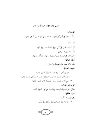 ‫أﺻﻮل ﻗﺮاءة اﻹﻣﺎم ﻋﺒﺪ اﷲ ﺑﻦ ﻋﺎﻣﺮ‬
‫اﻻﺳﺘﻌﺎذة:‬

‫ِ‬
‫ﺳﻨﱠ ٌ ﻣﺴﺘﺤﺒﱠ ٌ ﰲ أول ﻛﻞ ﺗﻼوةٍ ﺳﻮاءٌ ﻛﺎﻧﺖ ﰲ أول اﻟﺴﻮرة أو ﰲ ﺟﺰﺋﻬﺎ.‬
‫ُﺔ‬
‫ﱠ‬
‫ﺔ ﱠ ُّ‬
‫اﻟﺒﺴﻤﻠﺔ:‬

‫ِ‬
‫أﺛﺒﺖ اﻟﺒﺴﻤﻠﺔ ﰲ أول ﻛﻞ ﺳﻮرةٍ اﺑﺘﺪاءاً ﻋﺪا ﺳﻮرة اﻟﺘﻮﺑﺔ.‬
‫َ‬
‫ﱠ ُّ‬
‫اﻟﺒﺴﻤﻠﺔ ﺑَـ ْﻴﻦ اﻟﺴﻮرﺗﻴﻦ:‬
‫َ‬
‫َ‬

‫ﻻﺑﻦ ﻋﺎﻣﺮ ﰲ اﻟﺒﺴﻤﻠﺔ ﺑَـﲔ اﻟﺴﻮرﺗﲔ وﺟﻬﺎن: ﺛﺒﺎﻬﺗﺎ وﺣﺬﻓُﻬﺎ.‬
‫ُ‬
‫َْ َ‬
‫أوﻻً: إﺛﺒﺎﺗُﻬﺎ:‬
‫ٍ‬
‫وﻓﻴﻪ ﺛﻼﺛﺔُ أوﺟﻪ ﺟﺎﺋﺰة ٌ ﻏﲑُ ﺟﺎﺋﺰ.‬
‫ووﺟﻪ‬

‫اﻷوﺟﻪ اﻟﺠﺎﺋﺰة:‬
‫١ -وﺻﻞ آﺧﺮ اﻟﺴﻮرة ﺑﺎﻟﺒﺴﻤﻠﺔ ﺑﺄول اﻟﺴﻮرة اﻟﺘﺎﻟﻴﺔ.‬
‫٢- ﻗﻄﻊ آﺧﺮ اﻟﺴﻮرة ﻋﻦ اﻟﺒﺴﻤﻠﺔ، وﻗﻄﻊ اﻟﺒﺴﻤﻠﺔ ﻋﻦ أول اﻟﺴﻮرة اﻟﺘﺎﻟﻴﺔ.‬
‫ﱠ‬
‫ُ‬
‫٣- ﻗﻄﻊ آﺧﺮ اﻟﺴﻮرة ووﺻﻞ اﻟﺒﺴﻤﻠﺔ ﺑﺂﺧﺮ اﻟﺴﻮرة اﻟﺘﺎﻟﻴﺔ.‬

‫اﻟﻮﺟﻪ ﻏﻴﺮ اﻟﺠﺎﺋﺰ:‬

‫وﺻﻞ آﺧﺮ اﻟﺴﻮرة ﺑﺎﻟﺒﺴﻤﻠﺔ وﻗﻄﻌﻬﻤﺎ ﻋﻦ أول اﻟﺴﻮرة اﻟﺘﺎﻟﻴﺔ.‬
‫ُْ‬

‫ﺛﺎﻧﻴﺎً: ﺣﺬﻓُﻬﺎ:‬
‫وﰲ ذﻟِﻚ ﺛﻼﺛﺔُ أوﺟﻪ:‬
‫َ َ‬
‫ٍ‬
‫١- اﻟﻮﺻﻞ ﺑَـﲔ اﻟﺴﻮرﺗﲔ دون ﺳﻜﺖ وﻻ ﺗﻨ ﱡﺲ.‬
‫ﻔ‬
‫َ‬
‫ُ َْ َ‬
‫٧‬

 