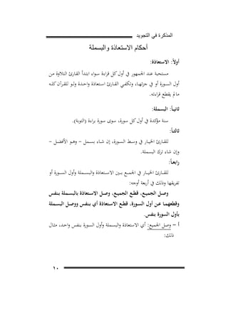 ‫ﺍﻟﻣﺫﻛﺭﺓ ﻓﻲ ﺍﻟﺗﺟﻭﻳﺩ‬

‫ﺃﺣﻛﺎﻡ ﺍﻻﺳﺗﻌﺎﺫﺓ ﻭﺍﻟﺑﺳﻣﻠﺔ‬
‫أوﻻً: اﻻﺳﺘﻌﺎذة:‬
‫ﻣﺴﺘﺤﺒﺔ ﻋﻨﺪ اﳉﻤﻬﻮر ﰲ أول ﻛﻞ ﻗﺮاءة ﺳـﻮاء اﺑﺘـﺪأ اﻟﻘـﺎرئ اﻟـﺘﻼوة ﻣـﻦ‬
‫أول اﻟﺴــﻮرة أو ﰲ ﺟﺰﺋﻬــﺎ، وﺗﻜﻔــﻲ اﻟﻘــﺎرئ اﺳــﺘﻌﺎذة واﺣــﺪة وﻟــﻮ ﻟﻠﻘــﺮآن ﻛﻠــﻪ‬
‫ﻣﺎﱂ ﻳﻘﻄﻊ ﻗﺮاءﺗﻪ.‬
‫ﺛﺎﻧﻴ ـﺎً: اﻟﺒﺴﻤﻠﺔ:‬
‫ﺛﺎﻟﺜ ـﺎً:‬

‫ﺳﻨﺔ ﻛﺪة ﰲ أول ﻛﻞ ﺳﻮرة، ﺳﻮى ﺳﻮرة ﺑﺮاءة )اﻟﺘﻮﺑﺔ(.‬
‫ﻣﺆ‬

‫ﻟﻠﻘــﺎرئ اﳋﻴــﺎر ﰲ وﺳــﻂ اﻟﺴــﻮرة، إن ﺷــﺎء ﺑﺴــﻤﻞ - وﻫــﻮ اﻷﻓﻀــﻞ -‬
‫وإن ﺷﺎء ﺗﺮك اﻟﺒﺴﻤﻠﺔ.‬
‫راﺑﻌ ـﺎً:‬

‫ﻟﻠﻘـ ــﺎرئ اﳋﻴـ ــﺎر ﰲ اﳉﻤـ ــﻊ ﺑـ ــﲔ اﻻﺳـ ــﺘﻌﺎذة واﻟﺒﺴـ ــﻤﻠﺔ وأول اﻟﺴ ـ ــﻮرة أو‬
‫ﺗﻔﺮﻳﻘﻬﺎ وذﻟﻚ ﰲ أرﺑﻌﺔ أوﺟﻪ:‬

‫وﺻــﻞ اﻟﺠﻤﻴــﻊ، ﻗﻄــﻊ اﻟﺠﻤﻴــﻊ، وﺻــﻞ اﻻﺳــﺘﻌﺎذة ﺑﺎﻟﺒﺴــﻤﻠﺔ ﺑــﻨﻔﺲ‬

‫وﻗﻄﻌﻬﻤــﺎ ﻋــﻦ أول اﻟﺴــﻮرة، ﻗﻄــﻊ اﻻﺳــﺘﻌﺎذة أي ﺑــﻨﻔﺲ ووﺻــﻞ اﻟﺒﺴــﻤﻠﺔ‬
‫ﺑﺄول اﻟﺴﻮرة ﺑﻨﻔﺲ.‬
‫أ - وﺻﻞ اﳉﻤﻴﻊ: أي اﻻﺳﺘﻌﺎذة واﻟﺒﺴـﻤﻠﺔ وأول اﻟﺴـﻮرة ﺑـﻨﻔﺲ واﺣـﺪ، ﻣﺜـﺎل‬
‫ذﻟﻚ:‬

‫٠١‬

 