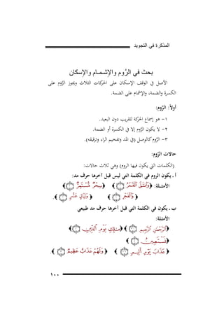 ‫ﺍﻟﻣﺫﻛﺭﺓ ﻓﻲ ﺍﻟﺗﺟﻭﻳﺩ‬

‫ﺑﺣﺙ ﻓﻲ ﺍﻟﺭﱠ ﻭﻡ ﻭﺍﻹﺷـﻣـﺎﻡ ﻭﺍﻹِﺳﻛﺎﻥ‬
‫ِ‬

‫اﻷﺻﻞ ﰲ اﻟﻮﻗﻒ اﻹﺳﻜﺎن ﻋﻠﻰ ﻛﺎت اﻟﺜﻼث وﳚﻮز اﻟﺮوم ﻋﻠﻰ‬
‫اﳊﺮ‬
‫ﱠ‬
‫اﻟﻜﺴﺮة واﻟﻀﻤﺔ، واﻹﴰﺎم ﻋﻠﻰ اﻟﻀﻤﺔ.‬
‫أوﻻً: اﻟﺮوم:‬
‫ﱠ‬
‫١- ﻫﻮ إﲰﺎع ﻛﺔ ﻟﻠﻘﺮﻳﺐ دون اﻟﺒﻌﻴﺪ.‬
‫اﳊﺮ‬
‫٢- ﻻ ﻳﻜﻮن اﻟﺮوم إﻻ ﰲ اﻟﻜﺴﺮة أو اﻟﻀﻤﺔ.‬
‫ﱠ‬
‫٣- اﻟﺮوم ﻛﺎﻟﻮﺻﻞ )ﰲ اﳌﺪ وﺗﻔﺨﻴﻢ اﻟﺮاء وﺗﺮﻗﻴﻘﻪ(.‬
‫ﱠ‬
‫ﺣﺎﻻت اﻟﺮوم:‬
‫ﱠ‬
‫)اﻟﻜﻠﻤﺎت اﻟﱵ ﻳﻜﻮن ﻓﻴﻬﺎ اﻟﺮوم( وﻫﻲ ﺛﻼث ﺣﺎﻻت:‬

‫أ ـ ﻳﻜﻮن اﻟﺮوم ﻓﻲ اﻟﻜﻠﻤﺔ اﻟﺘﻲ ﻟﻴﺲ ﻗﺒﻞ آﺧﺮﻫﺎ ﺣﺮف ﻣﺪ:‬
‫اﻷﻣﺜـ ــﻠﺔ: ‪‬‬

‫‪‬‬
‫‪‬‬

‫‪‬‬
‫‪‬‬

‫‪‬‬

‫‪.‬‬

‫‪‬‬

‫ب ـ ﻳﻜﻮن ﻓﻲ اﻟﻜﻠﻤﺔ اﻟﺘﻲ ﻗﺒﻞ آﺧﺮﻫﺎ ﺣﺮف ﻣﺪ ﻃﺒﻴﻌﻲ‬
‫اﻷﻣﺜـﻠﺔ:‬
‫‪‬‬
‫‪‬‬
‫‪‬‬

‫‪‬‬

‫‪‬‬
‫‪‬‬
‫‪‬‬

‫‪‬‬

‫‪.‬‬

‫٠٠١‬

 