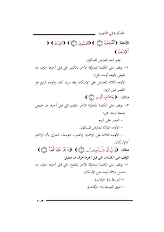 ‫ﺍﻟﻣﺫﻛﺭﺓ ﻓﻲ ﺍﻟﺗﺟﻭﻳﺩ‬
‫اﻷﻣﺜﻠﺔ: ‪‬‬

‫‪ ‬‬

‫‪‬‬

‫‪ ‬‬

‫‪‬‬

‫وﻫﻮ اﻟـﻤﺪ اﻟﻌﺎرض ﻟﻠﺴﻜﻮن.‬
‫٢- ﻳﻮﻗﻒ ﻋﻠﻰ اﻟﻜﻠﻤﺔ ﻛﺔ اﻵﺧﺮ ﺑﺎﻟﻜﺴﺮ اﻟﱵ ﻗﺒﻞ آﺧﺮﻫﺎ ﺣﺮف ﻣﺪ‬
‫اﳌﺘﺤﺮ‬
‫ﻃﺒﻴﻌﻲ ﺑﺄرﺑﻌﺔ أوﺟﻪ، ﻫﻲ:‬
‫اﻷوﺟﻪ اﻟﺜﻼﺛﺔ ﻟﻠﻌﺎرض ﻋﻠﻰ اﻹﺳﻜﺎن وﻗﺪ ﻣﺮت آﻧﻔﺎ، واﻟﻮﺟﻪ اﻟﺮاﺑﻊ ﻫﻮ‬
‫اﻟﻘﺼﺮ ﻋﻠﻰ اﻟﺮوم.‬
‫ﻣﺜــﺎﻟﻪ: ‪‬‬

‫‪.‬‬

‫٣- ﻳﻮﻗﻒ ﻋﻠﻰ اﻟﻜﻠﻤﺔ ﻛﺔ اﻵﺧﺮ ﺑﺎﻟﻀﻢ اﻟﱵ ﻗﺒﻞ آﺧﺮﻫﺎ ﻣﺪ ﻃﺒﻴﻌﻲ‬
‫اﳌﺘﺤﺮ‬
‫ﺑﺴﺒﻌﺔ أوﺟﻪ، ﻫﻲ:‬
‫ اﻟﻘﺼﺮ ﻋﻠﻰ اﻟﺮوم.‬‫ اﻷوﺟﻪ اﻟﺜﻼﺛﺔ ﻟﻠﻌﺎرض ﻟﻠﺴﻜﻮن.‬‫ اﻷوﺟﻪ اﻟﺜﻼﺛﺔ ﻋﻠﻰ اﻹﴰﺎم: )اﻟﻘﺼﺮ، اﻟﺘﻮﺳﻂ، اﻟﻄﻮل( ﻷن اﻹﴰﺎم‬‫ﻛﺎﻹﺳﻜﺎن.‬
‫ﻣﺜــﺎﻟﻪ: ‪‬‬

‫‪ ‬‬

‫‪.‬‬

‫اﻟﻮﻗﻒ ﻋﻠﻰ اﻟﻜﻠﻤﺎت اﻟﺘﻲ ﻗﺒﻞ آﺧﺮﻫﺎ ﺣﺮف ﻣﺪ ﻣﺘﺼﻞ:‬

‫١- ﻳﻮﻗﻒ ﻋﻠﻰ اﻟﻜﻠﻤﺔ ﻛﺔ اﻵﺧﺮ ﺑﺎﻟﻔﺘﺢ، اﻟﱵ ﻗﺒﻞ آﺧﺮﻫﺎ ﺣﺮف ﻣﺪ‬
‫اﳌﺘﺤﺮ‬
‫ﻣﺘﺼﻞ ﺑﺜﻼﺛﺔ أوﺟﻪ ﻋﻠﻰ اﻹﺳﻜﺎن.‬
‫ اﻟﺘﻮﺳﻂ )٤ ﻛﺎت(.‬‫ﺣﺮ‬
‫ ﻓﻮﻳﻖ اﻟﺘﻮﺳﻂ )٥ ﻛﺎت(.‬‫ﺣﺮ‬
‫٣٠١‬

 