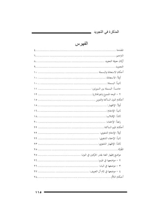 ‫ﺍﻟﻣﺫﻛﺭﺓ ﻓﻲ ﺍﻟﺗﺟﻭﻳﺩ‬

‫ﺍﻟﻔﻬﺭﺱ‬
‫اﳌـﻘـﺪﻣـﺔ ................................ ................................ ............. ٤‬
‫اﻟـﱰاﺟــﻢ ................................ ................................ ............. ٦‬
‫ﻛﺎن ﻣﻌﺮﻓﺔ اﻟﺘﺠﻮﻳﺪ ................................ ................................ ..٨‬
‫أر‬
‫اﻟﺘﺠــﻮﻳــﺪ ................................ ................................ ............ ٩‬
‫أﺣﻜﺎم اﻻﺳﺘﻌﺎذة واﻟﺒﺴﻤﻠﺔ ................................ .......................... ٠١‬
‫أوﻻً: اﻻﺳﺘﻌﺎذة: ................................ ................................ . ٠١‬
‫ﺛﺎﻧﻴ ـﺎً: اﻟﺒﺴﻤﻠﺔ: ................................ ................................ .. ٠١‬
‫ﺧﺎﻣﺴ ـﺎً: اﻟﺒﺴﻤﻠﺔ ﺑﲔ اﻟﺴﻮرﺗﲔ: ................................ ................... ١١‬
‫٢ - اﻟﻮﺟﻪ اﳌﻤﻨﻮع )ﻏﲑاﳉﺎﺋﺰ(:................................ .................... ٢١‬
‫أﺣﻜــﺎم اﻟﻨﻮن اﻟﺴﺎﻛﻨﺔ واﻟﺘﻨﻮﻳﻦ ................................ ....................... ٥١‬
‫أوﻻً: اﻹﻇﻬــﺎر: ................................ ................................ .. ٥١‬
‫ﺛﺎﻧﻴ ـﺎً: اﻹدﻏــﺎم: ................................ ................................ .. ٦١‬
‫ﺛﺎﻟﺜ ـﺎً: اﻹﻗ ــﻼب: ................................ ................................ . ٨١‬
‫راﺑﻌ ـﺎً: اﻹﺧﻔــﺎء: ................................ ................................ . ٠٢‬
‫أﺣﻜــﺎم اﳌﻴﻢ اﻟﺴﺎﻛﻨﺔ................................ ................................ ٢٢‬
‫أوﻻً: اﻹدﻏﺎم اﻟﺸﻔﻮي: ................................ ........................... ٢٢‬
‫ﺛﺎﻧﻴﺎً: اﻹﺧﻔﺎء اﻟﺸﻔﻮي: ................................ .......................... ٢٢‬
‫ﺛﺎﻟﺜ ـﺎً: اﻹﻇﻬــﺎر اﻟﺸﻔﻮي: ................................ .......................... ٣٢‬
‫اﻟﻐُـ ـﻨ ـﱠـﺔ ................................ ................................ ............. ٥٢‬
‫ﻣﻮاﺿﻊ إﻇﻬﺎر اﻟﻐﻨﺔ ﺑﻘﺪر ﻛﺘﲔ ﰲ اﻟﻨﻮن: ................................ ......... ٥٢‬
‫اﳊﺮ‬
‫٢ - ﻣـﻮاﺿﻌﻬــﺎ ﰲ اﳌﻴــﻢ:................................ .......................... ٦٢‬
‫٣ - ﻣﻮﺿﻌﻬـﺎ ﰲ اﻟﺒــﺎء: ................................ .......................... ٦٢‬
‫٤ - ﻣﻮﺿﻌﻬﺎ ﰲ ﻻم أل اﻟﺘﻌﺮﻳﻒ: ................................ ................. ٧٢‬
‫أﺣ ـﻜـﺎم اﻟـﻼﱠم ................................ ................................ ...... ٨٢‬

‫٥١١‬

 