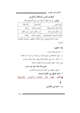 ‫ﺍﻟﻣﺫﻛﺭﺓ ﻓﻲ ﺍﻟﺗﺟﻭﻳﺩ‬

‫ﺃﺣﻛــﺎﻡ ﺍﻟﻧﻭﻥ ﺍﻟﺳﺎﻛﻧﺔ ﻭﺍﻟﺗﻧﻭﻳﻥ‬
‫اﻟﺘﻨﻮﻳﻦ: ﻫﻮ ﻧﻮن ﻟﻔﻈﺎً ﻻ ﺧﻄﺎً، ﺗﺜﺒﺖ وﺻﻼً وﺗﺴﻘﻂ وﻗﻔﺎً.‬
‫ﻧﻮع اﻟﺘﻨﻮﻳﻦ‬
‫ﺗﻘﺮأ وﻗﻔﺎً‬
‫ﺗﻘﺮأ وﺻﻼً‬

‫ﻋﻠﻴﻢ‬
‫ﻋﻠﻴﻤﻦ ﺣﻜﻴﻢ‬
‫ْ‬
‫ْ‬
‫ﻣﻦ ﺣﻜﻤﻦ ﻋﻠﻴﻢ ﻣﻦ ﺣﻜﻴﻢ‬
‫ْ‬
‫ْ‬
‫ﻋﻠﻴﻤﻦ ﺣﻜﻴﻤﺎ ﻋﻠﻴﻤﺎ‬
‫َْ‬
‫ً‬

‫واﷲ ﻋﻠﻴﻢ ﺣﻜﻴﻢ )رﻓﻌﺎً(‬
‫ٌ‬
‫ٍ‬
‫ﻣﻦ ﺣﻜﻴﻢ ﻋﻠﻴﻢ )ﺟﺮاً(‬

‫ﻛﺎن اﷲ ﻋﻠﻴﻤﺎً ﺣﻜﻴﻤﺎ)ﻧﺼﺒﺎً(‬
‫و‬
‫ﻟﻠﻨــﻮن اﻟﺴــﺎﻛﻨﺔ واﻟﺘﻨــﻮﻳﻦ أرﺑﻌــﺔ أﺣﻜــﺎم: اﻹﻇﻬــﺎر، اﻹدﻏــﺎم، اﻹﻗــﻼب،‬
‫اﻹﺧﻔﺎء.‬
‫أوﻻً: اﻹﻇـﻬـﺎر:‬
‫أ - ﻣﻌﻨﺎﻩ ﰲ اﻟﻠﻐﺔ: اﻟﺒﻴﺎن.‬
‫ب - وﰲ اﻻﺻﻄﻼح: إﺧﺮاج اﳊﺮف ﻣﻦ ﳐﺮﺟﻪ ﻣﻦ ﻏﲑ ﻏﻨﺔ ﻣﺴﺘﻄﺎﻟﺔ.‬
‫ﺟـ - أﺣﺮﻓﻪ: ﺳﺘﺔ، ﻫﻲ: )اﳍﻤﺰة واﳍﺎء واﻟﻌﲔ واﳊﺎء واﻟﻐﲔ واﳋﺎء(‬
‫وﻫﻲ أﺣﺮف اﳊﻠﻖ، ﳎﻤﻮﻋﺔ ﰲ أول اﻟﻜﻠﻤﺎت اﻵﺗﻴﺔ:‬
‫)أﺧﻲ ﻫﺎك ﻋﻠﻤﺎً ﺣﺎزﻩ ﻏﻴﺮ ﺧﺎﺳﺮ(.‬

‫وﻳﻜﻮن اﻹﻇﻬﺎر ﰲ اﻟﻜﻠﻤﺔ اﻟﻮاﺣﺪة وﰲ اﻟﻜﻠﻤﺘﲔ.‬

‫أ - أﻣﺜﻠﺔ اﻹﻇﻬﺎر ﻓﻲ اﻟﻜﻠﻤﺔ اﻟﻮاﺣﺪة:‬
‫،‬

‫‪‬‬

‫،‬

‫،‬

‫،‬

‫،‬

‫‪.‬‬

‫ب - أﻣﺜﻠﺘﻪ ﻓﻲ اﻟﻜﻠﻤﺘﻴﻦ:‬
‫٥١‬

 