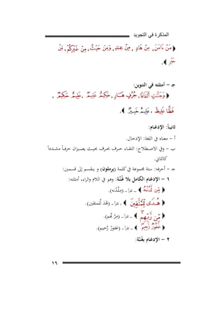 ‫ﺍﻟﻣﺫﻛﺭﺓ ﻓﻲ ﺍﻟﺗﺟﻭﻳﺩ‬
‫،‬

‫‪‬‬

‫،‬

‫،‬

‫،‬

‫،‬

‫‪.‬‬

‫ﺟـ - أﻣﺜﻠﺘﻪ ﻓﻲ اﻟﺘﻨﻮﻳﻦ:‬
‫،‬

‫‪‬‬
‫،‬

‫ـ‬

‫،‬
‫ـ‬

‫،‬

‫،‬

‫‪.‬‬

‫ﺛﺎﻧﻴ ـﺎً: اﻹدﻏــﺎم:‬
‫أ - ﻣﻌﻨﺎﻩ ﰲ اﻟﻠﻐﺔ: اﻹدﺧﺎل.‬
‫ب - وﰲ اﻻﺻ ــﻄﻼح: اﻟﺘﻘ ــﺎء ﺣ ــﺮف ﲝ ــﺮف ﲝﻴ ــﺚ ﻳﺼ ـ ـﲑان ﺣﺮﻓ ـ ـﺎً ﻣﺸ ــﺪداً‬
‫ﻛﺎﻟﺜﺎﱐ.‬
‫ﺟـ - أﺣﺮﻓﻪ: ﺳﺘﺔ ﳎﻤﻮﻋﺔ ﰲ ﻛﻠﻤﺔ )ﻳﺮﻣﻠﻮن( و ﻳﻨﻘﺴﻢ إﱃ ﻗﺴﻤﲔ:‬
‫١ - اﻹدﻏـﺎم اﻟﻜﺎﻣﻞ ﺑﻼ ﻏُـﻨﱠـﺔ: وﻫﻮ ﰲ اﻟﻼم واﻟﺮاء، أﻣﺜﻠﺘﻪ:‬
‫‪ ‬ـ ـ ـ ـ ـ ﺗﻘﺮأ ـ ـ ـ )ﻣـﻠﱠـﺪﻧﻪ(.‬
‫‪‬‬
‫ِ ُ‬
‫‪ ‬ـ ـ ﺗﻘﺮأ ـ ـ ـ )ﻫﺪ ﻟﱢﻠﻤﺘﻘﲔ(.‬
‫َُ‬

‫‪‬‬
‫‪‬‬
‫‪‬‬

‫‪ ‬ـ ـ ـ ـ ﺗﻘﺮأ ـ ـ ـ )ﻣـﺮ ﺑﻢ(.‬
‫ِﱠ ﱢ‬
‫‪‬‬

‫٢ - اﻹدﻏـﺎم ﺑﻐُﻨـﱠـﺔ:‬

‫ـ ـ ـ ـ ﺗﻘﺮأ ـ ـ ـ )ﻏﻔﻮر رﺣﻴﻢ(.‬
‫ُﱠ‬

‫٦١‬

 