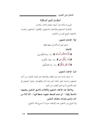 ‫ﺍﻟﻣﺫﻛﺭﺓ ﻓﻲ ﺍﻟﺗﺟﻭﻳﺩ‬

‫ﺃﺣﻛــﺎﻡ ﺍﻟﻣﻳﻡ ﺍﻟﺳﺎﻛﻧﺔ‬
‫ﻟﻠﻤﻴﻢ اﻟﺴﺎﻛﻨﺔ ﻋﻨﺪ أﺣﺮف اﳍﺠﺎء ﺛﻼث ﺣﺎﻻت:‬
‫اﻹدﻏ ـ ــﺎم اﻟﺸ ـ ــﻔﻮي واﻹﺧﻔ ـ ــﺎء اﻟﺸ ـ ــﻔﻮي، اﻹﻇﻬ ـ ــﺎر اﻟﺸ ـ ــﻔﻮي. وﲰﻴ ـ ــﺖ‬
‫ﺑﺎﻟﺸﻔﻮﻳﺔ ﳋﺮوج اﳌﻴﻢ ﻣﻦ اﻟﺸﻔﺘﲔ.‬
‫أوﻻً: اﻹدﻏﺎم اﻟﺸﻔﻮي:‬
‫ﺗﺪﻏﻢ اﳌﻴﻢ اﻟﺴﺎﻛﻨﺔ ﰲ ﻣﺜﻠﻬﺎ ﻓﻘﻂ:‬

‫اﻷﻣﺜﻠــﺔ:‬

‫‪ ‬ـ ـ ـ ﺗﻘﺮأ ـ ـ )ﺟﺎءﻛﻤﻮﺳﻰ(.‬
‫ﱡ‬

‫‪‬‬
‫‪‬‬

‫‪ ‬ـ ـ ـ ـ ﺗﻘﺮأ ـ ـ )وﻣﺎ ﺑﻜﻤﻦ(.‬
‫ﱢ‬

‫‪‬‬

‫‪ ‬ـ ـ ـ ـ ـ ﺗﻘﺮأ ـ ـ )ﻣﺎ ﻫـﻤﻨﻜﻢ(.‬
‫ُﱢ ُ‬

‫ﺛﺎﻧﻴﺎً: اﻹﺧﻔﺎء اﻟﺸﻔﻮي:‬
‫ﻟــﻪ ﺣــﺮف واﺣــﺪ ﻫــﻮ اﻟﺒــﺎء ﻓﻘــﻂ، واﻹﺧﻔــﺎء ﻫــﻮ اﻟﻮﺟــﻪ اﳌﺨﺘــﺎر ﻣــﻦ أﺣــﺪ‬
‫اﻟـﻮﺟﻬﲔ، )ﺣﻴـﺚ ﳚــﻮز إﺧﻔـﺎء اﳌــﻴﻢ ﻋﻨـﺪ اﻟﺒـﺎء وإﻇﻬــﺎرﻩ(. وﺟـﻮاز اﻟــﻮﺟﻬﲔ ﰲ‬
‫اﳌﻴﻢ اﻷﺻﻠﻲ ﻻ ﰲ اﳌﻴﻢ اﳌﻨﻘﻠﺐ ﻋﻦ اﻟﻨﻮن.‬
‫وﻳﻼﺣﻆ ﻋﻨﺪ اﻹﺧﻔﺎء اﻟﺸـﻔﻮي واﻹﻗـﻼب ﺗﻼﺻـﻖ اﻟﺸـﻔﺘﻴﻦ ﺑﺒﻌﻀـﻬﻤﺎ‬

‫ﺗﻼﺻــﻘﺎً رﻗﻴﻘ ـﺎً - أي ﻋــﺪم اﻟﻀــﻐﻂ ﻋﻠﻴﻬﻤــﺎ ﺿــﻐﻄﺎً ﻗﻮﻳ ـﺎً - ﻷن ﻛ ـﻼً ﻣــﻦ‬

‫اﻟﺒﺎء واﻟﻤﻴﻢ ﻳﺨﺮﺟﺎن ﺑﺎﻧﻄﺒﺎق اﻟﺸﻔﺘﻴﻦ.‬

‫وﻻ اﻧﻔﺮاج ﺑﲔ اﻟﺸﻔﺘﲔ ﻋﻨﺪ اﻹﺧﻔﺎء ﺣﻴﺚ ﻻ ﻣﺴﻮغ ﳍﺬا اﻻﻧﻔﺮاج.‬
‫٢٢‬

 