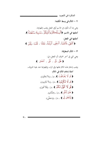 ‫ﺍﻟﻣﺫﻛﺭﺓ ﻓﻲ ﺍﻟﺗﺟﻭﻳﺩ‬

‫٢ - اﻟـﻼّم ﻓﻲ وﺳﻂ اﻟﻜﻠﻤﺔ:‬
‫وﻫﻲ إﻣﺎ أن ﺗﻜﻮن ﰲ اﻻﺳﻢ أوﰲ اﻟﻔﻌﻞ وﳚﺐ إﻇﻬﺎرﻫﺎ.‬
‫،‬

‫أﻣﺜﻠﺘﻬﺎ ﻓﻲ اﻻﺳﻢ: ‪‬‬

‫،‬

‫‪.‬‬

‫،‬

‫أﻣﺜﻠﺘﻬﺎ ﻓﻲ اﻟﻔﻌﻞ:‬
‫،‬

‫‪‬‬

‫،‬

‫،‬

‫،‬

‫،‬

‫،‬

‫‪.‬‬

‫٣ - اﻟﻼّم اﻟﻤﺘﻄﺮﻓﺔ:‬

‫وﻫﻲ اﻟﱵ ﰲ آﺧﺮ اﳊﺮف أو اﻟﻔﻌﻞ، ﰲ:‬
‫‪‬‬

‫،‬

‫،‬

‫،‬

‫‪.‬‬

‫وﳚﺐ إدﻏﺎم ﻫﺬﻩ اﻟﻼم ﲟﺜﻠﻬﺎ وﰲ اﻟﺮاء، وإﻇﻬﺎرﻫﺎ ﻋﻨﺪ ﺑﻘﻴﺔ اﳊﺮوف.‬
‫أﻣﺜﻠﺔ إدﻏﺎم اﻟﻼّم ﻓﻲ اﻟﻼّم:‬
‫‪‬‬

‫‪ ‬ـ ـ ـ ﺗﻘﺮأ ـ ـ ـ )ﺑﻼّ ﳜﺎﻓُﻮن(.‬
‫َ‬

‫‪‬‬

‫‪ ‬ـ ـ ـ ﺗﻘﺮأ ـ ـ ـ )ﺑﻼﱠ ﺗﻜﺮﻣﻮن(.‬

‫‪‬‬

‫‪ ‬ـ ـ ﺗﻘﺮأ ـ ـ ـ )ﻗُﻼﱠ أَﻗﻮل(.‬

‫‪‬‬
‫‪‬‬

‫‪ ‬ـ ـ ـ ـ ﺗﻘﺮأ ـ ـ ـ ـ )ﻫـﻠﱠﻜـﻢ(.‬
‫َ‬

‫‪ ‬ـ ـ ـ ـ ﺗﻘﺮأ ـ ـ ـ )واﺟﻌـﻠﱢﻲ(.‬
‫َ‬

‫٠٣‬

 
