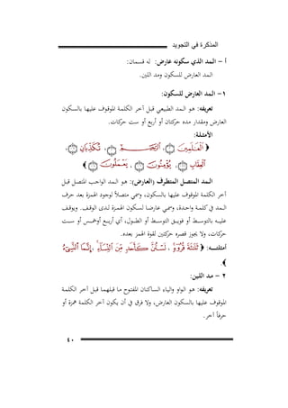 ‫ﺍﻟﻣﺫﻛﺭﺓ ﻓﻲ ﺍﻟﺗﺟﻭﻳﺩ‬

‫أ - اﻟـﻤﺪ اﻟﺬي ﺳﻜﻮﻧﻪ ﻋﺎرض: ﻟﻪ ﻗﺴﻤﺎن:‬
‫اﻟـﻤﺪ اﻟﻌﺎرض ﻟﻠﺴﻜﻮن وﻣﺪ اﻟﻠﲔ.‬
‫١- اﻟـﻤﺪ اﻟﻌﺎرض ﻟﻠﺴﻜﻮن:‬
‫ﺗﻌﺮﻳﻔﻪ: ﻫـﻮ اﻟــﻤﺪ اﻟﻄﺒﻴﻌـﻲ ﻗﺒـﻞ آﺧـﺮ اﻟﻜﻠﻤـﺔ اﳌﻮﻗـﻮف ﻋﻠﻴﻬـﺎ ﺑﺎﻟﺴـﻜﻮن‬
‫اﻟﻌﺎرض وﻣﻘﺪار ﻣﺪﻩ ﻛﺘﺎن أو أرﺑﻊ أو ﺳﺖ ﻛﺎت.‬
‫ﺣﺮ‬
‫ﺣﺮ‬
‫اﻷﻣﺜ ـﻠـﺔ:‬

‫،‬

‫‪‬‬
‫،‬

‫،‬

‫،‬
‫،‬

‫‪‬‬

‫اﻟــﻤﺪ اﻟﻤﺘﺼــﻞ اﻟﻤﺘﻄـﺮف )اﻟﻌــﺎرض(: ﻫــﻮ اﻟــﻤﺪ اﻟﻮاﺟــﺐ اﳌﺘﺼـﻞ ﻗﺒــﻞ‬
‫آﺧﺮ اﻟﻜﻠﻤﺔ اﳌﻮﻗﻮف ﻋﻠﻴﻬﺎ ﺑﺎﻟﺴﻜﻮن، وﲰﻲ ﻣﺘﺼﻼً ﻟﻮﺟﻮد اﳍﻤﺰة ﺑﻌﺪ ﺣﺮف‬
‫اﻟ ــﻤﺪ ﰲ ﻛﻠﻤــﺔ واﺣــﺪة، وﲰــﻲ ﻋﺎرﺿــﺎ ﻟﺴــﻜﻮن اﳍﻤــﺰة ﻟــﺪى اﻟﻮﻗــﻒ. وﻳﻮﻗــﻒ‬
‫ﻋﻠﻴ ـ ــﻪ ﺑﺎﻟﺘﻮﺳ ـ ــﻂ أو ﻓﻮﻳ ـ ــﻖ اﻟﺘﻮﺳ ـ ــﻂ أو اﻟﻄ ـ ــﻮل، أي أرﺑ ـ ــﻊ أوﲬ ـ ــﺲ أو ﺳ ـ ــﺖ‬
‫ﻛﺎت، وﻻ ﳚﻮز ﻗﺼﺮﻩ ﻛﺘﲔ ﻟﻘﻮة اﳍﻤﺰ ﺑﻌﺪﻩ.‬
‫ﺣﺮ‬
‫ﺣﺮ‬
‫أﻣﺜﻠﺘـ ـ ـ ــﻪ: ‪‬‬

‫،‬

‫،‬

‫‪.‬‬

‫٢ - ﻣـﺪ اﻟﻠـﻴﻦ:‬
‫ﺗﻌﺮﻳﻔﻪ: ﻫـﻮ اﻟـﻮاو واﻟﻴـﺎء اﻟﺴـﺎﻛﻨﺎن اﳌﻔﺘـﻮح ﻣـﺎ ﻗﺒﻠﻬﻤـﺎ ﻗﺒـﻞ آﺧـﺮ اﻟﻜﻠﻤـﺔ‬
‫اﳌﻮﻗﻮف ﻋﻠﻴﻬﺎ ﺑﺎﻟﺴﻜﻮن اﻟﻌﺎرض، وﻻ ﻓﺮق ﰲ أن ﻳﻜﻮن آﺧﺮ اﻟﻜﻠﻤﺔ ﳘﺰة أو‬
‫ﺣﺮﻓﺎً آﺧﺮ.‬
‫٠٤‬

 