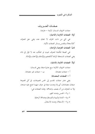 ‫ﺍﻟﻣﺫﻛﺭﺓ ﻓﻲ ﺍﻟﺗﺟﻭﻳﺩ‬

‫ﺻﻔــﺎﺕ ﺍﻟﺣـــﺭﻭﻑ‬
‫ﺻﻔﺎت اﳊﺮوف ﻗﺴﻤﺎن: ﻻزﻣﺔ - ﻋﺎرﺿﺔ.‬

‫أوﻻ: اﻟﺼـﻔـﺎت اﻟـﻼزﻣــﺔ )اﻟﺬاﺗﻴـﺔ(:‬

‫ﻫﻲ اﻟﱵ ﻣﻦ ذات اﳊﺮف ﻻ ﺗﻨﻔﻚ ﻋﻨﻪ، وﻫﻲ ﺣﻖ ﻟﻠﺤﺮف‬
‫ﻛﺎﻻﺳﺘﻌﻼء واﳍﻤﺲ وﺳﺎﺋﺮ اﻟﺼﻔﺎت اﻵﺗﻴﺔ.‬
‫ﺛﺎﻧﻴﺎً: اﻟﺼﻔـﺎت اﻟﻌﺎرﺿﺔ )اﻟﺰاﺋﺪة(:‬

‫ﻫﻲ اﻟﺼﻔﺔ اﳌﻜﻤﻠﺔ ﻟﻠﺤﺮف ﲝﻴﺚ ﻟﻮ اﻧﻔﻜﺖ ﻋﻨﻪ ﻻ ﺗﺆﺛﺮ ﰲ ذاﺗﻪ‬
‫وﻫﻲ اﻟﺼﻔﺎت اﳌﺴﺘﺤﻘﺔ اﻟﺰاﺋﺪة ﻛﺎﻟﺘﻔﺨﻴﻢ واﻹدﻏﺎم واﻹﺧﻔﺎء واﻹﻣﺎﻟﺔ.‬
‫أوﻻً: اﻟﺼﻔــﺎت اﻟﻼزﻣﺔ )اﻟﺬاﺗﻴﺔ(:‬
‫ﺻﻔﺎت اﳊﺮوف اﻟﻼزﻣﺔ ﺳﺒﻊ ﻋﺸﺮة ﺻﻔﺔ، وﻫﻲ ﻗﺴﻤﺎن:‬
‫ب - ﺻﻔﺎت ﻏﲑ ﻣﺘﻀﺎدة.‬
‫أ - ﺻﻔﺎت ﻣﺘﻀﺎدة.‬
‫أ - اﻟﺼﻔــﺎت اﻟﻤﺘﻀــﺎدة:‬

‫وﻫﻲ ﻋﺸﺮ ﺻﻔﺎت ﺗﻨﻘﺴﻢ إﱃ ﲬﺲ ﳎﻤﻮﻋﺎت، ﰲ ﻛﻞ ﳎﻤﻮﻋﺔ‬
‫ﺻﻔﺘﺎن ﻣﺘﻀﺎدﺗﺎن، أي إذا وﺟﺪت ﺻﻔﺔ ﰲ ﺣﺮف ﻣﻨﻬﻤﺎ اﻣﺘﻨﻊ ﻋﻠﻴﻪ ﺿﺪﻫﺎ،‬
‫وﻻ ﺑﺪ ﻟﻠﺤﺮف ﻣﻦ أن ﻳﺘﺼﻒ ﺑﺈﺣﺪاﳘﺎ. وﻫﺬﻩ اﻟﺼﻔﺎت ﻫﻲ:‬
‫١ و٢- اﳍﻤﺲ وﺿﺪﻩ اﳉﻬﺮ.‬
‫٣ و٤- اﻟﺸﺪة واﻟﺒﻴﻨﻴﺔ )اﻟﺘﻮﺳﻂ( وﺿﺪﳘﺎ اﻟﺮﺧﺎوة.‬
‫٥ و٦- اﻻﺳﺘﻌﻼء وﺿﺪﻩ اﻻﺳﺘﻔﺎل.‬
‫٣٥‬

 