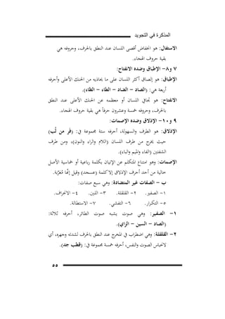 ‫ﺍﻟﻣﺫﻛﺭﺓ ﻓﻲ ﺍﻟﺗﺟﻭﻳﺩ‬

‫اﻻﺳﺘﻔﺎل: ﻫﻮ اﳔﻔﺎض أﻗﺼﻰ اﻟﻠﺴﺎن ﻋﻨﺪ اﻟﻨﻄﻖ ﺑﺎﳊﺮف، وﺣﺮوﻓﻪ ﻫﻲ‬
‫ﺑﻘﻴﺔ ﺣﺮوف اﳍﺠﺎء.‬

‫٧ و٨- اﻹﻃﺒﺎق وﺿﺪﻩ اﻻﻧﻔﺘﺎح:‬
‫اﻹﻃﺒﺎق: ﻫﻮ إﻟﺼﺎق أﻛﺜﺮ اﻟﻠﺴﺎن ﻋﻠﻰ ﻣﺎ ﳛﺎذﻳﻪ ﻣﻦ اﳊﻨﻚ اﻷﻋﻠﻰ وأﺣﺮﻓﻪ‬
‫أرﺑﻌﺔ ﻫﻲ: )اﻟﺼﺎد - اﻟﻀﺎد - اﻟﻄﺎء - اﻟﻈﺎء(.‬
‫اﻻﻧﻔﺘﺎح: ﻫﻮ ﲡﺎﰲ اﻟﻠﺴﺎن أو ﻣﻌﻈﻤﻪ ﻋﻦ اﳊﻨﻚ اﻷﻋﻠﻰ ﻋﻨﺪ اﻟﻨﻄﻖ‬
‫ﺑﺎﳊﺮف، وﺣﺮوﻓﻪ ﲬﺴﺔ وﻋﺸﺮون ﺣﺮﻓﺎً ﻫﻲ ﺑﻘﻴﺔ ﺣﺮوف اﳍﺠﺎء.‬

‫٩ و٠١- اﻹذﻻق وﺿﺪﻩ اﻹﺻﻤﺎت:‬

‫اﻹذﻻق: ﻫﻮ اﻟﻄﺮف واﻟﺴﻬﻮﻟﺔ، أﺣﺮﻓﻪ ﺳﺘﺔ ﳎﻤﻮﻋﺔ ﰲ: )ﻓَﺮ ﻣﻦ ﻟُﺐ(‬
‫ﺣﻴﺚ ج ﻣﻦ ﻃﺮف اﻟﻠﺴﺎن )اﻟﻼم واﻟﺮاء واﻟﻨﻮن(، وﻣﻦ ﻃﺮف‬
‫ﳜﺮ‬
‫اﻟﺸﻔﺘﲔ )اﻟﻔﺎء واﳌﻴﻢ واﻟﺒﺎء(.‬

‫اﻹﺻﻤﺎت: وﻫﻮ اﻣﺘﻨﺎع اﳌﺘﻜﻠﻢ ﻋﻦ اﻹﺗﻴﺎن ﺑﻜﻠﻤﺔ رﺑﺎﻋﻴﺔ أو ﲬﺎﺳﻴﺔ اﻷﺻﻞ‬
‫ﺧﺎﻟﻴﺔ ﻣﻦ أﺣﺪ أﺣﺮف اﻹذﻻق إﻻ ﻛﻠﻤﺔ )ﻋﺴﺠﺪ( وﻗﻴﻞ إ�ﺎ ﻣﻌﺮﺑﺔ.‬
‫ّ ُ َﱠ‬

‫ب - اﻟﺼﻔﺎت ﻏﻴﺮ اﻟﻤﺘﻀﺎدة: وﻫﻲ ﺳﺒﻊ ﺻﻔﺎت:‬
‫١- اﻟﺼﻔﲑ.‬
‫٥- اﻟﺘﻜ ـﺮار.‬

‫٢- اﻟﻘﻠﻘﻠﺔ. ٣- اﻟﻠـﲔ. ٤- اﻻﳓﺮاف.‬
‫٧- اﻻﺳﺘﻄﺎﻟﺔ.‬
‫٦- اﻟﺘﻔﺸﻲ.‬

‫١- اﻟﺼﻔـﻴﺮ: وﻫﻲ ﺻﻮت ﻳﺸﺒﻪ ﺻﻮت اﻟﻄﺎﺋﺮ، أﺣﺮﻓﻪ ﺛﻼﺛﺔ:‬
‫)اﻟﺼﺎد - اﻟﺴﻴﻦ - اﻟﺰاي(.‬

‫٢- اﻟﻘﻠﻘﻠـﺔ: وﻫﻲ اﺿﻄﺮاب ﰲ ج ﻋﻨﺪ اﻟﻨﻄﻖ ﺑﺎﳊﺮف ﻟﺸﺪﺗﻪ وﺟﻬﺮﻩ، أي‬
‫اﳌﺨﺮ‬
‫ﻻﳓﺒﺎس اﻟﺼﻮت واﻟﻨﻔﺲ، أﺣﺮﻓﻪ ﲬﺴﺔ ﳎﻤﻮﻋﺔ ﰲ: )ﻗﻄﺐ ﺟﺪ(.‬
‫٥٥‬

 