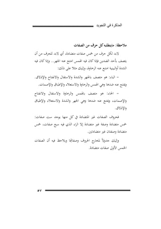 ‫ﺍﻟﻣﺫﻛﺭﺓ ﻓﻲ ﺍﻟﺗﺟﻭﻳﺩ‬

‫ﻣﻼﺣﻈﺔ: ﻣﺎﻳﺘﻄﻠﺒﻪ ﻛﻞ ﺣﺮف ﻣﻦ اﻟﺼﻔﺎت‬
‫ﻻﺑﺪ ﻟﻜﻞ ﺣﺮف ﻣﻦ ﲬﺲ ﺻﻔﺎت ﻣﺘﻀﺎدة، أي ﻻﺑﺪ ﻟﻠﺤﺮف ﻣﻦ أن‬
‫ﻳﺘﺼﻒ ﺑﺄﺣﺪ اﻟﻀﺪﻳﻦ ﻓﺈذا ﻛﺎن ﻓﻴﻪ اﳍﻤﺲ اﻣﺘﻨﻊ ﻋﻨﻪ اﳉﻬﺮ.. وإذا ﻛﺎن ﻓﻴﻪ‬
‫اﻟﺸﺪة أواﻟﺒﻴﻨﻴﺔ اﻣﺘﻨﻊ ﻋﻨﻪ اﻟﺮﺧﺎوة، وإﻟﻴﻚ ﻣﺜﻼ ﻋﻠﻰ ذﻟﻚ:‬
‫ اﻟﺒﺎء: ﻫﻮ ﻣﺘﺼﻒ ﺑﺎﳉﻬﺮ واﻟﺸﺪة واﻻﺳﺘﻔﺎل واﻻﻧﻔﺘﺎح واﻹذﻻق.‬‫وﳝﺘﻨﻊ ﻋﻨﻪ ﺿﺪﻫﺎ وﻫﻲ اﳍﻤﺲ واﻟﺮﺧﺎوة واﻻﺳﺘﻌﻼء واﻹﻃﺒﺎق واﻹﺻﻤﺎت.‬
‫ اﳊﺎء: ﻫﻮ ﻣﺘﺼﻒ ﺑﺎﳍﻤﺲ واﻟﺮﺧﺎوة واﻻﺳﺘﻔﺎل واﻻﻧﻔﺘﺎح‬‫واﻹﺻﻤﺎت، وﳝﺘﻨﻊ ﻋﻨﻪ ﺿﺪﻫﺎ وﻫﻲ اﳉﻬﺮ واﻟﺸﺪة واﻻﺳﺘﻌﻼء واﻹﻃﺒﺎق‬
‫واﻹذﻻق.‬
‫ﻓﺤﺮوف اﻟﺼﻔﺎت ﻏﲑ اﳌﺘﻀﺎدة ﰲ ﻛﻞ ﻣﻨﻬﺎ ﻳﻮﺟﺪ ﺳﺖ ﺻﻔﺎت:‬
‫ﲬﺲ ﻣﺘﻀﺎدة وﺻﻔﺔ ﻏﲑ ﻣﺘﻀﺎدة إﻻ اﻟﺮاء اﻟﺬي ﻓﻴﻪ ﺳﺒﻊ ﺻﻔﺎت، ﲬﺲ‬
‫ﻣﺘﻀﺎدة وﺻﻔﺘﺎن ﻏﲑ ﻣﺘﻀﺎدﺗﲔ.‬
‫ِ‬
‫إﻟﻴﻚ ﺟﺪوﻻً ﳌﺨﺎرج اﳊﺮوف وﺻﻔﺎﻬﺗﺎ وﻳﻼﺣﻆ ﻓﻴﻪ أن اﻟﺼﻔﺎت‬
‫اﳋﻤﺲ اﻷوﱃ ﺻﻔﺎت ﻣﺘﻀﺎدة.‬

‫٧٥‬

 