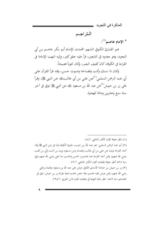 ‫ﺍﻟﻣﺫﻛﺭﺓ ﻓﻲ ﺍﻟﺗﺟﻭﻳﺩ‬

‫ﺍﻟـﺗﺭﺍﺟــﻡ‬
‫* اﻹﻣـﺎم ﻋـﺎﺻــﻢ) ١(:‬
‫2‪F‬‬

‫ﻫ ــﻮ اﻟﻘ ــﺎرئ اﻟﻜ ــﻮﰲ اﻟﺸ ــﻬﲑ اﶈ ــﺪث اﻹﻣ ــﺎم أﺑ ــﻮ ﺑﻜ ــﺮ ﻋﺎﺻ ــﻢ ﺑ ــﻦ أﰊ‬
‫اﻟﻨﺠﻮد، وﻫﻮ ﻣﻌﺪود ﰲ اﻟﺘﺎﺑﻌﲔ، ﻗﺮأ ﻋﻠﻴﻪ ﺧﻠﻖ ﻛﺜﲑ، وإﻟﻴﻪ اﻧﺘﻬﺖ اﻹﻣﺎﻣﺔ ﰲ‬
‫اﻟﻘﺮاءة ﰲ اﻟﻜﻮﻓﺔ، ﻛﺎن ﻛﻔﻴﻒ اﻟﺒﺼﺮ، ﻛﺎن ﳓﻮﻳﺎً ﻓﺼﻴﺤﺎً.‬
‫و‬
‫ﻛــﺎن ذا ﻧﺴــﻚ وأدب وﻓﺼــﺎﺣﺔ وﺻــﻮت ﺣﺴــﻦ، وﻗــﺪ ﻗ ـﺮأ اﻟﻘــﺮآن ﻋﻠــﻰ‬
‫و‬
‫أﰊ ﻋﺒــﺪ اﻟــﺮﲪﻦ اﻟﺴــﻠﻤﻲ) ٢(ﻋــﻦ ﻋﻠــﻲ ﺑــﻦ أﰊ ﻃﺎﻟــﺐ‪ ‬ﻋــﻦ اﻟﻨــﱯ ‪ ،‬وﻗ ـﺮأ‬
‫ﻋﻠﻰ زر ﺑﻦ ﺣﺒﻴﺶ) ٣(ﻋﻦ ﻋﺒﺪ اﷲ ﺑﻦ ﻣﺴﻌﻮد ‪ ‬ﻋﻦ اﻟﻨـﱯ ‪ ‬ﺗـﻮﰲ ﰲ آﺧـﺮ‬
‫3‪F‬‬

‫4‪F‬‬

‫ﺳﻨﺔ ﺳﺒﻊ وﻋﺸﺮﻳﻦ وﻣﺎﺋﺔ ﻟﻠﻬﺠﺮة.‬

‫)١( اﻧﻈﺮ ﻣﻌﺮﻓﺔ اﻟﻘﺮاء اﻟﻜﺒﺎر ﻟﻠﺬﻫﱯ ١/٨٨.‬
‫)٢( أﺑــﻮ ﻋﺒــﺪ اﻟــﺮﲪﻦ اﻟﺴــﻠﻤﻲ: ﻫــﻮ ﻋﺒــﺪ اﷲ ﺑــﻦ ﺣﺒﻴــﺐ، ﻣﻘــﺮئ اﻟﻜﻮﻓــﺔ وﻟــﺪ ﰲ زﻣــﻦ اﻟﻨــﱯ ‪ ‬وﻗــﺪ‬
‫أﺧــﺬ اﻟﻘـﺮاءة ﻋﺮﺿــﺎ ﻋــﻦ ﻋﻠــﻲ ﺑــﻦ أﰊ ﻃﺎﻟــﺐ وﻋﺜﻤــﺎن واﺑــﻦ ﻣﺴــﻌﻮد وزﻳــﺪ ﺑــﻦ ﺛﺎﺑــﺖ وأﰊ ﺑــﻦ ﻛﻌــﺐ‬
‫رﺿـﻲ اﷲ ﻋـﻨﻬﻢ، وﳑــﻦ أﺧـﺬ اﻟﻘـﺮاءة ﻋﻨــﻪ ﻋﺎﺻـﻢ و اﳊﺴـﻦ واﳊﺴــﲔ اﺑﻨـﺎ ﻋﻠـﻲ رﺿــﻲ اﷲ ﻋـﻨﻬﻢ ﺗــﻮﰲ‬
‫ﺳﻨﺔ ٤٧ﻫـ.أﻧﻈﺮ ﻣﻌﺮﻓﺔ ﻃﺒﻘﺎت اﻟﻘﺮاء اﻟﻜﺒﺎر ﻟﻠﺬﻫﱯ ١/٢٥.‬
‫)٣( زر ﺑﻦ ﺣﺒﻴﺶ ﺑﻦ ﺣﺒﺎﺷﺔ اﻷﺳﺪي اﻟﻜﻮﰲ ﻋﺮض ﻋﻠﻰ ﻋﺒﺪ اﷲ ﺑﻦ ﻣﺴﻌﻮد وﻋﺜﻤﺎن وﻋﻠﻲ‬
‫رﺿﻲ اﷲ ﻋﻨﻬﻢ، وﳑﻦ ﻋﺮض ﻋﻠﻴﻪ ﻋﺎﺻﻢ، وﻗﺪ ﺧﺺ ﻋﺎﺻﻢ ﺷﻌﺒﺔ ﺑﻘﺮاءة زر ﺑﻦ ﺣﺒﻴﺶ، ﺗﻮﰲ ﰲ‬
‫اﳉﻤﺎﺟﻢ ﺳﻨﺔ ٢٨ﻫـ. اﻧﻈﺮ ﻏﺎﻳﺔ اﻟﻨﻬﺎﻳﺔ ﰲ ﻃﺒﻘﺎت اﻟﻘﺮاء ﻻﺑﻦ اﳉﺰري ١/٤٩٢.‬

‫٦‬

 