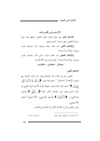 ‫ﺍﻟﻣﺫﻛﺭﺓ ﻓﻲ ﺍﻟﺗﺟﻭﻳﺩ‬

‫ﺍﻹﺩﻏــــﺎﻡ ﻭﺃﻗﺳـــﺎﻣﻪ‬

‫ِ‬
‫اﻹدﻏـﺎم اﻟﻌـﺎم: ﻫﻮ ﺟﻌﻞ اﳊﺮف اﻷول ﻛﺎﻟﺜﺎﱐ، اﻟﻨﻄﻖ ﻬﺑﻤﺎ ﺣﺮﻓﺎً‬
‫ﻣﺸﺪداً ﻛﺎﻟﺜﺎﱐ، وﻫﻮ ﻗﺴﻤﺎن: ﻛﺒﲑ، وﺻﻐﲑ.‬
‫واﻹدﻏﺎم اﻟﻜﺒﻴﺮ: ﻫﻮ اﻟﺘﻘﺎء ﺣﺮف ﻣﺘﺤﺮك ﺑﺂﺧﺮ ﻣﺘﺤﺮك، ﲝﻴﺚ‬

‫ﻳﺼﲑان ﺣﺮﻓﺎً واﺣﺪاً ﻣﺸﺪداً.‬
‫واﻹدﻏﺎم اﻟﺼﻐﻴﺮ: ﻫﻮ اﻟﺘﻘﺎء ﺣﺮف ﺳﺎﻛﻦ ﺑﺂﺧﺮ ﻣﺘﺤﺮك، ﲝﻴﺚ‬
‫ﻳﺼﲑان ﺣﺮﻓﺎً واﺣﺪاً ﻣﺸﺪداً ، وﻫﻮ ﻳﻨﻘﺴﻢ إﱃ ﺛﻼﺛﺔ أﻗﺴﺎم:‬
‫)ﻣﺘﻤﺎﺛﻞ - ﻣﺘﺠﺎﻧﺲ - ﻣﺘﻘﺎرب(.‬

‫اﻹدﻏﺎم اﻟﻜﺒﻴﺮ:‬
‫ﳊﻔﺺ ﻣﺜﻞ ﰲ اﻟﻘﺮآن ﳍﺬا اﻹدﻏﺎم واﻓﻖ ﺳﺎﺋﺮ اﻟﻘﺮاء اﻟﻌﺸﺮة ﻣﻊ‬
‫وﺟﻮب اﻹﴰﺎم أو اﻻﺧﺘﻼس)١(، وﻫﻮ ﻗﻮﻟﻪ ﺗﻌﺎﱃ: ‪‬‬
‫32‪F‬‬

‫‪(٢)‬ﺣﻴﺚ )ﻻ( ﻧﺎﻓﻴﺔ واﻟﻨﻮن ﻣﺮﻓﻮﻋﺔ إﻋﺮاﺑﺎً، ﻓﺄُدﻏﻢ اﻟﻨﻮن اﳌﺮﻓﻮع ﰲ‬
‫اﻟﻨﻮن اﻟﺬي ﺑﻌﺪﻩ، وﻣﻦ اﻹدﻏﺎم اﻟﻜﺒﲑ أﻳﻀﺎً ‪‬‬
‫ِ‬
‫)ﻣﺎﻣﻜﻨَﲏ( و ‪‬‬

‫‪ ‬وأﺻﻠﻬﺎ‬

‫ِ‬
‫‪ ‬وأﺻﻠﻬﺎ )ﺗﺄﻣﺮوﻧَﲏ(. ‪‬أﲢﺂﺟﻮﱐ‪ ‬أﺻﻠﻬﺎ‬

‫)أﲢﺎﺟﻮﻧﲏ(.‬
‫وﻟﻴﺲ ﳊﻔﺺ ﻣﺜﻞ ﰲ اﻹدﻏﺎم اﻟﻜﺒﲑ ﰲ اﳌﺘﺠﺎﻧﺲ واﳌﺘﻘﺎرب.‬
‫)١( اﻻﺧﺘﻼس: ﻫﻮ اﻹﺗﻴﺎن ﺑﺒﻌﺾ ﻛﺔ.‬
‫اﳊﺮ‬

‫)٢( ﻳﻮﺳﻒ )١١(.‬

‫٩٦‬

 