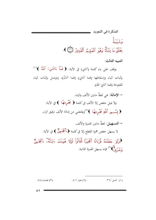 ‫ﺍﻟﻣﺫﻛﺭﺓ ﻓﻲ ﺍﻟﺗﺟﻭﻳﺩ‬

‫‪.‬‬
‫اﻟﺘﻨﺒﻴـﻪ اﻟﺜـﺎﻟﺚ:‬
‫ﻳﻮﻗﻒ ﻋﻠﻰ ﻳﺎء ﻛﻠﻤﺔ )آﺗﺎﱐ( ﰲ اﻵﻳﺔ: ‪‬‬

‫‪30F‬‬

‫‪‬‬

‫)١(‬

‫ﺑﺈﺛﺒﺎت اﻟﻴﺎء وإﺳﻘﺎﻃﻬﺎ )ﻓﻤﺎ آﺗﺎﱐ( )ﻓﻤﺎ آﺗﺎن(، وﺗﻮﺻﻞ ﺑﺈﺛﺒﺎت اﻟﻴﺎء‬
‫ْ‬
‫اﳌﻔﺘﻮﺣﺔ )ﻓﻤﺎ آﺗﺎﱐَ اﷲ(.‬
‫ اﻹﻣﺎﻟــﺔ: ﻫﻲ ﻟﻔﻆ ﻣﺎﺑﲔ اﻷﻟﻒ واﻟﻴﺎء.‬‫ٌ‬
‫وﻻ ﳝﻴﻞ ﺣﻔﺺ إﻻ اﻷﻟﻒ ﰲ ﻛﻠﻤﺔ ‪‬‬

‫‪ ‬ﰲ اﻵﻳﺔ:‬

‫‪(٢)‬وﻳﻘﺘﻀﻲ ﻣﻦ إﻣﺎﻟﺔ اﻷﻟﻒ ﺗﺮﻗﻴﻖ اﻟﺮاء.‬

‫‪‬‬

‫ اﻟﺘﺴــﻬﻴــﻞ: ﻟﻔﻆ ﻣﺎﺑﲔ اﳍﻤﺰة واﻷﻟﻒ.‬‫ٌ‬
‫ﻻ ﻳﺴﻬﻞ ﺣﻔﺺ ﳘﺰة اﻟﻘﻄﻊ إﻻ ﰲ ﻛﻠﻤﺔ ‪‬‬

‫‪ ‬ﰲ اﻵﻳﺔ:‬

‫‪‬‬

‫‪ (٣)‬ﻓﺈﻧﻪ ﻳﺴﻬﻞ اﳍﻤﺰة اﻟﺜﺎﻧﻴﺔ.‬

‫)١( اﻟﻨﻤﻞ /٦٣.‬

‫)٢( ﻫﻮد /١٤.‬

‫)٣( ﻓﺼﻠﺖ/٤٤.‬

‫١٨‬

 